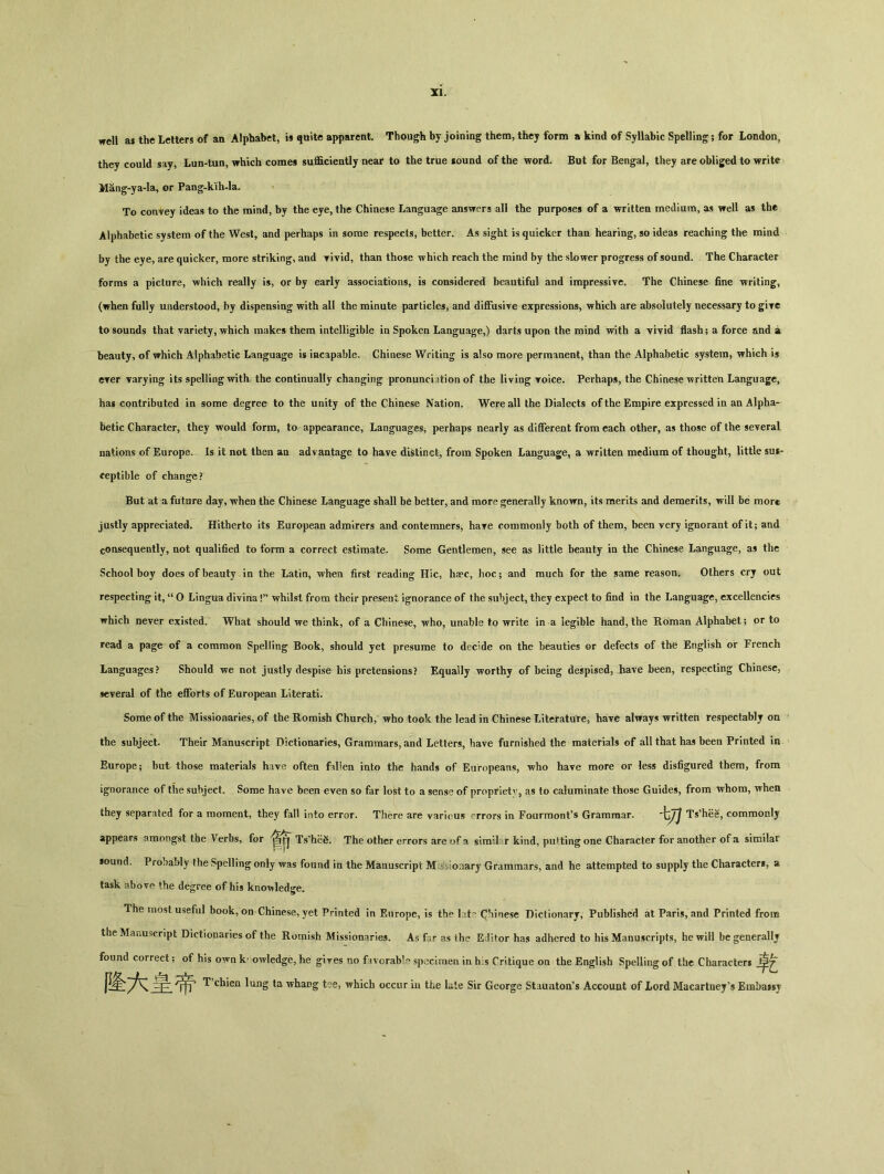 well a* the Letters of an Alphabet, is quite apparent. Though by joining them, they form a kind of Syllabic Spelling; for London, they could say, Lun-tun, which comes sufficiently near to the true sound of the word. But for Bengal, they are obliged to write Mang-ya-la, or Pang-kih-la. To convey ideas to the mind, by the eye, the Chinese Language answers all the purposes of a written medium, as well as the Alphabetic system of the West, and perhaps in some respects, better. As sight is quicker than hearing, so ideas reaching the mind by the eye, are quicker, more striking, and yivid, than those which reach the mind by the slower progress of sound. The Character forms a picture, which really i», or by early associations, is considered beautiful and impressive. The Chinese fine writing， (when fully understood, by dispensing with all the minute particles, and diffusive expressions, which are absolutely necessary to giye to sounds that variety, which make* them intelligible in Spoken Language,) darts upon the mind with a yivid flash; a force and a beauty, of which Alphabetic Language is incapable。 Chinese Writing is also more permanent, than the Alphabetic system, which is ever varying its spelling with the continually changing pronunci ition of the living roice. Perhaps, the Chinese written Language, has contributed in some degree to the unity of the Chinese Nation. Were all the Dialects of the Empire expressed in an Alpha- betic Character, they would form, to appearance, Languages, perhaps nearly as different from each other, as those of the several nations of Europe, Is it not then an advantage to have distinct, from Spoken Language, a written medium of thought, little sui- ceptible of change? But at a future day, when the Chinese Language shall be better, and more generally knoirn, its merits and demerits, will be more justly appreciated. Hitherto its European admirers and contemners, have commonly both of them, been very ignorant of it； and consequently, not qualified to form a correct estimate. Some Gentlemen, see as little beauty in the Chinese Language, an the Schoolboy does of beauty. in the Latin, when first reading Hie, hgpc, hoc； and much for the same reason. Others cry out respecting it,u O Lingua divina !,9 whilst from their present ignorance of the subject, they expect to find in the Language, excellencies which never existed. What should we think, of a Chinese, who, unable to write in a legible hand, the Roman Alphabet; or to read a page of a common Spelling Book, should yet presume to decide on the beauties or defects of the English or French Languages? Should we not justly despise his pretensions? Equally worthy of being despised, have been, respecting Chinese, several of the efforts of European Literati. Some of the Missionaries, of the Romish Church, who took the lead in Chinese Literature, have always written respectably on the subject. Their Manuscript Dictionaries, Grammars, and Letters, have furnished the materials of all that has been Printed in Europe ； but those materials have often fallen into the hands of Europeans, who have more or less disfigured them, from ignorance of the subject. Some have been even so far lost to a sense of propriety, as to caluminate those Guides, from whom, when they separated for a moment, they fall into error. There are various errors in Fourraonfs Grammar. T^hee, commonly appears amongst the Verbs, for Ts'he^. The other errors are of a sirail r kind, putting one Character for another of a similar sound. Probably the Spelling only was found in the Manuscript Missionary Grammars, and he attempted to supply the Characteri, a task above the degree of his knowledge. The most useful book, on Chinese, yet Printed in Europe, is the late Chinese Dictionary, Published at Paris, and Printed from the Manuscript Dictionaries of the Romish Missionaries. As fur as the Erlitor has adhered to his Manuscripts, he will be generally found correct; of his own k» owledge, he gives no fiVorab^e specimen in his Critique on the English Spelling of the Character* |!备乂、T chien lung ta whaog tee, which occur in the liite Sir George Staunton's Account of Lord Macartney's Embaisj