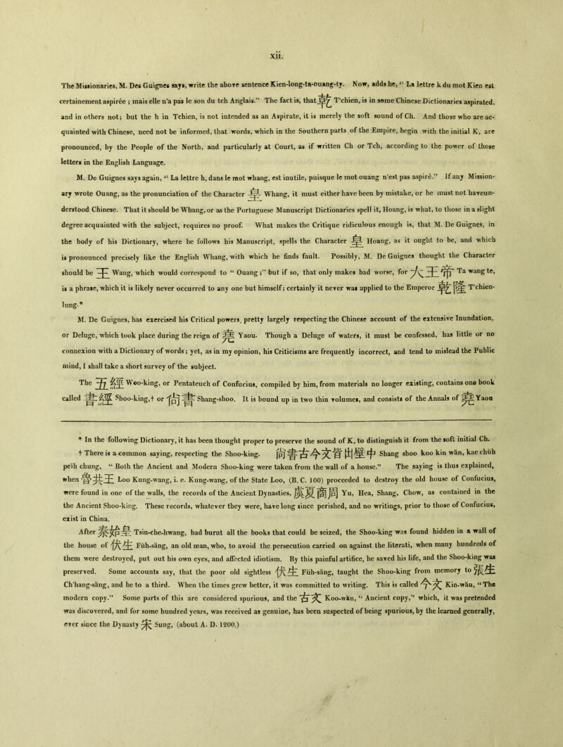 The Mig»ionarics, M. Dcs Guigncs says, write the abore sentence Kien-long-ta-ouang-ty. Now, adds he,La lettre kdu mot Kicn cst certainement aspiree ； mais elle n'a pas le son du tch Anglais.,J The fact is, that^^ T^hien, is in some Chinese Dictionaries aspirated, and in others not; bat the h in Tchien, is not intended as an Aspirate, it is merely the soft sound of Ch. And those who are ac- quainted with Chinese, need not be informed, that words, which in the Southern parts of the Empire, begin with the initial K, arc pronounced, by the People of the North, and particularly at Court, as if written Ch or Tch, according to the power of thoge letters in the English Language. M. De Guignes says again, La lettre h, dans le mot whang, est inutile, puisque lc mot ouang n'est pas aspire.M If any Mission- ary wrote Ouang, as the pronunciation of the Character Whang, it must either have been by mistake, or he must not haveun- derstood Chinese. That it should be Whang, or as the Portuguese Manuscript Dictionaries spell it, Hoang, is what, to those in a slight degree acquainted with the subject, requires no proof. What makes the Critique ridiculous enough is, that M. De Guignes, in the body of his Dictionary, where he follows his Manuscript, spells the Character Hoang, as it ought to be, and which is pronounced precisely like the English Whang, with which he finds fault. Possibly, M. De Guignes thought the Character should be Wang, which would correspond to u Ouang ;,5 but if so, that only makes bad worse, for Ta wang tc, is a phra»e, which it is likely never occurred to any one but himself; certainly it never wai applied to the Emperor T’chien- lung.* M. De Guignes, has exercised his Critical powers, pretty largely respecting the Chinese account of the extensive Inundation, or Deluge, which took place during the reign of Yaou. Though a Deluge of waters, it must be confessed, has little or no connexion with a Dictionary of words; yet, as in mj opinion, his Criticisms are frequently incorrect, and tend to mislead the Public mind, I shall take a short survey of the subject. The 五咨堂 W©o-king，or Pentateuch of Confucius, compiled by him, from materials no longer existing, contains one book called 今苹 Shoo-king，十 or Shang-shoo. It is bound up in two thin Tolume*, and consists of the Annals of Yaou * In the following Dictionary, it has been thought proper to preserve the sound of K, to distinguish it from the soft initial Ch. 十 There ig a common saying，respecting the Shoo-king. 尙書古文哲 |i| fp Shang shoo koo kin wan, kae chiih pelh chung, u Both the Ancient and Modern Shoo-king were taken from the wall of a h〇iise.?, The saying is thus explained, when .鲁共Loo Kung-wang, i. e. Kung-wang, of the State Loo, (B. C. 100) proceeded to destroy the old house of Confucius, were found in one of the walls, the records of the Ancient Dynasties, ^ jpj Yu, Hea, Shang, Chow, as contained in the the Ancient Shoo-king. These records, whatever they were, have long since perished, and no writings, prior to those of Confucius, exist in China. After Tsin-che-hwang, had burnt all the books that could be seized, the Shoo-king was found hidden in a wall of the house of 犬占£ Fuh-sang, an old man, who, to avoid the persecution carried on against the literati, when many hundreds of them were destroyed, put out his own eyes, and affected idiotism. By this painful artifice, he saved his life, and the Shoo-king was preserved. Some accounts say, that the poor old sightless Fiih-sang, taught the Shoo-king from memory to Ch'hang-s^ng, and he to a third. When the times grew better, it was committed to writing. This is called 文 Kin-\rau, “The modern copy.’’ Some parts of this are considered spurious, and the 古Koo-wan, “ Ancient copy,” which, it was pretended was discovered, and for some hundred years, was received as genuine, has been suspected of being spurious, by the learned generallj, ever since the Dynasty 宋 Sung, (about A. D. 1200.)
