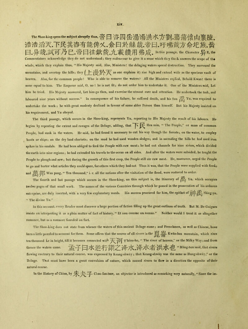 X1Y. TkShwkinsfthMubjMabmptly ttm，，帝日咨四岳湯湯洪水方割.蕩•蕩懷山裏陵. 诰浩滔天•下民其咨有能俾乂 •僉曰於鰥哉•帝曰•吁嗍哉方命圯族•吿 曰•异哉•試可乃已•帝曰往歎哉.九載績用弗成• Inthis Passa#，th6 Chara<:tei■异E，th6 Commentators acknowledge they do not understand; they endeavour to giye it a sense which they think answers the scope of th# whole, which they explain thus, <cHis Majesty said, Alas, Ministers! the deluging waters spread destruction. They surround the mountains, and overtop the hills; they ^ as one explains it) rise hi^h and extend wide as the spacious vault of heaven. Alas, for tlie common people! Who is able to remove the waters ? All the Ministers rejilied, Behold Kwan! there is none equal to hinu The Emperor said, O, no t be is not fit; do not order him to undertake it. One of the Ministers said, Let him be tried‘ His Majesty answered, Let him then, and exercise the utmost care and attention. He undertook the task, and laboured nine years without success.” In consequence of his failure, he suffered death, and his Son Yu, was required to undertake the work ; he with great modesty declined in favour of some abler Person than himself. But liis Majesty insisted or his requirement, and Yit obeyed. The third passage, which occurs in the Shoo-kingr represents Yu, reporting to His Majesty the result of his labours. Hr begins by repeating tke extent and ravages of the Deluge, adding, that 下民 Hea min, “ The People，” or mass of common People, had sunk in tlie waters. He said, he had found it necessary to cut his way though the forests ； on the waterr to eraploj boats or ships； on the dry land chariots; on the mud he had used wooden sledges^ and in ascending the hills he had used iron spikes in his sandals. He had been obliged to feed the People with. raw. meat;, he had cut channels for nine rirers, which divided the earth into nine regions ； he had extended his travels to the ocean on all sides. And after the waters were subsided, he taught the People to plough and sow； bat during the growth of this first crop, the People still ate raw meat. He, moreover, urged the People to go and barter what articles they eoul<l spare, for others which they had not Thus it wa^ that the People w©re supplied with food^ and Wan pangr u Ten thousand,^ i. e. all the nations after the visitation of the flood, were restored to order. The fourth and last passage which occurs in the Shoo-king, on this subject is, the Itinerary of Yu, ^\hich occupies twelve pages of that small work. The names of the various Countries through which he passed in the prosecution of his arduous enterprise, are duly inserted, with a very few explanatory words. His success procured for hira，the epithet of 刀冲 Shii]g-yn， “ The divine Yu.’， In this account, every Reader must discover a large portion of fiction filling up the great outlines of truth. But M. De Guignes insists on interpreting it as a plain matter of fact of history, ^ Et non comme un roraan.?, Neither would I treat it as altogether romance, but as a romance founded on fact. The Shoo-king does not state from whence the waters of this ancient Deluge came; and Frenchmen, as well as Chinese, hare been a little puzzled to account for them. Some affirm that the source of all rivers is the Kwan-lun mountain, which rises ten thousand Le in height, till it becomes connected wit^1 T^een-ho, a The river of heaven/' or the Milky Way ； and from thence the waters came. ]^子円水逆^亍謂之争,水.)伞水考~淨^水也^ '^Mang-tsze said, that river* flowing contrary to their natural course, was expressed by Keang-shwiiy 5 that Keang-shwiiy was the same as Hung-sliwiiy，’’ or the Deluge. That must haye been a great conTulsion of nature, which caused rivers to flow in a direction the opposite of their natural course. In the History of China, by Choo-foo4szc? an objector is introduced as remarking rery naturally, u Since the im-