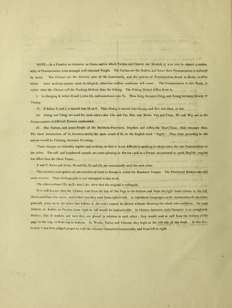 NOTE.一In a Country so extensive as China, and in which Tartars and Chinese are blended, it is in vain to expect a unifor- Miity of Pronunciation even amongst well educated People. The Tartars are the Rulers, and heuce their Pronunciation is imitated by many. The Chinese are the Literary part of the Community, and the systems of Pronunciation found in Books is often theirs. Some uniform system must be adopted, otherwise endless confusioa will ensue. The Pronunciation in this Work, is rather what the Chinese call the Nanking Dialect, than the Peking. The Peking Dialect differs from it, I. Ia changing K before E and I, into Ch, and sometimes into Ts. Thus King becomes Ching, and Keang becomes Cheang or Tseang. II. H before E and I, is turned into Sh or S. Thus Heang is turned into Shcang, and Heo into Sheo, or Seo. III. Chang and Tsang are used for each other; also Cho and Tso, Mau and Mwan, Pan and Pwan, We and Wei, are in the Pronunciation of different Persons coafouoded. IV. The Tartars, and some People of the Northern Provinces, lengthen and soften the Short Tone 5 Muh becomes Moo. The short termination of lh, becomes nearly the open sound of Ei, in the English word ^Eight.^ Thus what, according to the system would be Pih-king, becomes Pei-ching. These changes are tolerably regular and uriform, so that it is not difficult in speaking to adopt either the one Pronunciation or the other. The soft and lengthened sounds are more pleasing to the ear; and to a Person accustomed to speak English, require less effort then the Short Tones. F and P, Nwan and Lwan, Sh and Gh, Ts and Cb, are occasionallj used for each other. The varieties now spoken of, are varieties of what in Europe is called the Mandarin Tongue. The Provincial Dialects are slili more various. Their Orthography is not attempted in this work. The abbreviations Pll； \ve*ll; dor/t, &c. shew that the original is colloquial. It is well known, that the Chinese read from the top of the Page to the bottom, and from Ihc right hand column to the left. Horizontal lines also occur，and in that case they read from right to left. In Alphabetic Languages, as the termination of one letter generally joins on to the letter that follows it, the order cannot be altered without throwing the whole into confusion. To read Hebrew, or Arabic, or Persian, from right to left would be impracticable. In Chinese, however, each Character is so completely distinct, that it matters not how they are placed in relation to each other； they would read as well from the bottom of the pjgc to the top, as from top to bottom. In Works, Tartar and Chinese, they begin at the left side of th« book. In this Die- tiouarj it has been judged proper to read the Chinese Characters horizontally, and from left to right.