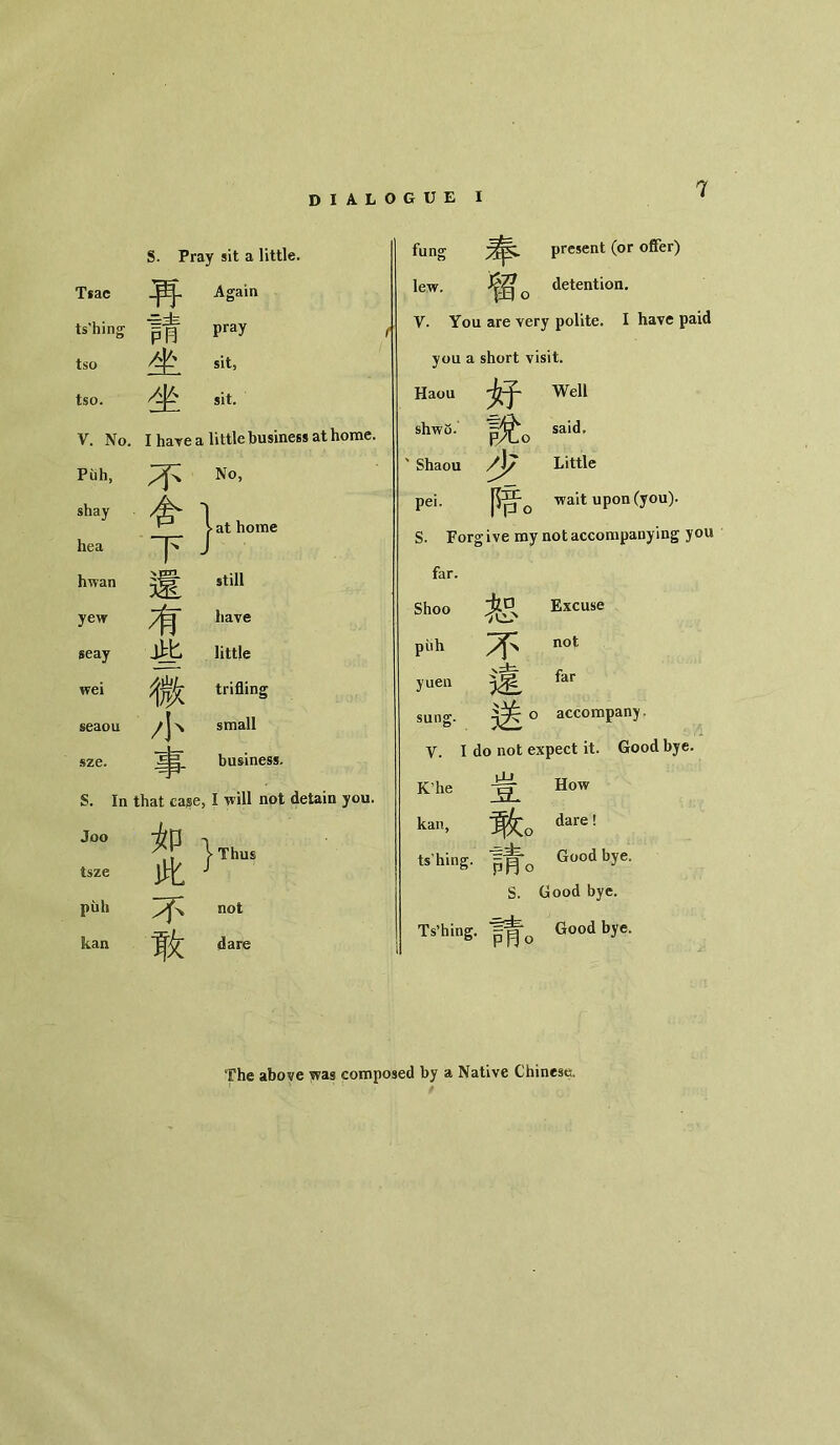 S. Pray sit a little. Tsac Again ts’hing ■==虫 PB pray tso sit, tso. 坐 sit. V. No. I have a little busin Puh, 不 No, shay 合' > at home hea 下- 1 hwan 還 still yew 有 have seay 此 little wei i trifling seaou 小 small sze. 事 business. S. In that cage, I will not detain you. Joo 如 \ Thus tsze 此 / puh 不 not kan 敢 dare fung present (or offer) lew. 留〇 detention. Y. You are very polite. I have paid you a short visit. Haou 妤 Well shwo. 說。 said， Shaou 少 Little pei. 暗。 wait upon (you). S. Forgive my not accompanying you far. Shoo 恕 Excuse puh 不 not yuen 遠 far sung. 送。 accompany» y. I do not expect it. Good bye. K，he 虫 _9L How kan, 敢。 dare! tshing. P月〇 Good bye. S. Good bye. Ts’hing. 戸同〇 Good bye。 The above was composed by a Native Chinese.