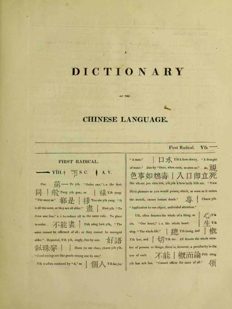 DICTIONARY .〇咿 CHINESE LANGUAGE. First Radical. Yih One。 c< The same as. is all the same, or they are all alike.” FIRST RADICAL. YiH. f ^ S. C. I A. V. Te y!h. Order one,” i. e. the first. 同丨般Tuns yih pan； or J Yih yang. 考^ j 丰隶 Too shey让 yang. “It _ J Hw备yih. “To draw one Jine.” e. i. to reduce all to the same rule. To place ia order. [、育巨j Piih nang hwa yih^ cc The same cannot be affirmed of all; or they cannot be managed alike.” Repeated, Yih yih, singly, One by one. 女子冥吾 j j Haou yu sze choo, chuen yih yih, “ Good sayings are like pearls strung one by one。’’ YKh is often rendered by “A，” as J J*n,* ;A man.” 1 口水 Yih k^ow shwuy. u A draught of water•” Also by cc Once, when once, as soon as.5* As, j[f^ 色事如鴆毒丨入口 _卩立死 She sihsze joo chin tiih, yrhjiih Vhowtsejh leih sze. “View illicit pleasure as you would poison, whicha as soon as it entcrg the mouth, causes instant death.^ | Chuen yth. “Application to one object, undivided attention.” 心YTb 生YTh Yih, often denotes the whole of a thing, as sin. “ One heart,” i. e. the whole heart. sang.4< The whole 丨系患 Yih tsung, and | Yih kae, and ' I切 Yih tsc. All denote the whole nam- ber of persons or things； there is, howeyer, a peculiarity in the …f eaeh.不能1槪而論pfih nans 了仿 kae urh lun. “ Cannot affirm the same of all.” #胃