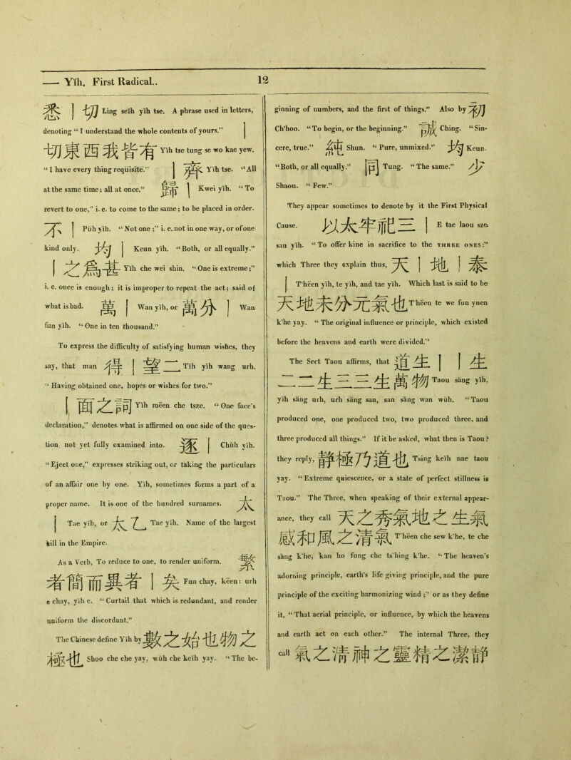 悉丨切 Ling seih yih tse. A phrase used in letters, denoting u I understand the whole contents of yours.'' ^ ^ ^ Ylh tse tun^se wo kae yew* “ I have every thing requisite.” J tse. “All at the same time; all at once.^ \ Kwei yih. “To revert to one,” i. e. to come to tlie same; to be placed in order. j Puh yih. 44 Not one -y9 i. e.not in one way, or ofone kind only.. J Keun yih. “ Both, or all equally.” I 之爲甚 Y5hcheweishin. ‘‘ One is extreme i. e. once is enough; it is improper to repeat the act； said of what is bad. 萬,| Wan yih, or J Wan fun yih. “ 〇Jie in ten thousand.” To express the difficulty of satisfying human wishes, they say, that man J ^ Tih yih wang urh. 44 Having obtained one, hopes or wishes, for two/* Ppj Yih raeen che tsze. “ One face’s declaration,denotes what is affirmed on one side of the ques- tion not yet fully examined into. 逐丨 Chuh yih. “ Eject one，’’ expresses striking out，or taking the particulars of an affair one by one. Yih, sometimes forms a part of a proper name. It is one of the hundred surnames. j Tae yih, or Tae yih. Name of the largest kill in the Empire. As a Verb, To reduce to one, to render uniform. ^Funchay, keen： urh e chay，yih e. c< Curtail that which is redundant, and render uniform the discordant.” The Chinese define Yih by 炎台tli ^ 極也 Shoo che che yay, wiih che keih yay. “The be- 者簡而異者 ginning of numbers，and the first of things.” Also by Ch’hoo. “To begin，or the beginning.” Ching. u Sin- cere, true.?, Shun. “ Pure，unmixed.” Keun. “Botli，or all equally.” Tung. “ The same.” /\y Shaou. “ Few.” They appear sometimes to denote by it the First Physical Cause. 以太年祀三I Etaela°usz& san yih. “ To offer kine in sacrifice to the three ones :” which Three they explain thus, | 丨 j T'heen yih, te yih, and tae yih. Which last is said to be 地未分元氣也ThS6n te we fun y,,en k he yay. w The original influence or principle, which existed before the heavens and eartli were divided.” The Sect Taou affirms, that j皆 | | ,一 一* 生一二生萬傲/ Taou s— yih’ yih sang urh, urh sang san, saa sang wan wiih. “Taou produced one, one produced two, two produced three, and three produced all things.5, If it be asked, what then is Taou > they reply, 静極乃道也 Tsing keih nae taou yay. “ Extreme qaiescence, or a state of perfect stillness \s Taou.” The Three, when speaking of their external appear- _，th…au天之秀氣地之生氣 感和風之清氣T h&n k>，te… skng k*he, kan ho fung che tsliing k’he. “The heaven’s adorning principle, earths life ^i\ing principle, and the pure principle of the exciting harmonizing wind or as they define it, u That aerial principle, or influence, by which the heayens and earth act on each other.’， The internal Three, they ^氣之淸神之靈精之潔靜