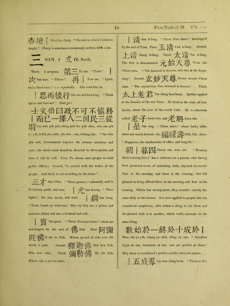 Hing tan chang. u The seat in which Confucius fcauglit.” Ch叩g is sometimes erroneously written witU a dot， SAN. 01. Scrib. Three. A surname. 戌—Te san. “ Third.” { ， l^\7j — ■■■■ *> I San tsze. “ Thricev，，.两.j Tsae san. st Again, and a third time i. e. repeatedly. Also read San, as, I思而後行 San szeurhhowhing* “Think thrice and then act.” (Lun ^u.) 士文伯曰政不可不愼務 丨而巳一擇人二因民三從 瑭 Sze wan pih yue, ching piih* ko puh shin ； woo san urh e ； yih, ts'liih jin ； urh, yin min ; san, ts^ung she. u Sze wan pih said, Government requires the utmost attention and care ； the whole mind should be directed to three points, and then it will be well. First, To choose men (proper to hold public offices.) Second, To accord with the wishes of the people. And third, to act according to the times —^ San t&'hae. u Three powers ；,5 co6iraonly said to be heaven, earth, and man. 丨光 San kwang. ‘‘ Three lights;” the sun，moon，and stars. J 名岡 San kang. 44 Three bonds or relations ；v they say they are, a prince and minister, father and son, a husband and wife. I賓 San paou. “ Three Precious Oneswhich are worshipped by the sect of 佛 Fuh. First 阿彌 陀佛。 me to Fuh. Whose period of rule over the world is past. Second, 釋迦佛shih ^ g Who now rules. Third, 彌勒佛A— Whose rule is yet to come. 丨淸 San ts’hing;. u Three Pure Ones;?, worshipped by the sect of Taou. First, 玉淸 Yiih ts’hing. Second, 上淸 Shang ts-'hing. Third, 太淸 Tae ts’hing. The first is denominated 元始天尊 Yuen che fheen tsun. The honored in heaven, who was at the begin- ning.” Second, 玄妙天尊 Heuen meaou t’heen tsan. “ The mysterious One，honored in heaven.” Third). 本上老君 Tae shang laou keun. Epithet applied to the founder of the sect Taou. He lived in the time of Con- fucius, about the year of the world 3400. He is otherwise called 老子 Laou tsze, and 老聊 Laou tan. 丨星 San sing，. “ Three stars;’’ whose lucky influ， ences are much desired; viz, 福祿壽 Fuh, liih, show> ‘‘ Happiness，the emoluments of office，and long life,” 朝I暮四 Chaou san moo sze. 66 Morning three evening four；,? has a reference to a person, who having been promised seven of something daily, objected to receive four in the morning and three in the evening； but felt pleased on being offered three in the morning* and four in the evening. Which last arrangement, they, consider exactly the same daily as the former. It is now applied to people who are considered simpletons, who refuse a thing in one form and are pleased with it in another, which really amounts to the same thing. 數始於一終於十成於丨 Shoo che yu y lh, chung yu shih, chfing yu san, “Numbers begin at one，terminate at ten，and are perfect at three.” Why three is considered a perfect number does not appear. 丨五成羣 San_woo ching keun. tc Three or five