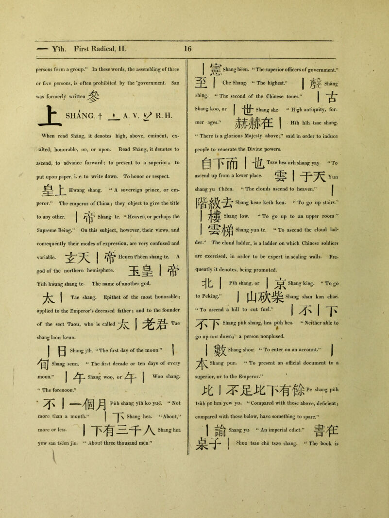 persons form a group.” In these words, the assembling of three or five persons, is often prohibited by the 'government. San was formerly written 上 SH乂NG.十 _L A. V•匕> R. H. When read Shang, it denotes high, above, eminent, ex- alted, honorable, on, or upon. Read Shang, it denotes to ascend, to advance forward； to present to a superior; to put upon paper, i. e. to write down. To honor or respect 皇上 Hwang shang. “A sovereign prince, or em- peror.” The emperor of China j they object to give the title to any other. J Shan^ te. Heaven, or perhaps the Supreme Being.” On this subject, however, their views, and consequently their modes of expression, are very confused and ■variable. 玄天I帝 Heuen fbeen shang te. A god of the northern hemisphere. 玉皇丨帝 Yiih hwang shang te. The name of another god. J Tae shang. Epithet of the most honorable； applied to the Emperor’s deceased father; and to the founder of the sect Taou, who is called 1老君Tae shang laou keun. j |—| Shang jih. uThe first day of the raoon.,J | Shang seun. The first decade or ten days of every moon.” j Shang woo, or | Woo shang. “ The forenoon.” ‘小丨一個月 Piih shang yih ko yuS. “Not more than a month.” |~\ Shang hea. “About,” more or less. 丨下有三千入 Shang hea yew san tseen jiu. “ About three thousand men•” Shang heen. “ The superior officers of government.” 至丨 Che Shang. “ The highest.” | Shang shing. “ The second of the Chinese tones.” | Shang koo, or | Shang she. iC High antiquity, for- —’赫赫在I Hih hih tsae shang. ‘‘ There is a glorious Majesty above;” said in order to induce people to venerate the Divine powers. 自下而I也 Tsze hea urh shan^ yay. “To ascend up from a lower place. 雲丨于天 Yun shang yu t'heen. “ The clouds ascend to heaven.” 階級去 Shang keae keih keu. “ To go up stairs.” 市择 Shang low. “To go up to an upper room.” 雲梯 Shang yun te. u To ascend the cloud lad- der.,> The cloud ladder, is a ladder on which Chinese soldiers are exercised, in order to be expert in scaling walls. Fre- quently it denotes, being promoted. 北丨 Pih shang, or | Shang king. “ To go to Peking,” I山砍柴 Shang shan kan chae. ‘‘ To ascend a hill to cut fuel.’’ | | | \ 不下 Shang piih shang, hea puh hea. u Neither able to go up nor down;^ a person nonplused. j 凄欠 Shang shoo. u To enter on an account.,> | Shang pun. u To present an official document to a superior, or to the Emperor.” 比丨不足此下有餘 Pe shang puh tsiih pe hea yew yu- 44 Compared with those above, deficient; compared with those below, have something to spare.?, 言Shang yu. ‘‘An imperial edict.” 桌十i Shoo tsae ch5 tsze shang. u The book is