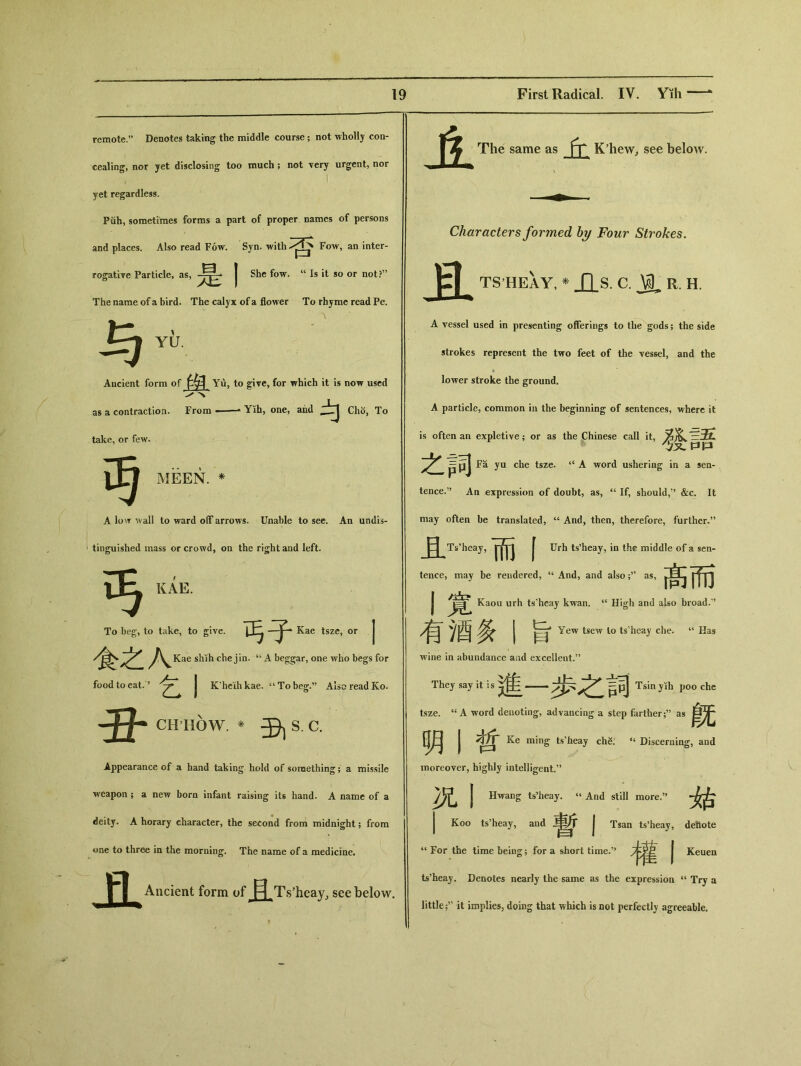 remote.” Denotes taking the middle course ； not wholly con- cealing, nor yet disclosing too much; not very urgent, nor , I yet regardless. Piih, sometimes forms a part of proper names of persons and places. Also read Fow. Syn. with Fow, an inter- rogative Particle, as, 是 She fow. “ Is it so or not?” The name of a bird. The calyx of a flower To rhyme read Pe. ' . A 与 YU. Ancient form of 盘 Yu, to give, for which it is now used X as a contraction. From _ 一 Yih, one, and .JLj Ch5, To take, or few. MEEN. * A low wall to ward off arrows. Unable to sec. An undis- tinguished mass or crowd, on the right and left. 丐 KAE. To beg，to take, to give. 丐子―j ^^Kae shih che jin. u A beggar, one who begs for food to eat.? ▲ J K’heihkae. “To beg.” Also read Ko. 丑 CHHOW. * 毋 s_c. Appearance of a hand taking hold of something; a missile weapon ; a new born infant raising its hand. A name of a deitj. A horary character, the second from midnight; from one to three in the morning. The name of a medicine. Ancient form of ^ Ts^eay, see below. The same as ff K^ew^ see below. \ Characters formed by Four Strokes. 且 TS HEAY, * JQ_S. C. ^ R. H. A vessel used in presenting offerings to tlie gods; the side strokes represent the two feet of the vessel, and the lower stroke the ground. A particle, common in the beginning of sentences, where it is often an expletive ； or as the Chinese call it, 發語 之詞 Fa yu che tsze. u A word ushering in a sen- tence.” An expression of doubt，as，“ If, should，’’ &c. It may often be translated，“ And, then, therefore, further.” 且Ts heay，而 f Urh ts’heay，in the middle of a sen- i . ▲ tence, may be rendered, “ And，and alsoas, 髙而 j Kaou urh ts'hcay kwan. “ High and also broad.’’ 有酒条丨旨 Yew tsew to ts'hcay che. “Has wine in abundance aad excellent.” They say it is ^——^ Tsinyih poo che tsze. <s A word denoting, advancing a step farther ；,J as 旣 明丨哲 Ke ming ts’heay ch& Discerning, and moreover, highly intelligent.” 况丨 Hwang ts’heay. ‘‘ And still more.，， 始 j Koo tsheay, and 暫 I Tsan ts’heay, detlote ‘‘ For the time being; for a short time.” | Keuen ts’heay. Denotes nearly the same as the expression “ Try a little it implies, doing that which is not perfectly agreeable.