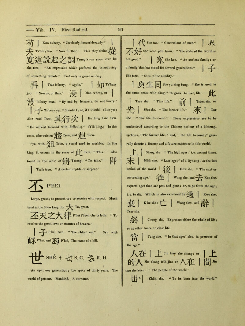 I Kow ts'heay. t( Carelessly, inconsiderately/5 | Ts’heay foo. “ Now further.” This they define 寬違說起之詞 Tsung kwan yuen shwo ke che tsze. 14 An expression which prefaces the introducing of something remote.’’ Used only in gra\e writing. 再丨 Tsae ts'heay. “Again.” 1如 Ts’heay joo. “ Now as, or thus.” | Man ts'heay, or | 、熳 Ts'heay man. 44 By and by, leisurely, do not hurry. 了> Ts’heay yu. “ Should I; or, if I should.” (Lun yu ) Also read Tseu, 其行次丨 Ke hing tsze tseu. “ He walked forward with difficulty.”（Y化 king.) In this sense, also written 咨 Tseu, Tseu. Syn. with 炎且 Tsoo, a vessel used in sacrifice. In She king, it occurs in the sense of 此 Tsze, ct This.*' Also found in the sense Tseang, » To take：' _ Tseih tseu. “ A certain reptile or serpent.” 丕 PHEI. Large, great ； to present to; to receive with respect. Much used in the Shoo king, for Ta, great. 丕天之大律 P*hei fheen che ta leiih. u To receive the great laws or statutes of heaven.” 丨子 P’hei tsze. 1‘ The eldest son.” Syn. with 畅 P’hei，and P’hei, The name of a hill. 世 Sh4 十 4^S.C. $11.11. An age； one generation； the space of thirty years. The world of persons. Mankind. A surname. I j戈 She tae. ‘‘ Generations of men•” | 不好- keae piih haou. “ The state of the world is not good.” I She kea. “ An ancient family; or a family that has stood for several generations.** 丨子 She tsze. “ Sons of the nobility.” 1舆生同 She yu sang tung. il She is used in the same sense with sang to grow, to live, life. 此 j Tsze she. “ This life.” J Tseen she, or 先I Sben she. ‘‘ The former life.’’ 來卜 she. “ The life to come.” These expressions are to be understood according to the Chinese notions of a Metemp. sychosis, a The former life ；,J and, 44 the life to come gene- rally denote a former and a future existence in this world. Shang she. “ The high ages;’’i.e. ancient times. J Miih she. “ Last age of a Dynasty; or the last 士 i •— period of the world. How she. u The next or succeeding age.” J Wang she, and 去 Keu she, express ages that are past and gone; or, to go from the age; i. e. to die. Which is also expressed by | Kwo she, j K’he she; | % ^ J Wang she; and 昌辛 Tsze she. 終丨 Chung she. Expresses either the whole of life； or at other times, to close life. I Tang she. “ In that age;” also, in presence of 田 I the age.” 八在I上 Jin tsae she shang; or 的人 She shang teih jin; or 八彺I tsae she keen. “ The people of the world.” 上 間 Jin 出' Chuh she. 44 To be bom into the world.5