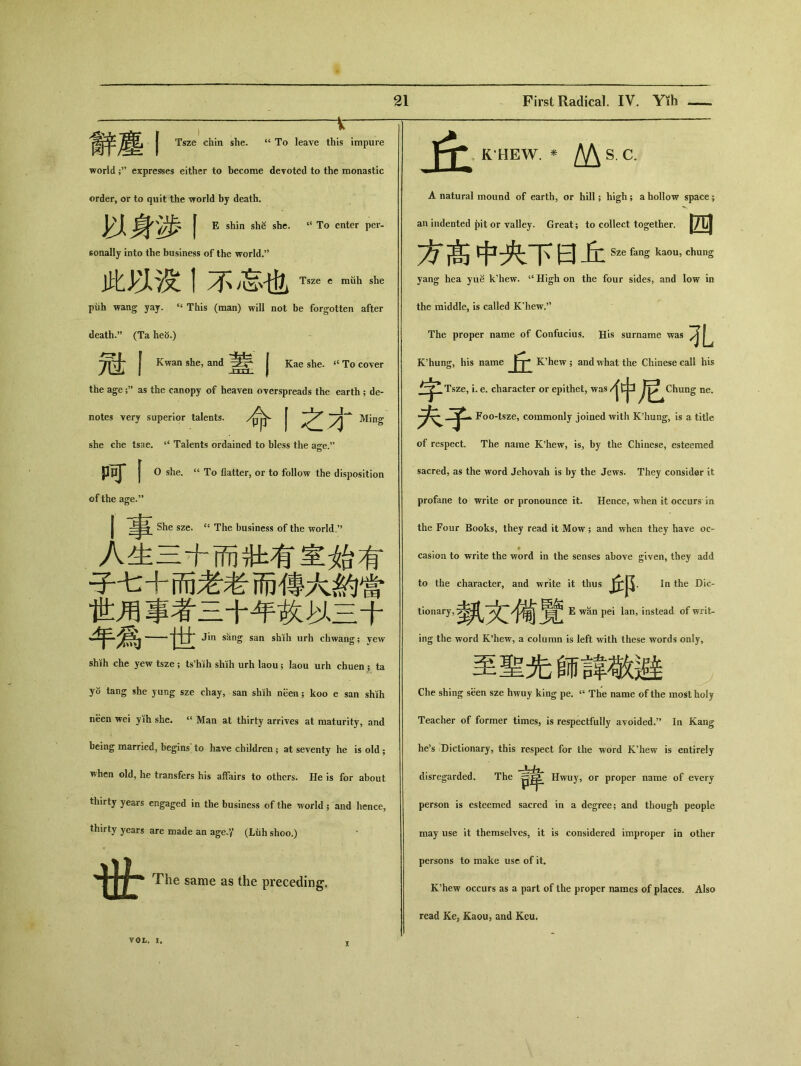 ； V | Tsze chin she. “ To leave this impure world ；'' expresses either to become devoted to the monastic K’HEW. * /V\S.C. order, or to quit the world by death. A natural mound of earth, or hill; high ； a hollow space； | E shin shg she. “ To enter per- an indented pit or valley. Great; to collect together. j/L| sonally into the business of the world.95 p|!l 日 Sze fang kaou, chung 此以没丨不志也Tsze e mah she yang hea yue k’hew. “ High on the four sides, and low in piih wang yay. “ This (man) will not be forgotten after the middle, is called K’hew.” death.” （Ta he5.) The proper name of Confucius. His surname was | Kwan she, and | Kae she. 4t To cover K’hung, his name K'hew ; and what the Chinese call his the age as the canopy of heaven overspreads the earth ; de- Tsze. i. e. character or epithet，was 1中 Chung ne. notes very superior talents. /p|^ | Ming 歹Foo-tsze, commonly joined with K^ung, is a title she che tsae. “ Talents ordained to bless the age.，， of respect. The name K’hew, is，by the Chinese，esteemed PpJ* | 0 she. a To flatter, or to follow the disposition sacred, as the word Jehovah is by the Jews. They consider it of the age.” profane to write or pronounce it. Hence, when it occurs in She sze. “ The business of thie world-，， the Four Books, they read it Mow; and when they have oc- 人生二十而壯有室始有 子七+而老老而傳大約當 casion to write the word in the senses above given, they add to the character, and write it thus In the Die- 世用事者三十年故M三十 E wan pei lan, instead of writ- 1 七:Jin 沾nS san sMh urh chwang; yew ing the word K9hew, a column is left with these words only. shih che yew tsze ； ts^ih shih urh laou; laou urh chuen ; ta 至聖先師諱敬避 yo tang she yung sze chay, san shih neen; koo e san shih Che shing seen sze hwuy king pe. 4t The name of the most holy neen wei yih she. “ Man at thirty arrives at maturity, and Teacher of former times, is respectfully avoided•” In Kang being married, begins to have children ； at seventy he is old ； he，s Dictionary, this respect for the word K’hew is entirely when old, he transfers his affairs to others. He is for about disregarded. The 言举 Hwuy, or proper name of every thirty years engaged in the business of the world ; and hence, person is esteemed sacred in a degree； and though people thirty years are made an age.y (Liih shoo.) ‘ _| may use it themselves, it is considered improper in other persons to make use of it. 1|’广 The same as the preceding. K’hew occurs as a part of the proper names of places. Also read Ke, Kaou, and Kcu. VOL. I. I