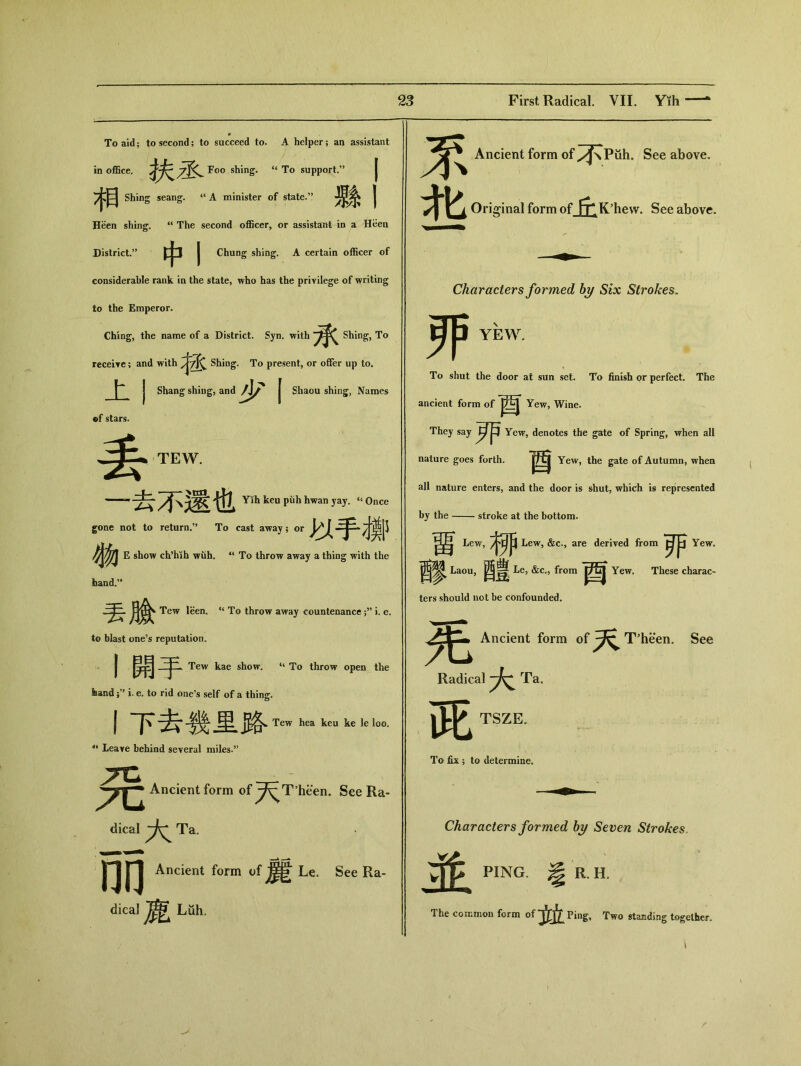 To aid； to second; to succeed to. A helper ; an assistant in office. 扶1 Foo shing. “ To support.” 祸 Shing seang. “ A minister of state.’’ 縣丨 Heen shing. “ The second o伍cer，or assistant in a Hben District.” 中I Chung shing. A certain officer of considerable rank in the state, who has the privilege of writing to the Emperor. Ching, the name of a District. Syn. with 承 Shing, To receire; and with Shing. To present，or offer up to. I I Shang shing, and | Shaou shing;, Names of stars. 丢 TEW. u Once —相‘ Yih keu ptih hwan yay. gone not to return•” To cast away ； or 以手播 雜 E show ch*hih wuh. “ To throw away a thing with the hand.’ 丟臉 Tew leen, “ To throw away countenance ;，’ i. e. to blast one’s reputation. I開手 Tew kae show. To throw open the feand ;，，i. e. to rid one’s self of a thing. 丨下去幾里胳 Tew hea keu ke le loo. J‘ Leave behind several miles.” Ancient form of ^^T'heen. See Ra- dical Ta. nn Ancient form of Le. See Ra- dical Luh. % Ancient form of ^JsPuh. See above. 北 Ori 咖 df_of丘 K: hew. See above. 评 Characters formed by Six Strokes. YEW. To shut the door at sun set. To finish or perfect. The ancient form of Yew, Wine. They say w Yew, denotes the gate of Spring, when all nature goes forth. |t£j Yew, the gate of Autumn, when all nature enters, and the door is shut, which is represented by the stroke at the bottom. 留b， 柳 Lew, &c., are derived from Yew。 醪—醴 Le, &c., from 酉 Le, &c., from ters should not be confounded. Yew. These charac- Ancient form of 天 T5heen. See Radical Ta. 茈 TSZE。 To fix ; to determine. Characters formed by Seven Strokes, 並 PING. ^ R.H. The common form of 玄立Ping, Two standing together.