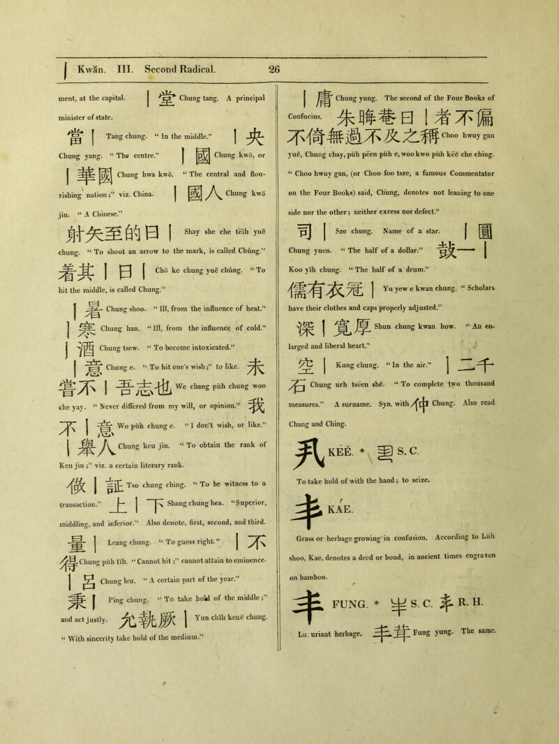 ment, at the capital. I堂 Chung tang. A principal minister of state. 當！ Tang chung. “ In the middle.” 丨央 Chung yang. “ The centre.” | ^ Chung kwo, or I ：4|^ J^| Chang hwa kwu. u The central and flou- rishing nationviz, China. 丨國人 Chung kwo jin. “ A Chinese.” 財矢至的曰丨 Shay she che teih yug Chung. <c To shoot an arrow to the mark, is called Chung.55 着其丨曰I Cho ke chung yue chung. “To hit the middle, is called Chung.” I Chung shoo. “ 111，from the influence of heat.” I Chur^ han. “ 111，from the influence of cold.” I '^酉 Chung tsew. “ To become intoxicated.” I 二Chung e. “ To hit one’s wish;，’ to like. 嘗不I吾志也 We chang piih chung woo die yay. “ Never differed from my will，or opinion.” I Z：^3 Wo piih chung e. “ I don’t wish，or like.” Chung keu jin. u To obtain the rank of Keu jin ’ viz* a certain literary rank. I Tso chung ching. “ To be witness to a J ~Shang chung hea. u Superior, transaction. middling, and inferior.” Also denote, first，second，and third. j Leang chung. To guess right.J, | 身导 Chung puh tih, 44 Cannot hit ^ cannot attain to eminence. j! chung leu. “ A certain part of the year.” 秉I Ping cliun^. “ To take hokd of the middle ; and act justly. j Yun cMli keu谷 chung. ‘‘ With sincerity take hold of the medium.” J Chung yung. The second of the Four Books of c_dUS.朱睥巷曰I考不漏 不倚無過不及之稱 Choo hwuy gan yu^, Chung chay,piih peen piih e, woo kwo piih ke^ che ching. ct Choo hwuy gan, (or Choo foo tsze, a famous Commentator on the Four Books) said, Chung, denotes not leaning to one side nor the other; neither excess nor defect.” 'pj J Sze chung. Name of a star. 丨丨圏 Chung yuen. ^ The half of a dollar.?, 鼓一 I Koo y lh chung. “ The half of a drum.” j Yu yew e kwan chung. u Scholars have their clothes and caps properly adjusted.” j 亨:Shun chung kwan how. u An en- larged and liberal heart.5> j Kung chung. “In the air.” j Chung urh tseen sh^. u To complete two thousand measures.，’ A surname. Syn. withChung. Also read Chang and Ching. 罗^ K紐，_ S. C. To take hold of with the hand; to seize. “E. Grass or herbage growing in confusion. According to Lull shoo, Kae, denotes a deed or bond, in ancient times engraven on bamboo. < FUNG. * _ S. C.丰 R. H. Lu uriant herbage. Fung yung. The same.