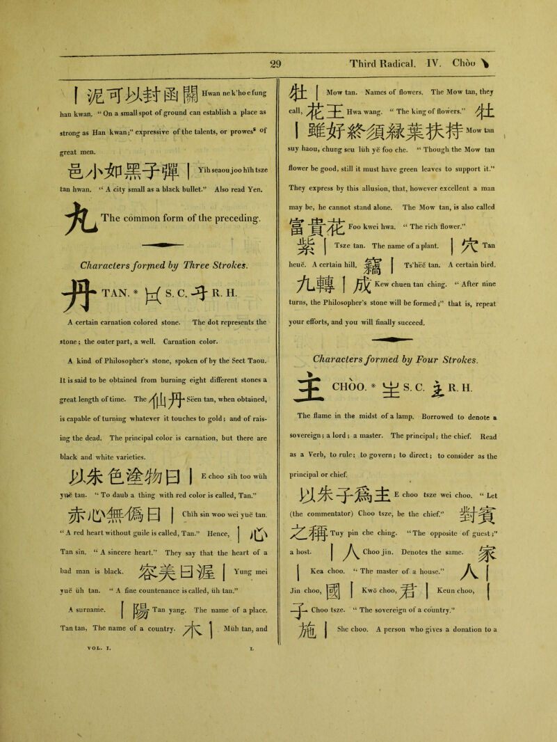 f泥可M封函 Hwannek’hoefung han kwan. “ On a small spot of ground can establish a place as strong as Han kwan;’’ expressive of the talents, or prowess 〇f great men. 邑小如黑子彈丨 Yih seaou joo hih tsze tan hwan. “ A city small as a black bullet.” Also read Yen, The common form of the preceding. 丹 Characters forjned by Three Strokes. TAN. * S. C. R. H. A certain carnation colored stone. The dot represents the stone; the outer part, a well. Carnation color. A kind of Philosopher’s stone，spoken of by the Sect Taou. It is said to be obtained from burning eight different stones a great length of time. The 仙丹 Seen tan, when obtained, is capable of turning ■whatever it touches to gold; and of rais- ing the dead. The principal color is carnation, but there are black and white varieties. 以朱色塗物曰I E choo sih too wiih yue tan. ‘‘ To daub a thing with red color is called, Tan.” 赤心無偶日I CMhsin *woo wei yue tan. “ A red heart without guile is called，Tan.” Hence, I心 Tan sin. “ A sincere heart.” They say that the heart of a bad man is black. 容美曰渥I Yung mei yue iih tan. “ A fine countenance is called, iili tan.” A surname. | Tan yang. The name of a place. Tan tan, The name of a country. ^7 又 j Miih tan，and ^^2 I Mow tan. Names of flowers. The Mow tan, they Hwa wang. cc The king of flowers.,? 牡 I虽隹妤發須緑葉坎持M°wtan t suy haou, chung seu liih ye foo che. “ Though the Mow tan flower be good, still it must have green leaves to support it.** They express by this allusion, that, however excellent a man may be, he cannot stand alone. The Mow tan, is also called 富貴花 Foo kwei hwa. “ The rich flower.” 紫I Tsze tan. The name of a plant. | Tan heue. A certain hill.参汽 | Ts'hee tan. A certain bird. 九轉1成 Kew chuen tan ching. tc After nine turns，the Philosopher’s stone will be formed ;，，that is, repeat your efforts, and you will finally succeed. 主 Characters formed by J^our Strokes. CHOO. * ^S C iRH The flame in the midst of a lamp. Borrowed to denote a sovereign; a lord; a master. The principal ； the chief. Read as a Verb, to rule； to govern； to direct； to consider as the principal or chief. 攀 以朱子爲主 E choo tsze wei choo. “Let (the commentator) Choo tsze，be the chief.” 受于 之稱 Tuy pin che ching. “The opposite of guest a host. I Choo jin. Denotes the same. 參文 I Kea choo. “ The master of u house.” 人 Jin choo, |~^| I Kwo choo, | Keun choo, Choo tsze. “ The sovereign of a country.” j She clioo. A person who gives a donation to a