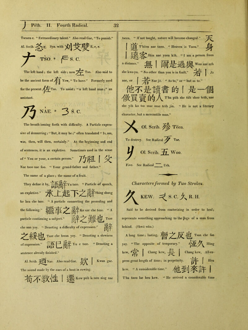 Tseuen e. “ Extraordinary talent.” Also read Gae，“ To punish.” Al. Scrib. E. Syn. with 刈域 E，e，c. TSO. * S. C. The left hand ; the left side; now 左 T一idt〇 be the ancient form of Yew, “ To have.” Formerly used for the present A/y Tso. To assista left hand man an assistant. 乃 NAE. * 3 S. C. The breath issuing forth with difficulty. A Particle expres- sive of demurring; 4<But, it may be ;,J often translated Is, am, was, then, Vill then, certainly.” At the beginning and end of sentences, it is an expletive. Sometimes used in the sense of “ You or your, a certain person.” 乃/f且丨父 Nae tsoo nae foo. “ Your grand-father and father.” The name of a place ; the name of a fruit. They define it by, tsZe， <c Particle of speech, an expletive:’ 承上起下之辭 Shing shang ke hea che tsze. “ A particle connecting the preceding and \ _ •• the following.” 糸_ 廣j辛 Ke sze che tsze. “A particle continuing a subject.” 辭之難也 Tsze che nan yay. “ Denoting a difficulty of expression.” 之綏也 Tsze che hwan yay. u Denoting a slowness of expression.” 語巴辭 Yu e tsze. “ Denoting a sentence already finished,” Al. Scrib. ^^^Nae. Also read Gae. | Kwan gae. The sound made by the oars of a boat in rowing. 孝欠十生 j Kow pub keaou sing nae a distance.v tscen. “ If not taught, nature will become changed.” X I目 T'heen nae taou. “ Heaven is Taou.” 遠客 Shin nae yuen kih. “ I am a person from 無1爾是過與Wm>_rh she kwoyu. “ No other than you is in fault.” | ^ —I若 Nae j 8. “ As to,” or “ but as to.’’ 他不是讀書的丨是一個 微貢賣的人 T ha puh she tuh shoo teib, nae she yih ko tso mae mae teih jin. “ He is not a literary character, but a mercantile man.” X 01. Scrib. ^ Teen. To destroy. See Radical Tac. 01. Scrib. /t. Woo. Five. See Radical Urh. K Characters formed by Two Strokes. KEW. ^ S. C. R. H. Said to be derived from cauterizing in order to heal ； t represents something approaching to the {legs of a man from behind. (Shwo wan.) A long time ; lasting, 暫之反也 Tsan che fan \ay. u The opposite of temporary•” 怔久 Hang kew, j Chang kew, | Chang kew, AH ex- press great length of time； in perpetuity. 許卜 kew. “ A considerable time.” 他到來許丨 T?ha taou lae heu kew. 4< He arrived a considerable time