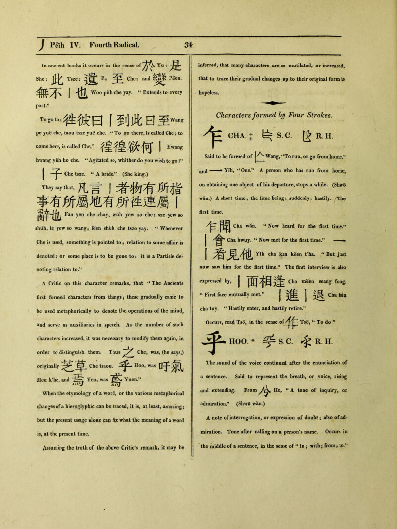 In ancient books it occurs in the sense of 於-是 She;此 Tsze； E; Che; and Peen. 無不I也 Woo piih che yay. (i Extends to every part•，’ To go to ； 往彼曰丨到此曰至Wans pe yuS che, taou tsze yuS che. u To go there, is called Che; to come here, is called Che.” 徨徨微何丨 Hwang hwan^ yuh ho cbe. “Agitated so, whither do you wish to go ?，， 丨子 Che tsze. “ A bride.” (She king.) They say that, 凡言丨者物有所栺 f有所屬地有所挫連屬 辭也 Fan yen che chay, wuh yew so che ； sze yew so shiib, te yew so wang； leen shiih che tsze yay. u Whenever Che is used, something is pointed to ； relation to some affair is denoted; or some place is to be gone to： it is a Particle de- noting relation to.” A Critic on this character remarks, that ‘‘ The Ancients first formed characters from things ； these gradually came to be used metaphorically to denote the operations of the mind, and serve as auxiliaries in speech. As the number of such characters increased, it \?as necessary to modify them again> in order to distinguish them. Thus 之 Che, was, (he says,) originally 芝草 Che tsaoa. H。。, was 于 Heu k'he, and Yen, was Yuen,” When the etymology of a word, or the various metaphorical changes of a hieroglyphic can be traced, it is, at least, amusing； but the present usage alone ^an fix what the meaning of a word ist at the present time, Assuming the truth of the above Critic's remark) it may be inferred, that many characters are so mutilated, or increased, that to trace their gradual changes up to their original form is hopeless. 乍 Characters formed by Four Strokes. CHA. + ^S.C. R.H. Said to be formed of Wang,u To run，or go from home，” and ■ — Yih, “ One.” A person who has run from home, on obtaining one object of his departure, stops a while. (Shw5 wan.) A short time； the time fieing; suddenly; hastily. /The first time. 乍聞 Cha wan. 4< Now heard for the first time.** 會 Cha hwuy. “ Now met for the first time.” • Yih cha kan keen t*ha. “ But just now saw him for the first time.” The first interview is also expressed by, 丨面祸逄^ meen seang fung. “ First face mutually met.” mi Cha isio cha tuy. ‘‘ Hastily enter，and hastily retire.” Occurs, read Ts5, in the sense Tsd,<4 To do 99 乎 HOO. * ^ S. C. ^ R. H. The sound of the voice continued after the enunciation of a sentence. Said to represent the breath, or voice, rising and extending. From He, “ A tone of inquiry, or admiration•” (Shw5 wan.) A note of interrogation, or expression of doubt； also of ad- miration. Tone after calling on a person's name. Occurs in the middle of a sentence, in the sense of4< In ； with ； from; to.^