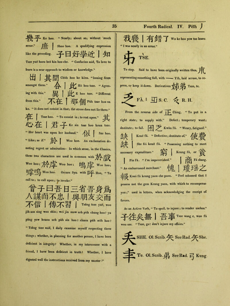 幾乎 Ke hoo. <c Nearly; about so； without rmuch error.” | Shoo hoo. A qualifying expression like the preceding. 子曰好學近丨知 Tsze yug haou heS kin hoo che. “ Confucius said, To love to learn is a near approach to wisdom or knowledge/1 出丨其間 Chtih hoo ke keen. u Issuing from amongst them.” | j|；J^ H8 hoo tsze. « Agree- ing with this.,> J E hoo tsze. “ Different from this.” j ^ Piih tsae ho° na ko. “ It does not consist in that; the stress does not lie there.” I Tsae hoo. “ To consist in; to rest upon.” 甘 心在丨君子 Ke sin tsae hoo keun tsze. ** Her heart was upon her husband. | Sze hoo. *‘ Like; as if.” m Woo hoo. An exclamation de- noting regret or admiration： In which sense, in the Classics, these two characters are used in common with Woo h。。；方令摩 w。。h。。；鳴摩 Wo。hoo; 障鳴 Wooh。。. Occurs Syn. with 口乎 H〇〇, “ To call to; to call upon; Jp invoke•” 會子曰‘日三省吾身爲 A謀而不忠與朋友交而 不信丨傳不習I Tsang tsze woo jKhsan sing woo shin; wei jin raowurhpiih chung hoo? yu p^ig yew keaou urh p此 sin hoo ? chuen piih seKh hoo ? Tsang tsze said, I daily examine myself respecting three things; whether, in planning for another person, I have been deficient in integrity? Whether, in my intercourse with a friend, I have been deficient in truth? Whether, I have digested well the instructions receiyed from my master 我幾1有錯了 Wo ke hoo yew tso leaou “ I was nearly in an error.” TSE. To stop. Said to have been originally written thus, representing something full, with — — Yih, laid across, to re- press, or keep it down. Derivatives 姊弟Ts_ 之 FA. II 5jS. C. R. H. From the reverse side of 正 Ching, “ To put in a right state; to supply with.” Defect; temporary want; destitute; to fail. 困之 Kwan fa. “ Weary, fatigued.” 缺 Keue fa. “ Defective; destitute of.” 使費 缺 She fei keu^ fa. “ Possessing nothing to meet necessary expenditure.” 窮丨 Keung fa, or 貧 j Pin f 这•“ I’m impoverished•，’ | Fa shang. “ An embarrassed merchant•” | 王^ 支法^^ Kwei fa keung yaou che paou* 44 Feel ashamed that I possess not the gem Keung yaou, with Tvhich to recompense you ;，’ used in letters, when acknowledging the receipt of favors* As an Active Vert，“ To spoil，to injure ; to render useless.” J Tsze wang e, vroo fa woo sze. ‘‘Tsze，go! don’t injure my affairs-’’ ^^SHE. Ol.Scrib.-^ SeeRad.^She. Te. Ol.Scrib.^^^ SeeRad.弓 Kung.