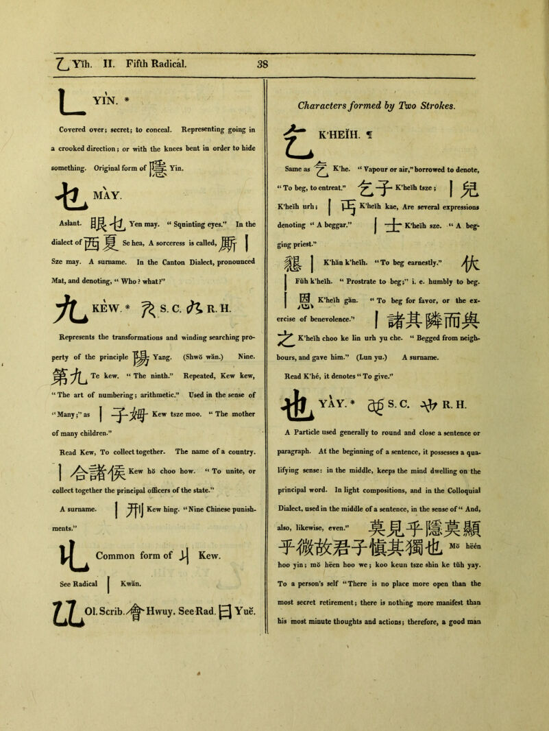 YIN. * Covered 〇Ter； secret; to conceal. Representing going in a crooked direction; or with the knees bent in order to hide something. Original form of Yin. Jjfj ^ MAY. Aslant. 眼乜 Yen may• “ Squinting eyes.” In the dialect of Sehea, A sorceress is called, I Sze may. A surname. In the Canton Dialect, pronounced JVfat, and denoting, “ Who ? what?” KEW. * ^ S. C. R. H. Represents the transformations and Tvinding searching pro- perty of the principle Yang. (Shwo wan.) Nine. 第九 Te kew. “ The nintlu’’ Repeated, Kew tew, “ The art of numbering; arithmetic•” Used in the sense of “Many;” as j Kew tsze moo. u The mother of many children•” Head Kew, To collect together- The name of a country. I Kew ho choo how. “ To unite，or collect together the principal officers of the state. A surname. | Kew hing. “Nine Chinese punish- raents.” Common form of Kew. See Radical Kwan. ^^^Ol.Scrib./^Hwuy. SeeRad.日 Yue. Characters formed by Two Strokes. K HEIH. f t Same as K’he. “ Vapour or air,” borrowed to denote， “ To beg, to entreat.” ■了 _ K’heKh tsze ; 丨兒 K^eih urh; I丐 K^eih kae, Are several expressions denoting “ A beggar.” I 士 szc, “ A bcg» ging priest•，’ m I K'han k9heih. “ To beg earnestly•” 伙 Fuh k'heib. “ Prostrate to beg;” i. e. humbly to beg. 13 K*heih gan* “ To beg for favor，or the ex， b 6 ercise of benevolence.” 丨諸其瞵而舆 之 K^eih choo ke lin urh yu che. “ Begged from neigh* bours，and gave him.” （Lun yu.) A surname. Read K’h6, it denotes “ To give.” YAY * a^S C.令 R.H. A Particle used generally to round and close a sentence or paragraph. At the beginning of a sentence, it possesses a qua- lifying sense： in the middle, keeps the mind dwelling on the principal word. In light compositions, and in the Colloquial Dialect, used in the middle of a sentence, in the sense ofli And, al*o, likewise, even-莫見乎隱莫顯 乎微故君子愼其獨也^ hoo yin; m5 heen hoo we ； koo keun tsze shin ke tiih yay. To a person’s self “There is no place more open than the most secret retirement ； there is nothing more manifest than his most minute thoughts and actions; therefore, a good roan