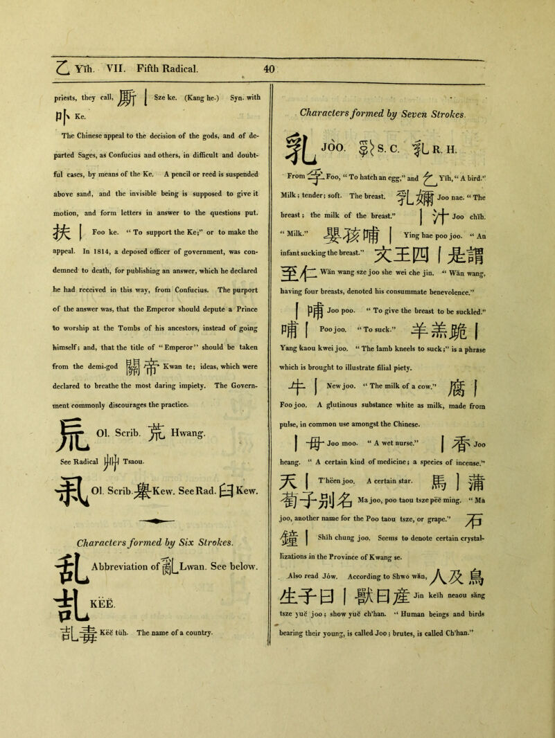 priests, they call, 厮I Sze ke. (Kang he.) Syn. with P 卜 Ke. The Chinese appeal to the decision of the gods, and of de- parted Sages, as Confucius aud others, in difficult and doubt- ful case!s9 by means of the Ke. A pencil or reed is suspended above sand, and the invisible being is supposed to give it motion, and form letters in answer to the questions put. I Foo ke. ‘‘ To support the Ke;” or to make the appeal. In 1814, a deposed officer of government, was con- demned to death, for publishing an answer, which he declared he had received in this way, from Confucius. The purport of the answer was, that the Emperor should depute a Prince to worship at the Tombs of his ancestors, instead of going himself; and，that the title of “Emperor” should be taken from the demi-god Kwan te; ideas, which were declared to breathe the most daring impiety. The Govern- ment commonly discourages the practice- ‘ 01. Scrib. Hwang1. See Radical Tsaou* ^^01. Scrib.-；^-Kew. See Rad. ^ Kew. ♦ Characters formed by Six Strokes. Abbreviation of ^jj^Lwan. See below. 乱 乱毒 KeS tiih. The name of a country. Characters formed by Seven Strokes. ;〇• c. |Lr. H. .Foo, « To hatch an egg：' and Yih,^ A bird.，， Milk ； tender; soft. The breast. Jo° nae- a The breast; the milk of the breast.” 1汁—. “Milk.” 哺丨 Ying hae poo j〇〇. ‘‘ An infant sucking the breast.” 文王四丨是謂 j二 Wan wang sze j〇〇 she wei che jin. •** Wan wang, having four breasts, denoted his consummate benevolence.” f哺 Joo poo. ‘‘ To give the breast to be suckled.，， 哺丨 Poo joo. To suck.” 羊盖跪丨 Yang kaou kwei joo. “ The iamb kneels to suck;” is a phrase ■which is brought to illustrate filial piety. I New joo. ‘‘The milk of a cow.” 腐f Foo joo. A glutinous substance white as milk, made from pulse, in common use amongst the Chinese. 丨母 Joo moo. “ A wet nurse.” I 香 J〇〇 heang. “ A certain kind of medicine; a species of incense.，， 天丨 T'heen joo. A certain star. 馬1蒲 荀子别名 Ma joo, poo taou tszepee ming. “ Ma joo, another name for the Poo taou tsze，or grape.” 在奢 I Shih chung joo. Seems to denote certain crystal- lizations in the Province of Kwang se. _Also read Jow. According to Shwo wan, 人及鳥 生子曰丨獸曰産 Jin keih neaou sang tsze yue joo; show yu^ ch^an, “Human beings and birds r bearing their younj, is called Joo 5 brutes, is called Ch,han.,>
