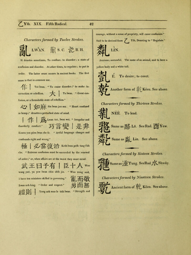 Characters formed by Twelve Strokes. _匕 lWXn. )K S. C.於 R. H. It denotes sometimes, To confuse; to disorder; a state of confusion and disorder. At other times, to regulate; to put in order. The latter sense occurs in ancient books. The first sense is that in common use. 作I Tso lwan. u To cause disorder to make in- surrection or rebellion. | Ta lwan. ‘‘ Great con- fusion， or a formidable state of rebellion.” 心丨如麻 Sin lwan joo ma. “ Heart confused as hemp denotes a perturbed state of mind. I J Lwan tso, lwan wei. Irregular and disorderly conduct.” 巧言變1是非 Keaou yen peen lwan she fe. <( Artful language changes and confounds right and wrong.” 極丨必、售復、冶 Keih lwan peih tang fiih che. 4< Extreme confusion must be succeeded by the renewal of order or, when affairs are at the worst they must mend. 武王曰予有1臣十Aw。。 wang yue, yu yew lwan chin shih jin. “ Woo wang said， I have ten ministers skilled in governing.” 亂而敬 Lwan urli king. “ Order and respect•，’ 丨 j 冗鲁貝丨j j Yung urh woo le tsih lwan. “ Strength and courage, without a sense of propriety，will cause confusion•” Said to be derived from 乙 Yih, Denoting to u Regulate.** LIN. 亂 Anxious; sorrowful. The name of an animal, said to have a yellow body and a white tail. 釓 E. To desire; to covet. Another form of ^^Keen. See above. —■igniw Characters formed by Thirteen Strokes. 氯 NEE. To lead. Same as L8. See Rad.酉 Yew. Wc Same as Lin. See above. ( Characters formed by Sixteen Strokes. Same as)重Tung. SeeRad.7|CShwtty. Characters formed by Nineteen Strokes. Ancient form of Keen. See above.