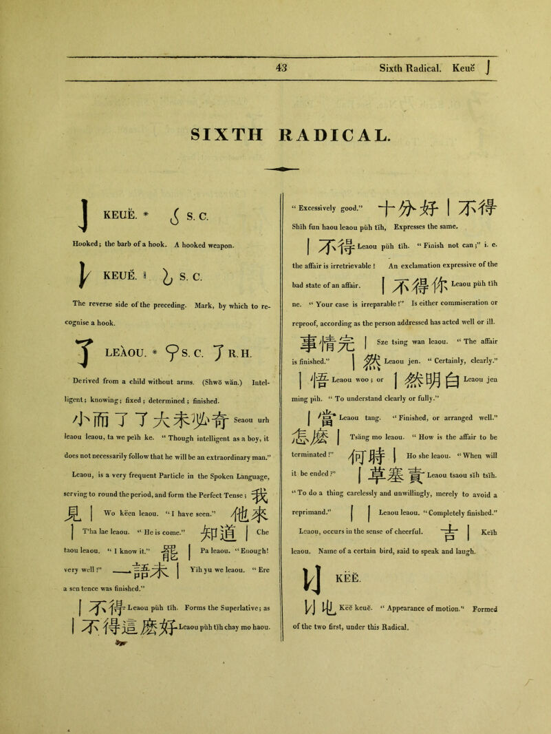SIXTH RADICAL. KEUE. ^ s. c. Hooked； the barb of a hook. A hooked weapon. KEUE. S. C. The reverse side of the preceding. Mark, by which to re- cognise a hook. 了 LEAOU. * ^ S. C. 7 R.H. Derived from a child without arms, (Shw5 wan.) Intel- ligent; knowing； fixed； determined; finished. 小而了了大禾勢奇s_ urh leaou leaou, ta we peih ke. u Though intelligent as a boy, it does not necessarily follow that he will be an extraordinary man.5* Leaou, is a very frequent Particle in the Spoken Language, serving to round the period, and form the Perfect Tense; ▲ J Wo keen leaou. u I have seen/* 他来 J T?ha lae leaou. “ He is come•” 知道I ^ taou leaou. ‘‘I know it.” 者艮 j Pa leaou. 11 Enough! 丄 月匕 代—1!” ~^言吾未I a sentence was finished•” Yili yu we leaou. “Ere 丨不得 Leaou piih tih. Forms the Superlative; as j {辱 i曰 Leaou puhtih chay mo haou. “ Excessively good.” 十分妤丨不得 Shih fun haou leaou puh tih, Expresses the same- 丨不得 Leaou piih tih. u Finish not can i. e. the affair is irretrievable ! An exclamation expressive of the bad state of an affair. j外籍你 Leaou piih tih ne. ‘‘ Your case is irreparable !” Is either commiseration or reproof, according as the person addressed has acted well or ill. 享情完I Sze tsing wan leaou. “ The affair is finished.” 丨然 Leaou jen. “ Certainly，clearly.” j Leaou woo ; or 1然明白 Leaou jea ming pih. “ To understand clearly or fully.” I當 Leaou tang. ‘‘ Finished, or arranged well.” 怎磨丨 Tsang mo leaou. “ How is the affair to be terminated !，’ 何時j Ho she leaou. <c When will it be ended I草塞賣 Leaou tsaou sih tsih. To do a thing carelessly and unwillingly, merely to avoid a reprimand.” | | Leaou leaou. “ Completely finished.，’ Leaou, occurs in the sense of cheerful. 吉丨祕 leaou. Name of a certain bird, said to speak and laugh. KEE. W屯 Kee keue. “ Appearance of motion•” Formed of the two first, under this Radical.