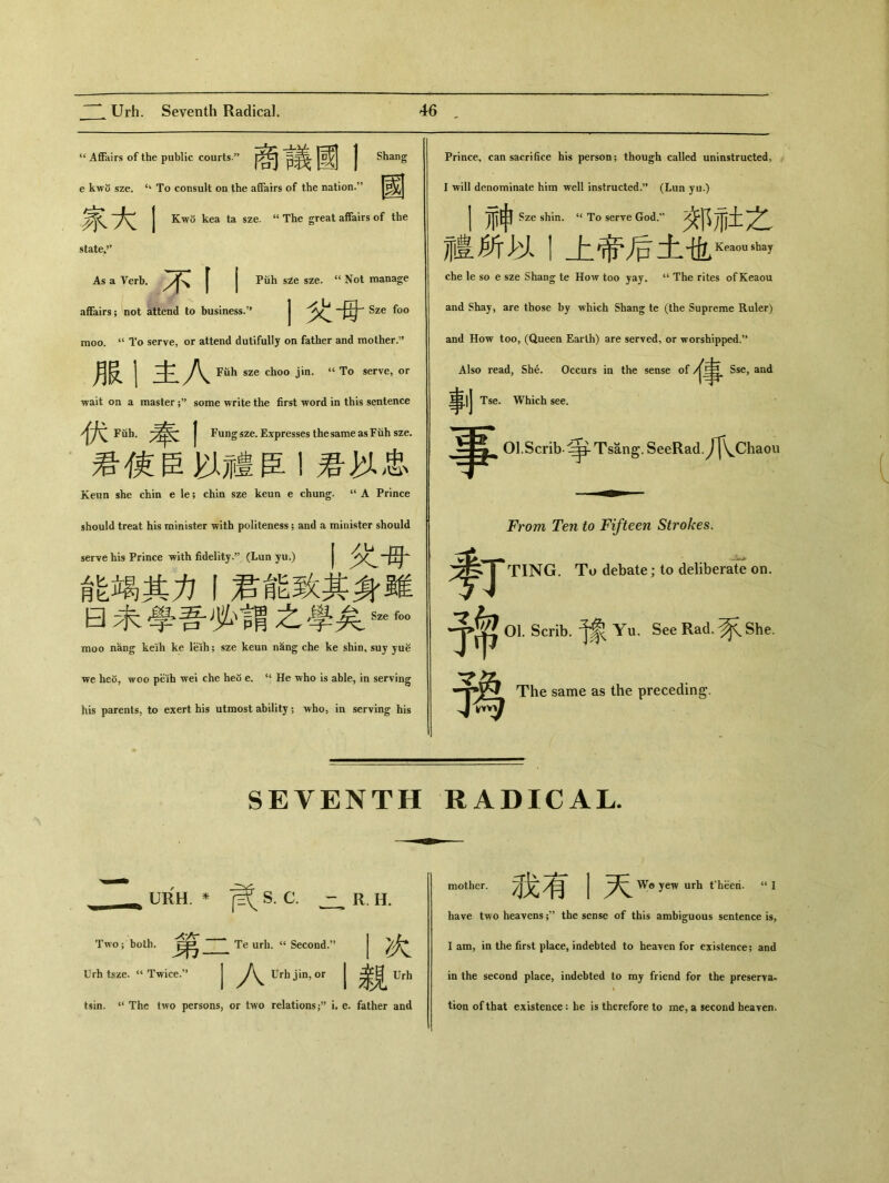 “ Affairs of the public courts.” j^j J Shang e kw〇 sze. “ To consult on the affairs of the nation.” J\^ j Kwo kea ta sze. u The great affairs of the state•” As a Verb, [ j Puh sze sze. “ Not manage affairs; not attend to business.，， j Sze foo moo. “ To serve，or attend dutifully on father and mother.” 服丨主入 Fuh sze choo jin. “ To serve, or wait on a master ；,J some write the first word in this sentence 伏Fab•奉I Fung sze. Expresses the same as Fuh sze. 君使臣以;1豊臣I君妙忠 Keun she chin e le; chin sze keun e chung. “ A Prince should treat his minister with politeness; and a minister should serve his Prince with fidelity(Lun yu.) 能竭其力丨君能致其身雖 曰桌學吾必、謂之學矣Sz6 f。。 moo na,ng keih ke leih; sze keun nang che ke shin, suy yu^ we heo, woo peib wei che heo e. ‘‘ He who is able, in serving his parents, to exert his utmost ability ； who, in serving his Prince, can sacrifice his person; though called uninstructed, I will denominate him well instructed.s, (Lun yu.) 1 TI?由 Sze shin. “ To serve God.” 办 1^717+ 龌所以I上帝后土 che le so e sze Shang te How too yay. ‘‘ The rites of Keaou and Shay, are those by which Shang te (the Supreme Ruler) and How too, (Queen Earth) are served, or worshipped.M Also read, She. Occurs in the sense of 帛.Sse, and 事|J Tse. Which see. Ol.Scrib- Tsang. SeeRad.^^Chaou From Ten to Fifteen Strokes. 鲁丁 TING. To debate; to deliberate on. 01. Scrib. Yu. See Rad. ^ She. 予為 The same as the preceding. SEVENTH RADICAL. URH. * ^S. C. Two ； both. 第. Urh tsze. Twice.，! R. H. Te urh. cc Second/ I次 A Urh jin, or 丨栽urh tsin. The two persons, or two relations i. e. father and mother. 我有I天 Wo yew urh theeri. “I have two heavens ；,9 the sense of this ambiguous sentence is, lain, in the first place, indebted to heaven for existence; and in the second place, indebted to my friend for the preserva- tion of that existence ： he is therefore to me, a second heaven.