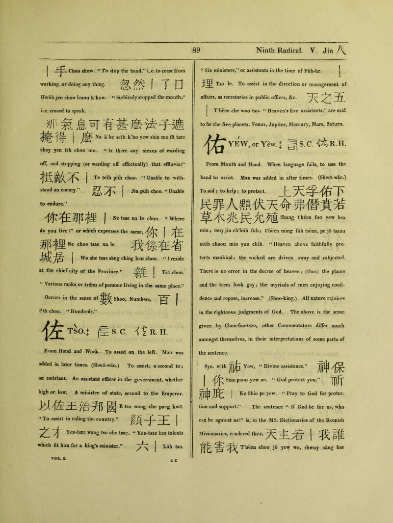 J Choo show. a To stop the hand,'* i.e. to cease from working, or doing any thing. Hwdh jen choo leaou k'how, <l Suddenly stopped the mouth i.e.ceased to speak. 飢丨氣息可有甚麽法子遮 J Na k'he seih k'ho yew shin mo fa tsze chaj yea tih choo mo. u Is there any means of warding off, and stopping (or warding oflF effectually) that effluvia ?n 柢敵不卜 teih puh choo. <4 Unable to with- stand an enemy/' ^ yjR | Jin piih choo. «Unable to endure.” 你在那裡丨 Ne tsae na le choo. u Where do you live ?,# or which expresses the same, /J^ J 那裡& di。。k 我係在省 j Wo she tsae sang ching keu choo. u I reside at the chief city of the Province.” 令隹 | TsS, choo. Various ranks or tribes of persons living in the same place.” —婁交 Shoo, Numbers, | Pih choo. “Hundreds.” 佐 TSO.+ |^S. C. it R. H. From Hand and Work. To assist on the left. Man was added in later times. (Shw^-'wan.) To assist； a second to； an assistant. An assistant officer in the government, whether high or low. A minister of state, second to the Emperor. ~F /台邦國 E ts。wang die pang kwS. “ To assist in ruling the country.” 二卜 | 之1 Yen-tsze wang tso che tsae. u Yen-tsze has talents which fit him for a king’s minister•” VOL. I. Luh tso. c c “ Six ministers,” or assistants in the time of FUh-he. 壬串 Tso le. To assist in the direction or management cf affairs, as secretaries in public offices, &:c. , *35^ j T'heen che woo tso. u Heaven's five assistants,are said to the five planets, Venus, Jupiter, Mercury, Mars, Saturn. /|^YE’W,orYSw.;j;司 S.C.枕 R.H. From Mouth and Hand。When language fails, to use the hand to assist. Man was added in after times. (Shwfi-wSin.) To aid ; to help; to protect. 民罪人熱伏天命弗僭賁若 7|又 匕 ^匕歹直 Shang t’hSen foo yew hea min； tsuyjin ch*huh fuh; fheen ming fiih tseen, pe j5 tsaou muh chaou min yun chih. “Heaven above faithfully pro- tects mankind; the wicked are driven away and subjected. There is no error in the decree of heaven ； (thus) the plants and the trees look gay ； the myriads of men enjoying confi- dence and repose, increase.,> (Shoo-king.) All nature rejoices in the righteous judgments of God. The above is the sense given by Choo-foo-tsze, other Commentators differ much amongst themselves, in their interpretations of some parts of the sentence. Syn. with Jjj右 Yew, ‘‘ Divine assistance•” JJj時} J Shin paou yew ne. “ God protect you.” 神庇I Ke Shiu pe yew. Pray to God for protec- tion and support.** The sentence “ If God be for us，who can be against us!” is, in the MS. Dictionaries of the Romish Missionaries, rendered thus, 二jlT、广丨卜 j ;隹 肓 g T'heen choo j5 yew wo, shwuy nang hac