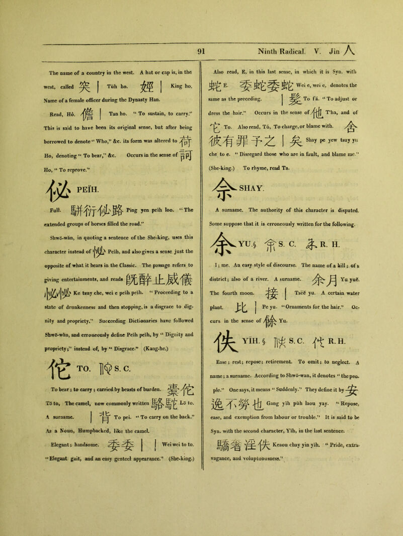 The name of a country in the west. A hat or cap is, in the west, called | Tiih ho. | King ho. Name of a female officer during the Dynasty Han. Read, Ho. | Tan ho. “ To sustain，to carry.” This is said to have been its original sense, but after being borrowed to denote ‘‘ Who,” &c. its form was altered to Ho, denoting “ To bear，” &c. Occurs in the sense of p可 Ho, “ To reprove•” yj^ peih. Ful1••餅 ■他、路ping yen pel(h I(>。. “The extended groups of horses filled the road•，’ ShwS-w^n, in quoting a sentence of the She.king，uses this character instead of Peih, and also gives a sense just the opposite of what it bears in the Classic* The passage refers to giving entertainments，and read* 酉爷 j 卜 ^ Ke tsuy che，wei e pelh pdh. “ Proceeding to a state of drunkenness and then stopping, i» a disgrace to dig- nity and proprietySucceeding Dictionaries have followed ShwO-w^n, and erroueously define Peih peih, by u Digoity and propriety ^ instead of, by u Disgrace.^ (Kaag-he〇) 4它 TO. jl令 S. C. To bear; to carry ； carried by beasts of burden, ^Ylk T3 to. The camel, now commonly written 馬它 Li5 to. A surname. J To pei. “ To carry on the back.” As a Noun, Humpbacked, like the camel. Elegant; handsome. I Wei wei to to. [Elegant gait，and an easy genteel appeamnee•” (She-king.) Also read, E, in this last sense, in which it is Syn. with E. Wei e，wei e，denotes the same as the preceding. j To adjust or dress the hair；' Occurs in the sense of /|仇 T*ha, and of 它 To. Also read, To, To charge,or blame with. ^ I Shay pe yew tsuy yu che to e. “ Disregard those who are in fault, and blame rae.u (She-king.) To rhyme, read Ta. 舍 SHAY. A surname. The authority of this character is disputed. Some suppose that it is erroneously written for the following fs. C. ^ R. H. I ； me. An easy style of discourse. The name of a hill ;.of a district； also of a river. A surname. Yu yu& The fourth moon. | Tse^ yu. A certain water plant. 比丨 Pe yu. “Ornaments for the hair•，’ Oc- curs in the sense of Yu# 侠 YiH.§ jl^S.C•代 Ease; rest; repose； retirement. To omit; to neglect. A name; a surname. According to Shw5-wan, it denotes u thepecu ple.” One says，it means “ Suddenly.” They define it by \ Gang yiih piih laou yay. “Repose, ease, and exemption from labour or trouble.5* It is said to b€ Syn. with the second character, Yih, in the last sentence. i騎笔隹{失Keaouchayyinyih. “Pride， extra- vagance, aud voluptuousness•” R.H.