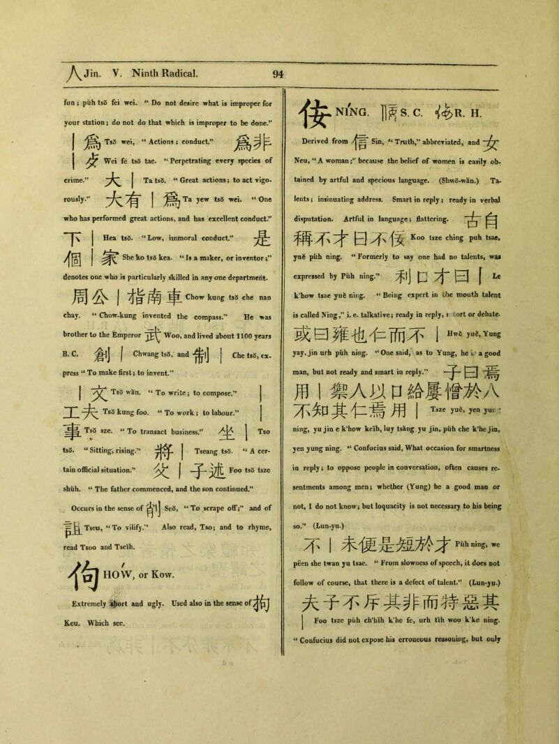 fun ； piih ts5 fei wei. il Do not desire what is improper for your station; do not do that which is improper to be done.” 爲 TsS wei, ‘‘Actions ; conduct.” 卜 Wei fe ts5 tae. “Perpetrating every species of crime.” J Ta tsb. u Great actions; to act vigo- roiwly.” 大有 1 爲Ta yew ts8 wei. “0ne who has performed great actions, and has excellent conduct.” |\ Hea ts8. “Low, immoral conduct.” 個家 She ko ts6 kea. “ Is a maker，or inventor denotes one who i« particularly skilled in any one department. j 才&南申 Chow kung ts» che nan chay. “ Chow-kung invented the compass.，• He，as brother to the Emperor Woo, and lived about 1100 years B. C.倉|j j .Chwang ts8, and 希|j j Che ts5, ex- press “ To make first; to invent.” 丨文 Ts<5 wan. ‘‘ To write; tp compose.’， 厂 Ts5 kung foo. 4‘ To work ; to labour-’， 事 Ts5 sze. ‘‘ To transact business.，’ ，卜 | ts3. “ Sitting，rising.’， 將丨 Tseang ts5. ‘‘A tain official situation.” | —Foo ts5 tsze shiih. “ The father commenced，and the son continued.” Occurs in the sense of g、lj Se3, “ To scrape off;’’ and of I^Tseu，“To vilify.” Also read, Tso； and to rhyme, Tso cer- read Tsoo and Tseih. 狗 HOW) or Kow. Extremely ijwrt and ugly. Used also in the sense of Keu. Which see. >^^N1NG. ]]^S. C. ^R. H. Derived from Sin，‘‘ Truth，” abbreviated，and Neu, u A woman because the belief of women is easily ob* tained by artful and specious language. (Shw5-wan.) Ta- lents; insinuating address. Smart in reply; ready in verbal disputation. Artful in language; flattering. )人 曰 Ko° tsze ching puh tsac, yu^ puh ning. u Formerly to say one had no talents, was expressed by Piih ning.” 矛丨j 口 yj* 二 f Le k^ow tsae yu^ ning, 44 Being expert in ihe mouth talent is called Ning,?, i. e. talkative; ready in reply, r ort or debate. 或曰雍也4二而不1 Hw”吨Yuns yay,jinurh piih ning. “One said, as to Yung, he * a good man, but not ready and smart in reply.'* |~^ 用丨禦A以口給屢僧於人 不知其仁焉用I Ts“ —，yen yun : ning, yu jin e k'how keih, luy tsang yu jin, piih che k'he jin» yen yung ning. 44 Confucius said, What occasion for smartness ia reply; to oppose people in conversation, often causes re- sentments among men; whether (Yung) be a good man or not, I do not know； but loquacity is not necessary to his being so.” (Lun，yu.> 不丨未便是匆•於才pah—，we peen she twan yu tsae. “ From slowness of speech, it does not follow of course, that there is a defect of talent.*1 (Lun-ju.) 夫子不斥其非而特惡其 J Foo tsze piih ch'hih k^e fe, urh tih woo k'ke ning. u Coufucius did not expose his erroueous reasouing, but oulj