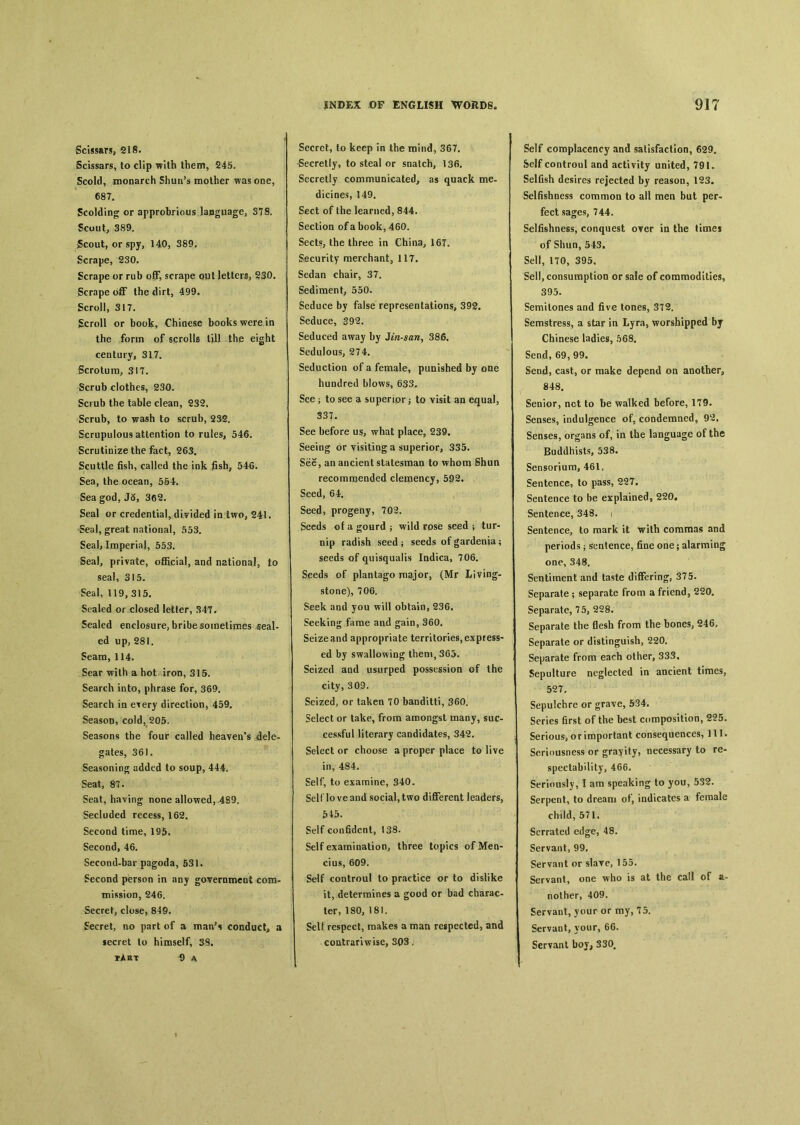 Scissars, 218. Scissars, to clip with them, 245. Scold, monarch Shun’s mother was one, 687. Scolding or approbrious language, ST8. Scout, 389. fcout, or spy, 140, 389. Scrape, 230. Scrape or rub off, scrape o\ii letters, ?3〇. Scrape the dirt，499. Scroll, 317. Scroll or book, Chinese books were in the form of scrolls till thp eight century, 317. Scrotum, 317. Scrub clothes, 230. Scrub the table clean, 232, Scrub, to wash to scrub, 2S2. Scrupulous attention to rules, 546. Scrutinize the fact, 263. Scuttle fish, called the ink fisb; 546. Sea, the ocean, 554. Sea god, J5, 362. Seal or credential, divided in two, 241. Seal, great national, 553. Seal, Imperial, 553. Seal, private, official, a〇d national, to seal, 315. Seal, 119, 315. Scaled or closed letter, 347. Sealed enclosure, bribe sometimes seal- ed up, 281. Seam, 114. Sear with a hot iron, 315. Search into, phrase for, 369. Search in e^ery direction, 459. Season, cold, 205. Seasons the four called heaven's dele- gates, 361. Seasoning added to soup, 444, Seat, 87. Seat, having none allowed, 489. Secluded recess, 162. Second time, 195. Second, 46. Second-bar pagoda, 531. Second person in any government com- mission, 246. Secret, close, 849. Secret, no part of a mauN conduct^ a secret lo himself, 38. pAst 令 a JNDEX OF ENGLISH WOUDS。 Secret, to keep in the mind, 367. -Secretly, to steal or snatch, 136. Secretly communicated, as quack me- dicines, 149. Sect of the learned, 844. Section of a book, 460. Sects, the three in China, 16T. Security merchant, 117. Sedan chair, 37. Sediment, 550. Seduce by false representation% 392. Seduce, 392. Seduced away by Jtn-san, 386. Sedulous, 274. Seduction of a female, punished by one hundred blows, 633. See ； to see a superior 3 to visit an equal, 337. See before us, what place, 239. Seeing or visiting a superior, 335. See, an ancieat statesman to whom Shun recommended clemency, 592. Seed, 64. Seed, progeny, 702. Seeds of a gourd ； wild rose seed ； tur- nip radish seed } seeds of gardenia； seeds of quisqualis Indica, 706. Seeds of plantago major, (Mr Living- stone), 706. Seek and you will obtain, 236. Seeking fame and gain, 360. Seize and appropriate territories, express- ed by swallowing them, 365. Seized and usurped possession of the city, 309. Seized, or taken 70 banditti, 360. Select or take, from amongst many, suc- cessful literary candidates, 342. Select or choose a proper place to live in, 484. Self, to examine, 340. Self love and social, two differeat leaders, &43. Self con6dent, 138. Self examination, three topics of Men- cius, 609. Self controul to practice or to dislike it, determines a good or bad charac- ter, 180, 181. Self respect, makes a man respected, and contrariwise, S〇3, 917 Self complacency and salisfaction, 629. Self controul and activity united, 791 • Selfish desires rejected by reason, 123. Selfishness common to all men but per- fect sages, 744. Selfishness, conquest over in the times of Shun, 543, Sell, 170, 395, Sell, consumption or sale of commodities, 395. Semitones and five tones, 372, Semstress, a star in Lyra, worshipped by Chinese ladies, 568. Send, 69, 99. Send, cast, or make depend on another, 848. Senior, not to be walked before, 1T9. Senses, indulgence of, condemned, 92, Senses, organs of, in the language of the Buddhists, 538, Sensorium, 461, Sentence, to pass, 227. Sentence to be explained, 220* Sentence, 348. 1 Sentence, to mark it with commas and periods ； sentence, fine one； alarming one, 348. Sentiment and taste differing, 375. Separate ； separate from a friend, 220. Separate, 75, 228. Separate the flesh from the bones, 246. Separate or distinguish, 220. Separate from each other, 333， Sepulture neglected in ancient times, 527, Sepulchre or grave, 534. Series first of the best composition, 225. Serious, o r important consequences, 111. Seriousness or gravity, necessary to re- spectability, 466. Seriously, I am speaking to you, 532. Serpent, to dream of, indicates a female child, 571, Serrated edge, 48. Servant, 99. Servant or slave, 155. Servant, one who is at the call of a- nother, 409. Servant, your or my, 75. Servant, vour, 66. Servant boy, 330.