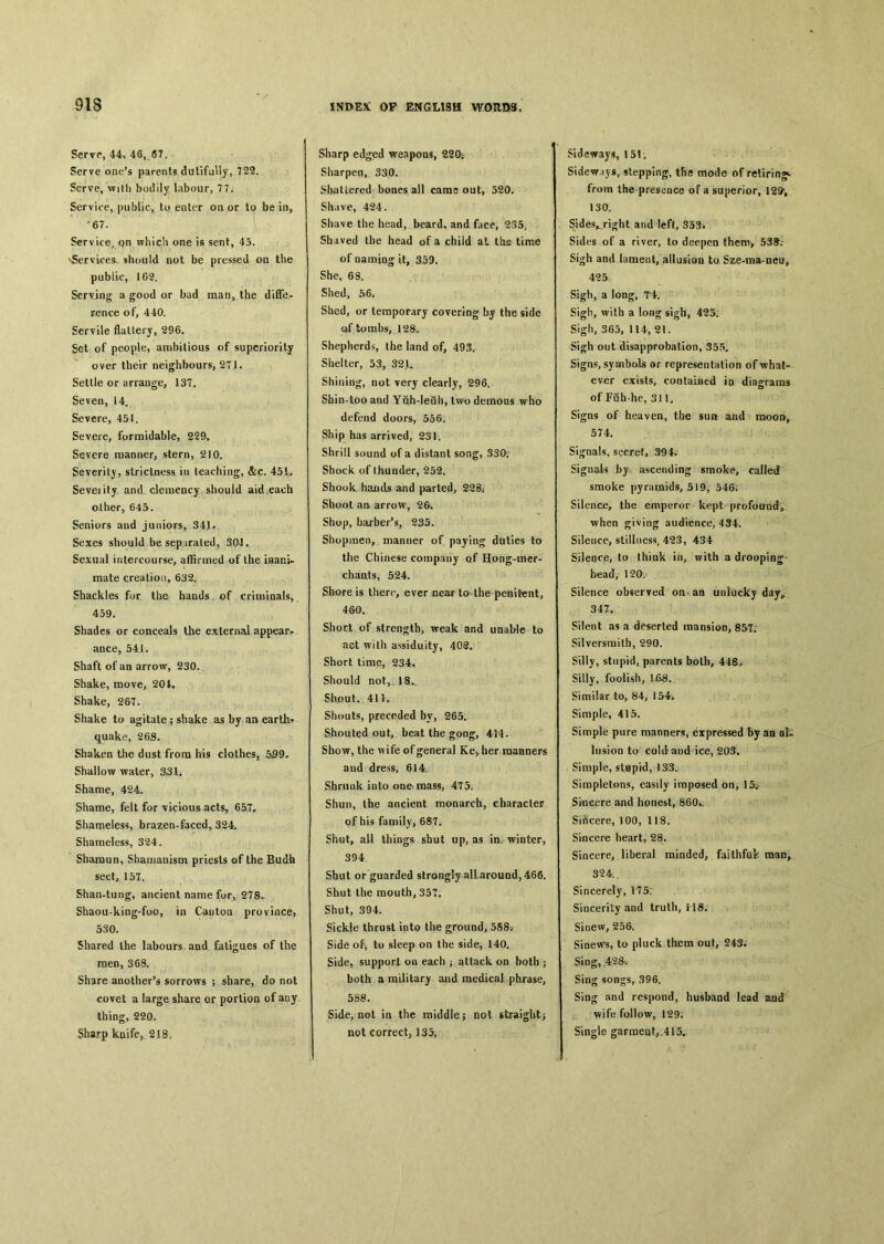 Serve, 44, 46, 67. Serve one^ parents dutifully, 722. Serve, with bodily labour, 7 7. Service, public, to enter on or to be in, .67. Service, on which one is sent, 45. vServices, should not be pressed on the public, 162. Serving a good or bad man，the diffe- rence of, 440. Servile flattery, 296. Set of people, ambitious of superiority over their neighbours, 271. Settle or arrange, 137. Seven, 14, Severe，451. Severe, formidable, 229. Severe manner, stem, 210. Severit)1, strictness in teaching, &c. 45L Seveiity and clemency should aid'each other, 645. Seniors aud juniors^ 34J» Sexes should besep irated, 304. Sexual intercourse, affirmed of the iHani- mate creation, 632. Shackles for the hands of criminals， 459. Shades or conceals the external appear， ance, 541. Shaft of an arrow, 230〇 Shake, move, 204, Shake, 267. Shake to agitate ; shake as by an earths quake, 268. Shaken the dust from his clothes, &99* Shallow water, 331. Shame, 424- Shame, felt for vicious acts, 65,7r Shameless, brazen-faced, 324. Shameless, 324. Sbamun, Shamauism priests of the Budh sect, 157. Shan-tung, ancient name for, 278. Shaou-king-foo, in Cantoa province, 530. Shared the labours and fatigues of the men, 368. Share another’s sorrows ; share, do not covet a large share or portion of any thing, 220. Sharp kaife, 218. Sharp edged weapons, 220； Sharpen, 330. Shattered bones all cams out, 520. Shave, 424. Shave the head, beard, and face, 235. Shaved the head of a child at the time of naming it, 359. She, 68. Shed, 56. Shed, or temporary covering by the side of tombs, 128. Shepherds，the land of, 49S. Shelter, 53, 32U Shining, not very clearly, 296. Shin-too and Yiih-leuh, two demons who defend doors, 556. Ship has arrived, 231. Shrill sound of a distant song, 330； Shock of thunder, 252. Shook, hands and parted, 228. Shoot aa arrow, 2&. Shop, barber’s，2沒5. Shopmen, manner of paying duties to the Chinese company of Hong-mer- chaats, 524. Shore is there, ever near ta the penitent, 460. Short of strength, weak and unable to act with assiduity, 402. Short time, 234* Should not,. 18. Shjout, 411. Shouts, preceded by, 265. Shouted out, beat the gong, 4M. Show, the wife of general Ke^her roaaners and dress, 614. Shrunk into one mass, 475. Shun, the ancient monarch, character of his family, 68T. Shut, all things shut up, as in winter, 394 Shut or guarded strongly all-around, 466. Shut the mouth, 357. Shut, 394. Sickle thrust into the ground, 588. Side of, to sleep on the side, 140. Side, support on each ^attack on both ； both a mililary and medical phrase, 588. Side, not in the middle; not straight> not correct, 135. Sideways, 151. Sidew iys, stepping, tfie mode of retiring^ from the presence of a superior, 129; 130. Side.vri〇;ht and left, 353* Sides of a river, to deepen them, 538^.- Sigh and lameut, allusioa to Sze-ma-neUp 425 Sigh, a long, 7*4. Sigh, with a long sigh^ 425. Sigh, 365, 114, 21. Sigh out disapprobation, 355. Signs, symbols or representation of what。 ever exists, contained i〇 diagrams of Fuh he, 311, Signs of heaven, the sun and raoo^ 574. Signals, secret, ^94. Signals by ascending smoke, called smoke pyramids, 519, 546. Silence, the emperor kept profound， when giving audience, 434. Silence, stillness^ 423, 434 Silence, to think in, with a drooping head, 120. Silence observed on an unlucky dctyfr 347. Silent as a deserted mansion, 85T; Silversmith, 290. Silly, stupid, parents both, 448^ Silly，foolish, 168。 Similar to, 84, 154i Simple, 415. Simple pure manners, expressed by an al« lusioo to cold and ice, 203. Simple, stwprd, 133. Simpletons, easily imposed on, 15^ Sincere and honest, 860*_ Sincere, 100, 118. Sincere heart, 28. Sincere, liberal minded, faithful man^ 324. Sincerely, 175; Sincerity and truth, H8. Sinew, 256. Sinews, to pluck them out, 243, Sing, 428v Sing songs, 396. Sing and respond, husband lead and wife follow, 129. Single garraea^ 415*