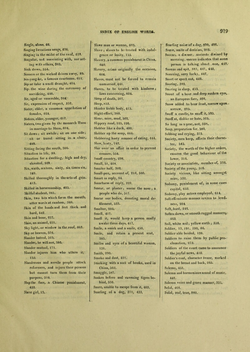Single, alone, 66. S'mgiug licentious songs, 456. Sia〇jiti^ in the midst of the road, 423. Singular, nut assoc'mtrng with, nor act- in<^ with others, 383. Sink down, 554*, Sinners or the wicked driven away, 89*. bin-yang-ke, a famous courtezan, 612. Sip or take a small drau*;htj 424. Sip the wine during the ceremony of sacrificing, 446. Sir, aged or venerable, 344V Sir, expression of respect, 352. Sister, elder, a comraoa appellation of females, 624. Sisters, elder, younger,- 617. Sisters, two given by the monarch Yaou in marriage to Shun, 694. Sit, down; sit awhile; sil on one side; sit or travel sitting in a chair,. 48S. Sitting facing the south, 306. Situation in life, 88. Situation for a dwelling, high and dry, elevated, 529. Six, sixth, sixteen, sixty, six limes six, 189. Skilled thoroughly in the arts of gain, 413. Skilled in horsemanship, 405. Skilful student, 261. Skin, two bits which form the mouth; utter words at random, 346. Skin of the bauds and feet thick and hard, 442. Skin and bone, 237- Skin, an animal, 23K Sky light, or window ia the,roof, 463. Sky or heaven, 576. Slander hatred, 525. Slander, he will not, 366* Slander mutual, 171. Slander injures him who utters il, 150, Slauderous and servile people attack reformers, and injure their persons but cannot turn them from their purpose, 316. Slap the face, a Chinese punishment, 432. Slave girl, 25, Slave man or woman, 603# Slave ； slaves to be trealed with iadul- gence or lenity, 155. Slavery, a common puuishnieat in China, 660. Slavery, crime originally the occasion, 604. Slaves, must not be forced to remain unmarried, 641. Slaves, to be treated with kindness.； laws concerning, 604. Skiep of death, 367. Sleep, 853. Slender feeble body, 415. SlightefFort, 369. Slime, mire, mud, 5Q2. Slippery road, 125, 126. Slobber like a duck, 400. Slobber up the soup, 444.. Slobbering hasty maaner of eating, 444^ Slow, 242. Slur over an affair ia order to prevent censure, 534. Small countrj, 29S。 Small, 51, 428. SmaUer half, 30^,： SmalUpox, account of, 216, 580. Smart iu reply, 94. Smartness of reply, 229. Smear, or plaster j smear the nose j a people who do, 517. Smear our bodies, denoting, moral de- filement, 533. Smelter, 204, Smell, 417. Smell it, would keep a person madly awake three days, 417. Smile, a smirk and a smile, 450. Smile, and retain a present sent, 385. Smiles and eyes of a beautiful woman, 131. Smith, 290. Smoke and dust, 53T* Smoking with a soit of hooka, used ia China, 562. Smuggle, 587. Snakes before and ravening tigers be- hind, 536. Snare, unable to escape from it, 469* Snarling of a dog, 370; 433. Snarling noise of a dop, 370, 426, Snet^r, smile of derision, 205. Sneex^ a disease； ancients divined by sneezing； sneeze indicates that some person is talking aboat one, 44T.1 Sneeze and spit, 383, 447, 442. Sneezing, very lucky, 447. Snort or spurt out, 442. SuortD^, 393. Snoring in sleep, 455. Snout of a boar, and deep sunken eyes, an European face, 409. Snow added to hoar frost, sorrow upon- sorrow, 295； Snuff a candle, to snuff it, 5务5〇 Snuff.at, dislike or hate, 525. So long as a year, not, 338« Soap, preparation for, 586. Sobbing and crying, 375. Society, men keep, affects Iheir charac〇 ter, 545. Society, the worth of the higher orders, ensures the good behaviour of the lower, 314. Society or association, member of> 338. Society of the young, 5^6. Society \icious, like sitting amongst mire, 532. Sodomy, punishrnent of5 in some cases capital, 633. Sodomy, play actors employed, 614-. Soft effeminate manner iu^ites to lewd- ness, 204. Soft, hard, 24孓 Soften down, or smooth rugged manners； 463. Soil,/white sail ； yellow earth j 558. Soldier, 13, 191, 190, 66. Soldier able boided, 138. Soldiers to raise them by public pro- clamation, 273. Soldiers of the court came to announce the joyful news, 410. Soldier's coat, character brave^ worked on the breast and back, 265. Solemn, 451i - Solemn and harmonious sound of music, 442. Solemn voice and grave manner, 33U Solid, 466. Solid, real, true, 860,