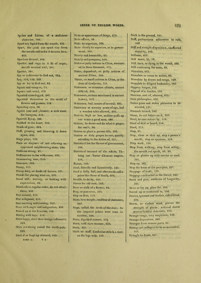 Sprites and fairies, of a malicious character, 786. Spurt any liqnidfrom the mouth, 435. Spqrt, the ^euii can spurt rice from the mouth and make it become beej, 435. Spurious descent, 696. Sputter and rage in a fit of anger, mouth wearied with, 381. Sputter, 381. Spy or endeavour to find out, 234*. Spy, 114, 140, 389. Spy or try to find out, 84. Square and comp：SJ, 7 3. Square and round, 473. Squatted cross-legged, 587. Squatted themselves in the midst cf flowers and grasses, 516. Squiutiu〇： eyes, 38. Squire ease and pleasure^ a nick oame for loungers, 4b8. Squirrel fljing, 586. Stabbed to the heart, 233. Stack of grain, 494. Staff, grasping and .throwing it down again, 418. Stage plays, 252. Stain or disgrace of oot relieving an oppressed nei^hboirring state, 499. Stallions strong, .97. Stullions are in tl-ie wilderness, 492. Stammering, man, 358* Stammer, 353. Stamp, 315. Stamp duty, or deeds of houses, 591. Stands for placing wiae on, 492. Stand still, wailings or looking with expectation, H6. Standards in regular order, do not attack them, 536. Star aniseed, 574. Star miligoant, 215. St3r morning and evenin^3 363. ^tare wi^h anger and iudigciation, 450. Stared up at the heavens, 125. Staring with rage, 410. Stars happy, shed their becigu influences, 563. Sfeirs revolving round the north pole, 343. Started or leapt up al irmed, 445. FART a. 9 JB INDEX OF ENGLISH WORDS. St ite or appearance of things, 274. State affairs, 46. State to superiors, 368. State clearly to superiors, or to gotern- ment, 368. Stately and honorable, 45. Stately and pompous, 644. States or p^tty natioas in China, amount- ~e4. to three thousand, 471. States^ depeodant, or petty natioas of ancient China, 364. Sta^e«, or «raall nations in China, at the time of Confuciufi, 711. Statesmen, or raiDisters ofstate, ancient title of, 320. Statesmen, sixteen mentioned m ancient history, 213. Statesmen, bad, names of several, 605. Stutesmen at seventy years of age, had a woodea table allowed, 492. Station, hi^h or low, neither puCi up nor vexes a good man, 480. Station, to desire and do what is prpper for ones*T,. 94. Station or place a person fills, 483. Station or duty proper to one? quietly attending t.u the duties of, 221. Statistical list for the use of government, 194, Statistical account of the whole, Ta- tsing (or Tartar Chinese) empire, 576. Statue, 140. Steal, literally and figuratively, 141. Steal a belly full, and afterwards suffer pains like those of death,；. 409； Stealth, to do by, 141. Staves for old men, 563, Stem or stalk of a flo wer, 24. Step, oe pass over, 305. Step on first, 179. Stepts, to a temple j emblem of statesmen, 490. Steps, called the teeth of the stair ； to the imperial palace were nine in number, 540、 Stern, dignified manner, 174. Stern, cold stern manner, 210» Stern, 451. Stick or staff, Confucius struck a man oq the legs with, 349. m Stick in the ground, 241. Stiff, pertinacious adherence to rule, 509. Stiff and straight disposition, unaffeclcd sincerity, 242. Stillness, 423. Still more, 51, 19. Still bom, or djing in the womb, 466. Still continuing the same, 66. Stimulate, 2fi5. Stimulate or rouse to action, 93. Stimulate by drums and songs, 169. Stimulate to diligent husbandry, 262- Slippery longue, 346. Stipend of a teacher, 120. Stoicism, sort of, admired, 625. Stoic philosopher, 609. Stolen ^ains and stolen pleasures to be avoided, 14K Stomach turned, 340. Stone, to cut letters on it, 267. Stool, to ease nature by, 110. Stool of deal or board, 214, Stool, 211. Stop, 81, Stop， close or shut up, stop Ji persons mouth, stop an aperture, 534. Stop work, 136. Stop from walking, stop from acting； the njouth not speak, 89, 8S. Slop -or plaster up with mortar or mudP 541. Stop up, 560. Stop the horse at the precipice，267. Stoppage of trade. 137. Stoppage contracted in the throat, 386. Stork and pioe, emblems of longevity^ 563. Store or lay up, place for, 29S. Stored up or contaiaed in, 280. Stories, ignorant aad ioolish, called blind, 392. Storm, or violent wiud, proves the strength, of plants ； national storm proves faithful stitesrnea, 253. Strange visage, very suspicious； 348. Strauge disposition, 589. Stranger from remote parts, 61. Strange D〇t saffi<^eat to be so accounted^ 163. Strangle to death, 26T,