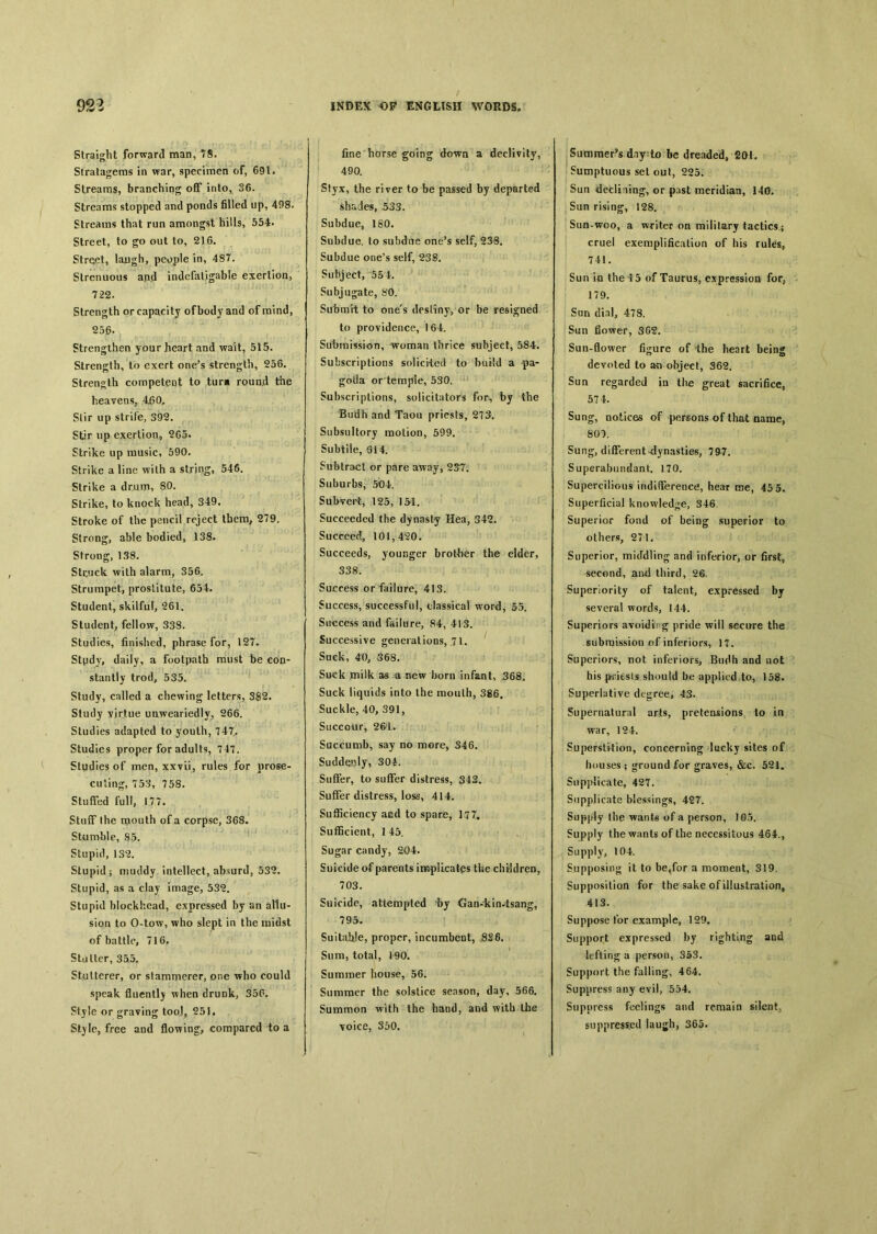 9S3 Straight forward man, 78. Stratagems in war, specimen of, 691. Streams, branching off into, 36. Streams stopped and ponds filled up, 498. Streams that run amongst hills, 554. Street, to go out to, 216. Street, lajugh, people in, 487. Strenuous and indefatigable exertion, 722. Strength or capacity of body and of mind, 25d- Strengthen your heart and wait, 515. Strength, to exert one’s strength, 256. Strength competent to tur» round the heavens, Slir up strife, 392. Stir up exertion, ^G5. Strike up music, 590. Strike a line with a string, 546. Strike a drum, 80. Strike, to knock head, 349. Stroke of the pencil reject them, 279. Strong, able bodied, 138. Strong, 138. Stcuck with alarm, 356. Strumpet, prostitute, 654. Student, skilful, 261. Student, fellow, 338. Studies, finished, phrase for, 127. Stpdy, daily, a footpath must be con- stantly trod, 535. Study, called a chewing letters, 382. Study virtue unweariedlv_, 266. Studies adapted to youth, 747. Studies proper for adults, 747. Studies of men, xxvii, rules for prose- cuting, 753, 758. Stuffed full, 177. Stuff Ihe mouth of a corpse, 368. Stumble, 85. Stupid, 132. Stupid； muddy intellect, absurd, 532. Stupid, as a clay image, 532. Stupid blockhead, expressed by an allu- sion to O-tow, who slept in the midst of battle, 716P Stutter, 355. Stutterer, or stammerer, one who could speak fluently Tvhen drunk, 350. Style or graving tooJ9 251, St)le, free and flowing, compared to a INDEX OP ENGLISH WORDS. fine horse going down a declivity, 490. Styx, the river to be passed by departed shades, 533. Subdue, ISO. Subdue, to su!>due one’s self, 238. Subdue one’s self, 238。 Subject, 554. Subjugate, 80. Submit to one's destiny, or be resigned to providence, 164. Submission, woman thrice subject, 584. Subscriplions solicited to build a pa- goda or temple, 530. Subscriptions, solicitutors for, by the Budh and Taou priests, 273. Subsultory motion, 599. Subtile, 614. Subtract or pare away, 237. Suburbs, 504. Subvert，125，151. Succeeded the dynasty Hea, 342. Succeed^ 101,420. Succeeds, younger brother the elder, 338. Success or failure, 413. Success, successful, classical word, 55. Success and failure, 84, 413. Successive generatioos, 71. Suck, 40, 368. Suck milk as a new born infant, 368. Suck liquids into the raoulh, 386. Suckle, 40, 391, Succour, 261. Succumb, say no more, 346. Suddenly, 304. Suffer, to suffer distress, 343， Suffer distress, loss, 414. Sufficiency aed to spare，】77. Su 伍 cient, 145. Sugar candy, 204. Suicide of parents implicates the chBdren, 703. Suicide, attempted by Gan-kin4sang, 795. Suitah!e, proper, incumbent, 8S6. Sum, total, 190. Summer house, 56. Summer the solstice season, day, 566. Summon with the hand, and with the voice, 350. Summer’s dny to be dreaded, Sumptuous set out, 225. Sun declining, or past meridian, 140. San rising, 128. Sun-woo, a writer on military tactics； cruel exemplification of his rules, 74i. Sun in the 15 of Taurus, expression for, 179. San dial, 478. Sun flower, 3G2. Sun-flower figure of the heart being devoted to object, 362. Sun regarded in the great sacrifice, 574. Sung, notices of persons of that name, 801. Sang, different^dynasties, 797. Superabundant. 170. Supercilious indifference, hear roe, 45 5. Superficial knowledge, S46. Superior fond of being superior to others, 271. Superior, mitFdling and inferior, or first, second, and third, 26. Superiority of talent, expressed by several words, 144. Superiors avoiding pride will secure the submission of inferiors, 17. Superiors, not inferiors, Budh and not his priests should be applied to, 158. Superlative degree, 43. Supernatural arts, pretensions to in war, 124. Superstition, concerning lucky sites of houses ； ground for graves, &c. 521. Supplicate, 427. Supplicate blessings, 427. Supply the of a person, 105. Supply the wants of the necessitous 464., Supply, 104. Supposing it to be4for a moment, 319. Supposition for the sake of illustration, 413. Suppose for example, 129. Support expressed by righting and lefting a person, 353. Support the falling, 464. Suppress any evil, 554. Suppress feelings and remain silent； suppressed laugh, 365.
