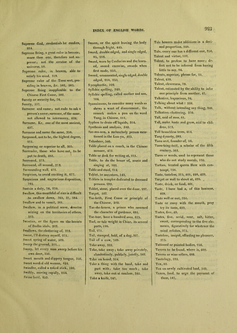 Supreme God, , credentials he confers, 264. Supreme Being, a great ruler m heaven ； mare than one, therefore not su- preme； not the creator of the universe, 16. Supreme ruler, in heaven, able to satisfy his mind, 329. Supreme ruler of the Taou sect, pre- siding in heaven, &c. 582, 583. Supreme Being inapplicable to the Chinese First Cause, 582. Surety or security for, 76. Surety, 11T. Surname and name ； not rude to ask a person's name ； surname, of the same, not allowed to intermarry, 626. Surname, Ke, one of the most ancient, 637. Surname and name the same, 358. Surpassed, not to be, the highest degree, 271. Surpassing or superior to all, 305. Surrender, those who haye not, to be put to death, 681. Surround, 373. Surround, all around, 37 3. Surrounding wall, 472. Suspicion, to avoid exciting it, 677. Suspicious and ungracious disposition, 795. Sustain a duty, 76, 270. Swallow, this mouthful of rice is difficult to swallow dawn, 365, 37, 384. Swallow and to vomit, 361. Swallow, in a political sense, denotes seizing on the territories of others, 365. Swastica, or the figure on the breasts of Budha idoU, 303. Swallows, the chattering of, 373. Swear, Til destroy myself, 271. Sweet spring of water, 529. Sweep the ground, 511. i Sw^cp, let every raaa sweep before his own door, 356* Sweet mouth and slippery tongue, 346. Sweet worded old woman, fi24. Swindler, called a naked stick, 180. Swiftly, moving rapidly, 244. ^wine herd, 655. Swoon, or the spirit leaving the body through fright, 445. Sw^rd, double edged, and single edged, 95, 218. Sword, worn by Confucius and the learn- ed, sword exercise, swords when first made, 253. Sword, ornamented, single edged, double edged, 218, 253. Sycophantic, 126. Syllabic spelling, 340. Syllabic spelling, called mother and san, 704. Synonimous, to consider many words so shews a want of discernment； the remark makes a pua on the word Tung, in Chinese, i 11. Sjphoa to drain off liquids, 314. Synthesis and analysis, 340. Sze-ma-neu, a melancholy person men- tioned in the Lun-yu, 425, Tabasheer, 580. Table placed on a couch, in the Chinese manner, 473. Table or desk for writing at, 211. Table, to do the honor of, music and sinking at, 103. Table and stool, 214. Tablet, to ancestors, 143, Tablets in temples dedicated to deceased persons, 293. Tablet, stone, placed over the door, 297. Target, 107. Tae-keih, First Cause or principle of the Chinese, 582. Tae-she-keaou, a prince who assumed the character of gardener, 691. Tae-tsze, bore a hundred sons, 625. Tael, or tale weight in Chinn, its several parts, 186. Tail, 27 i. Tail, stumped, bald, of a dog, 327. Tail of a cow, 709. Take away, 333. Take, take away ； take away privately, clandestinely, publicly, jointly, 342. Take on board, 318. Take a thin^ with the hand, take and part with ； take too much ； take away, take out at random, 342. Take a knife, 247. Tale bearers make additions in a deci- mal proportion, 348. Tale, every oue has a different one, 356. Talent and virtue, 112. Talent, to profess to have none ? de- fect not to be inferred from having little to say, 94. Talents, superior, phrase for, 21. Talent, 439. Talent, cleverness, 79. Talent, estimated by the ability to infer one principle from another, 47. Talkative, loquacious, 94. Talking about what ? 338. Talk, without intending any thing, 346. Talkative，chattering, 370. Tall, said of man, 61. TaH, make haste and grow, said to chil- dren, 573. Tall branchless trees, 414. Tang dynasty, 393. Taou sect, founder of, 16. Taou-tsing-tse^, a scholar of the fifth ceotury, 561. Tares or weeds, used to represent those who do not study morals, 190. Tartars, treated queen How with con- tempt, 736. Taste, tasteless, 375, 401, 446, 429. Target or wall to shoot at, 498. Taste, drink, or food, 401. Taste, I have had a, of this business, 429. Taste well or not, 351. Taste or essay with the mouth, pray try its taste, 429. Tastes, five, 49. Tastes, five, acrid, sour, salt, bitter, sweet, corresponding to the five ele- ments, figuratively for whatever the mind relishes, 375. Tasteless, insipid, affording no pleasure, 375. Tattooed or painted bodies, 556. Tavern to be found, where is, 400. Tavern or wine sellers, 488. Tautology, 333. Tax, 82. Tax on newly cultivated land, 549. Taxes, land, to urge the payment of them, 14T. (