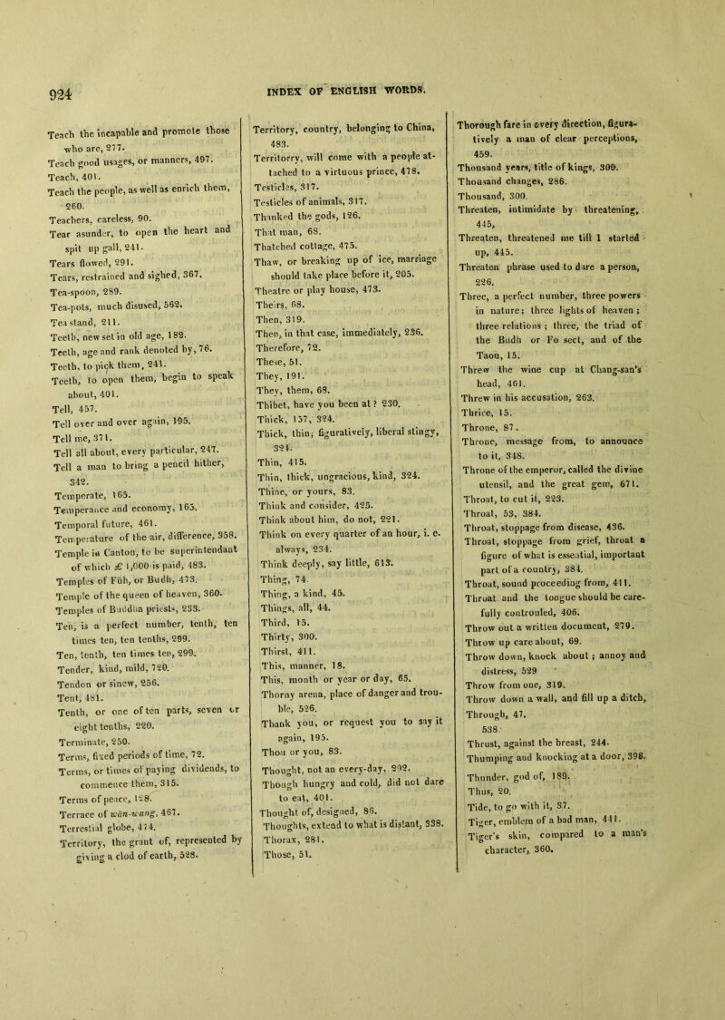 Tench the incapable and promote those who are, 277. Teach good usages, or manners, 49T. Teach, 401. Teach the people, as well as enrich them, 260. Teachers, careless, 90. Tear asunder, to open the heart and spit up gall, 241. Tears flowed, 291. Tears, restrained and sighed, 367. Tea-spoon, 289. Tea-pols, much disused, 562. Tea stand, 211. Teelb, new set in old age, 182. Teeth, age and rank denoted by>76. Teeth, to pio^ them, 241. Teetb> to open them, begin to speak aboul, 401. Tell, 457. Tell o\er and over again, l4&. Tell me, 371. Tell all about, every particular, 24t. Tell a man to bring a pencil hither> 342. Temperate, \65. Temperance and economy, 163. Temporal future, 461. Temperature of the air, difference^ S58. Temple i« Canton, to be superintendant of which 1,000 is paid, 483. Temples of Fuh, or Budii^ 473. Temple of the queen of heaven, 360. Temples of Bacldba priests, 23S. Ten, is a perfect number, tenths ten times ten, ten tenths, 299. Ten, ienlb, ten times ten, 299. Tender, kind, mild, 720. Tendon sinew, 256. Tent, 481. Tenth, or one often parts, seven cr eight tenths, 220. Terminate, 250. Terms, fixed periods of time, 72. Terms, or times of paying dividends, to commence Iheni, 315. Terms of peace> tc28. Terrace 〇{ wdn-u'ang, 467. Terrestial globe, 47 4. Territory, the grant of, represented by giving a clod of earth, 528. Territory, country, belonging to China, 483. Territorry, will come with a people at- tached to a \irtuous prince, 478, Testicles, 317. Testicles of animals, 317. Thanked the gods, 126. That rnan> 68. Thatched cottage, 475. Thaw, or breaking： up of ice, raarffiage should take place before it, 205. Theatre or play house, 47a. Theirs, 68. Then, 319. Then, in that case, immediately, Therefore, 72. These, 51. They, 191. They, them, 68. Thibet, have you been at ? 230. Thick, 137, SU. Thick, thinj figuratively, liberal stingy, 39A- Thin, 415. Thin, thick, ungracious, kind, 324. Thine, or yours, 83. Think and consider, 425. Think about him, do not, 221. Think oa every quarter of an hour^ i. e. always, 234. Think deeply, say little, 6!^ Thing, 74. Thing, a kind, 45/. Things, all, 44. Third, >5. Thirty, 300. Thirst, 411. This, manner, 18. This, month or year or day, 65a Thorny areua, place of danger and trou- ble, 526. Thank you, or request you to say it again, 195. Thou or you, 83. Thought, not an every-day, 292. Though hungry aad cold, did nol dare to eat^ 401. Thought of, designed, 8G. Thoughts, exteod to what is distant, 338. Thorax, 28!. Those, 5V. Thorough fare in ©very direction, figura- tively a man of clear perceptions, 459. Thousand years, title of kings, 300. Thottsand changes, 286. Thousand, 300. Threaten, iutimidate by threatening,. 445, Threaten, threatened me til! I started up, 445. Threaten phrase used to dare a person, 226. Three, a perfect number, three powers in nature; three lights of heaven ; three relations ； three, the triad of the Budh or Fo sect, aud of the Taou, 15. Threw the wine cup at Chang-saa’s head, 461. Threw in his accusation, 263. Thrice, 15. Throne, 87. Throoe, message from, to announce to it, 348. Throne of the emperor, called the diTioe utensil, and the great gem, 671. Throat, to cut it, 223. Throat, 53, 384. Throat, stoppage from disease, 436. Throat, stoppage from ^riet, throat a figure of what is essential, importaot part of a country, 384. Throat, sound proceeding from, 411. Throat aud the tongue should be care- fullj controuled, 406, Throw out a written documeat, 279. Throw up care about, 69. Throw down, knock about ； annoy aud distress, 529 • Throw from one, 319. Throw down a wall, and fill up a ditcb^ Through, 47. 538- Thrust, agatnst the breast, 244. Thumping aud knocking at a door, 398. Thunder, god of^ 189. Thus, 20. Tide, to go with it, 37. Tiger, emblem of a bad man, 441. Tiger's skin, compared to a raan^s character,. 360.