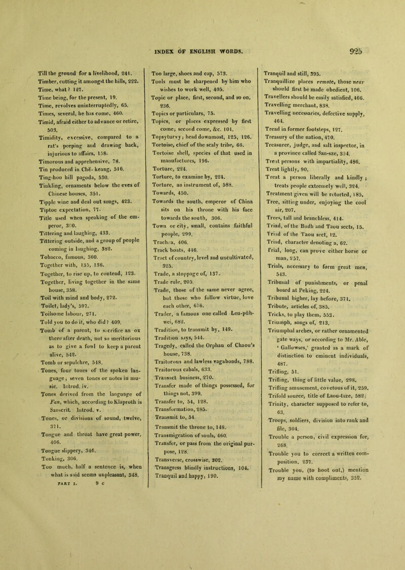 Till the ground for a livelihood, 241. Timber, cutting it amongst the hills, 222. Time, what? 1*27. Time being, for the present, 19. Time, revolves uninterruptedly, 65. Times, several, he has come, 460. Timid, afraid either to ad vance or retire, 503. Timidity, excessive, compared to a rafs peeping and drawing back, injurious to affairs, 158. Timorous and apprehensive, 78. Tin produced in Che- kcang, 516. Tin式-hoo hill pagoda，530. Tinkling, ornaments below the eves of Chinese houses, 351. Tipple wine and deal out songs, 423. Tiptoe expectation, 77. Title used when speaking of the em- peror, 300. Tittering and laughing, 433. Tittering outside, and a group of people coming io laughing, 382. Tobacco, famous, 360. Together with，135, 13(5. Together, to rise up, to contend, 123. Together, living together ia the same house, 358. Toil with mind and body, 272. Toilet, lady’s, 597. Toilsome labour, 271. Told you to do if, who did ? 409. Tomb of a parent, to Si crifice an ox there after death, not so meritorious as to give a fowl to keep a parent alive, 542. Tomb or sepulchre, 548. Tones, four tones of the spoken lan- guage j seven tones or uotes io mu- sic. Introd. iv. Tones derived from the language of Fan, which, according to Klaproth is Sanscrit. Introd. t. Tones, or divisions of sound, twelve, 371. Tongue and throat have great power, 406. Tongue slippery, 34€. Tonking, 306. Too much, half a sentence is, when what is said seems unpleasant, 348, PART I, 9 C Too large, shoes and cap, 573. Tools must be sharpened by him who wishes to work weli, 405. Topic or place, first, second, and so on, 236. Topics or particulars, 75. Topics, or places expressed by first come； second come, &c. 101. Topsyturvy j head downmost, 125, 126. Tortoise, chief of the scaly tribe, 66. Tortoise shell, species of that used in manufactures, 196. Torture, 224. Torture, to examine by, 224. Torture, an instrument of, 58S. Towards, 450. Towards the south, emperor of China sits on his throne with his face towards the south, 306. Towq or city, small, contains faithful people, 299. Trachea, 406. Track boats, 446. Tract of country, level and uncultivated, 325. Trade, a stoppage of, 137. Trade rule, 2*05. Trade, those of the same never a客ree, but those who follow virtue, love each other, 676. Trader, a famous one called Leu-puh- wei, 682. Tradition, to transmit by, 149. Tradition says, 544. Tragedy, called the Orphan of Chaou?s house, 738. Traitorous and lawless ragaboods, 788. Traitorous cabals, 633. Transact business, 270. Transfer made of things possessed, for things not, 399. Transfer to, 54, 128. .Transformation, 285. Transmit to, 54. Transmit the throne to, 148. Transmigration of souls, 460. Transfer, or pass from the ori^ioal pur- pose, 128. Transverse, crosswise, S02. Transgress blindly instructions, 10-1. Tranquil aod happy, 190. Tranquil and still, 395. Tranquillize places remote^ those near should first be made obedient, 106. Travellers should be easily satisfied, 466. Travelling merchant, 838. Travelling necessaries, defective supply, 464. Tread in former footsleps, 12T. Treasury of the nation, 470. Treasurer, judge, and salt inspector, in a province called San-sze, 354. Trent persons with impartiality, 486. Treat lightly, 90, Treat a person liberally and kindly ； treats people extremely well, 324. Treatment given will be retorted, 185, Tree, sitting under, enjoyiug the cool air, 207. Trees tall and branchless, 414. Triad, of the Budh and Taou sects, 15. Trind of Ihe Taou sect, 12. Triad, character denoting a, 62. Trial, long, can prove either horse or man, 257. Trials, necessary to form great men, 543. Tribunal of punishments, or penal board at Peking, 224. Tribunal higher, lay before, 371. Tribute, articles of, 385. Tricks, to play them, 553. Triumph, songs of, 213. Triumphal arches, or rather ornamented gate ways, or according to Mr. Able, 4 Gallowses,5 granted as a mark of distinction to eminent individuals, 487. Trifling, 51. Trifling, thing of little value, 298. Trifling amusement, covetous of it, 259. Trifold source, title of Laou-tsze, 582j Trinity, character supposed to refer to, 63. Troops, soldiers, division into rank and file, 304. Trouble a person, civil expression for, 268. Trouble you to correct a written com- position^ 237. Trouble you, (to hoot oat,) mention roy name ^ith compliments； 352.