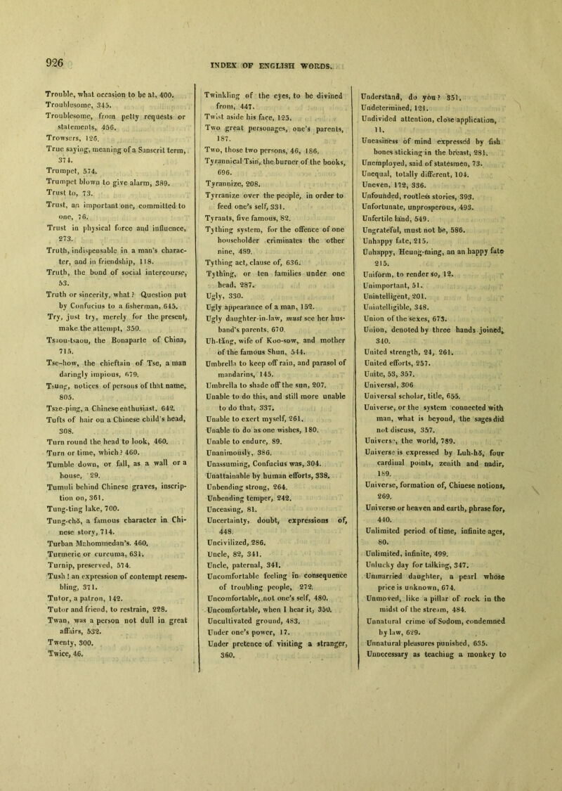 Trouble, what occasion to be at, 400. Troublesome, 345. Troublesome, from petty requests or statements, 456. Trowsers, 126. True saying, meaning of a Sanscrit terra, 374. Trumpet, 574. Trumpet blown to give alarm, 389. Trust to, 73. Trust, an important one, committed to one, 7 6. Trust in physical force and influence, 273. Truth, indispensable in a man’s charac- ter, aad in friendship, 118. Truth, the bond of social intercourse, 53. Truth or sincerity, what ? Question put by Confucius to a fisherman, 645. Try, just try, merely for the presenf, make the attempt, 350. Tsaou-tsaou, the Bonaparte of Chioa, 715. Tse—how, the chieftain of Tse, a man daringly impious, 67D. T^un^, notices of persons of that name, 805. Tsze-pino：, a Chinese enthusiast, 642. Tufts of hair ou a Chinese child's head, 308. Turn round the head to look, 460. Turn or time, which? 460. Tumble dowu，ov fall, as a wall or a honse, , 29. Tumuli behind Chinese graves, inscrip- tion on,361. Tung-ting lake, 700. Tung-cho, a famous character ia Chi- nese story, 714. Turbaa Mchoramedan^. 460, Turmeric or curcuma, 634. Turnip, preserved, 574. Tush ! an e xpression of contempt resem- bling, 371. Tutor, a patron, 142. Tutor and friend, to restrain, 238, Twan，was a person not dull in great affairs, 532. Twenty, 300. Twice, 46. Twinkling of the ejes, to be divined from, 447, Twist aside his face, 125. Two great personages, one，s parents, 187. Two, those two persons, 46, 186, Tyrannical Tsin, the burner of the books, 696. Tyrannize, 208. Tjrranize over the people, in order to feed one’s self, 331. Tyrants, five famous, 82. Tithing system, for the offence of one householder criminates the other nine, 489. Tythin〇j act, clause of, 636. Tithing, or tea families under one head, 287, Ugly, 330. Ugly appearance of a man, 15^. Ugly daughter-in-law, must see her hus- band's parents, 670. Uh-tang：, wife of Koo-sow, and mother of the famous Shun, 544. Umbrella to keep off rain, and parasol of mandarins, 145. Umbrella to shade off the sun, 207. Unable to do this, and still more unable to do that, 33T. Unable to exert myself, 261. Unable to do as one wishes, 180. Unable to endure, 89. Unanimously, 386. Unassuming, Confucius was, 304. Unattainable by human efforts, 338. Unbending strong, 264. Unbending temper, 242. Unceasing, 81. Uncertainty, doubt, expressions of, 448. Uncivilized, 286. Uncle, 82, 341. Uncle, paternal, 341. Uncomfortable feeling io consequence of troubling people, 272. Uncomfortable, not one’s self，480. Uncomfortable, when I hear it, 350* Uncultivated ground, 483. Under one’s power，17. Under pretence of visiting a stranger, 360. Understand, do you ? 351 • Undetermined, 121. Undivided attention, close application, 11. Uneasiness of mind expressed by fish bones sticking in the breast, 281. Unemployed, said of statesmen, 73, Unequal, totally different, 104. Uneven, 172, 336. Unfounded, rootless stories, 393. Unfortunate, unprosperous, 493. Unfertile land, 549. Ungrateful, must not be, 586. Unhappy fate, 215. Unhappy, Heung-raing, an an happy fate 215； Uniform, to render so, 12. Unimportant, 51. Unintelligent, 201. Unintelligible, 348. Union of the sexes, 673. Union% denoted by three hands joined^. 340. United strength, 24^261. United efforts, 257. U«ite, 53, 357. Universal, 306 Universal scholar, title, 65^5. Universe^ or the system connected with man, what is beyond, the sages did not discuss, 357. Univers?, the world, 789. Universe is expressed by Luh-h5, four cardiual points, zenith and nadir, 189. Universe, formation of, Chinese notion^ 269. Universe or heaven aod earth, phrase for, 440. Unlimited period of time, infinite ages, 80、 Unlimited, infinite, 499. Unlucky day for talking, 347. Unmarried daughter, a pearl whose price is unknown, 674. Unmoved, like a pillar of rock iu the raids! of the stream, 484. Unnatural crime of Sodom, condemned by law, 629. Unnatural pleasures punished, 635. Unnecessary as teaching a monkey to