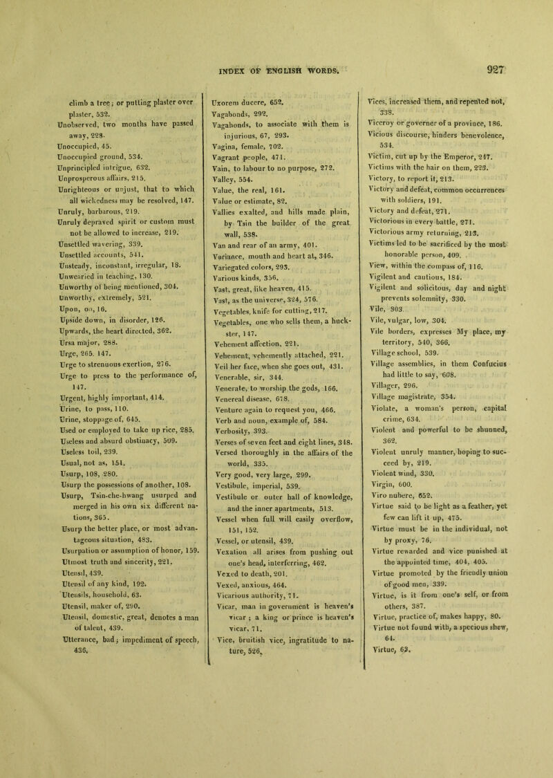 climb a tree ； or putting plaster over plaster, 532. Unobserved, two months have passed away, 228- Unoccupied, 45. Unoccupied ground, 534. Unprincipled intrigue, 632. Unprosperous affairs, 215. Unrighteous or unjust, that to which all wickedness may be resolved, 147. Unruly, barbarous, 219. Unruly depraved spirit or custom must not be allowed to increase, 219. Unsettled wavering, 339. Unsettled accounts, 541. Unsteady, inconstant, irregular, 18. Unwearied in teaching, 130. Unworthy of being mentioned, 304. Unworthy, exlremely, 521. Upon, on, 16. Upside down, in disorder, 126. Upwards, the heart directed, 362. Ursa major, 288. Urge, 265. 147. Urge to strenuous exertion, 276. Urge to press to the performance of, 147. Urgent, highly important, 414. Urine, to pass, 110. Urine, stoppage of, 645. Used or employed to take up rice, 285. Useless and absurd obstinacy, 509. Useless toil, 239. Usual, not as, 151. Usurp, 108, 280. Usurp the possessions of another, 108. Usurp, Tsin-che-hwang usurped and merged in his own six different na- tions, 365. Usurp the better place, or most advan- tageous situation, 483. Usurpation or assumption of honor, 159. Utmost truth and sinceritj, 221. Utensil, 439. Utensil of any kind, 192. Utensils, household, 63. Utensil, maker of, 290. Ulensil, domestic, great, denotes a man of talent, 439. Utterance, bad, impediment of speech, 4S6, Uxorem ducere, 652. Vagabonds, 292. Vagabonds, to associate with them is injurious, 67, 293. Vagina, female, 702. Vagrant people, 471. Vain, to labour to no purpose, 272. Yalley, 554. Value, the real, 161. Value or estimate, 82. Yallies exalted, and hills made plain, by Tsin the builder of the great ■wall, 538. Van and rear of an army, 401. Variance, mouth and heart at, 346. Variegated colors, 293. Various kinds, Vast, great, like heaven, 415. Vast, as the universe, 3C24, 576. Vegetables, knife for cutting, 217. Vegetables, one who sells them, a huck- ster, 1 47. Vehement affection, 221. Vehement, vehemently attached, 221. Veil her face, when she goes out, 431. Venerable, sir, 344. Venerate, to worship the gods, 166. Venereal disease, 678. Venture again lo request you, 466. Verb and noun, example of, 584. Verbosity, 393. Verses of seven feet and eight lines, 348. Versed thoroughly in the affairs of the world, 335. Very good, very large, 299. Vestibule, imperial, 539. Vestibule or outer hall of knowledge, and the inner apartments, 513. Vessel when full will easily overflow, 151, 152. Vessel, or utensil, 439. Vexation all arises from pushing out one’s head, inlerferriiig, 462. Vexed to death, 201. Vexed, anxious, 464. Vicarious authority, 71. Vicar, mati iu government is heaven’s Ticar ； a king or prince is heaven’s vicar, 71. Vice, bruitish \ice? ingratitude to na- ture, 526„ Vices, increased them, and repented not, 538. Viceroy or governerofa province, 186. Vicious discourse, hinders benevolence, 534. Victim, cut up by Ihe Emperor, 247. Victims with the hair on them, 223. Victory, to report it, 213. Victory and defeat, common occurrences with soldiers, 191. Victory and defeat, 271. Victorious in every battle, 271. Victorious array reluming, 213. Victims led to be sacrificed by the most honorable person, 409., View, within the compass of, 116. Vigilentand cautious, 184. Vigilent and solicitous, day and night prevents solemnity, 330. Vile, 303. Vile, vulgar, low, 304. Vile borders, expresses My place, mj territory, 540, 366. Village school, 539. Village assemblies, in them Confucius had little to say, 608. Villager, 296. Village magistrate, 354. Violate, a woman's person, capital crime, 634. Violent and powerful to be shunned? 362. Violent unruly manner, hoping to suc- ceed by, 219. Violent wind, 330. Virgin, 600. Yiro nubere, (V52. Virtue said to be light as a feather, yet few caa lift it up, 475. Virtue must be ia the individual, not by proxy, 76. Virtue rewarded and vice punished at the appointed time, 404, 405. Virtue promoted by the friendly union of good men, 339. Virtue, is it from one’s self，or from others, 387. Virtue, practice of, makes happy, 80. Virtue not found a specious shew， 64. Virtue, 65*