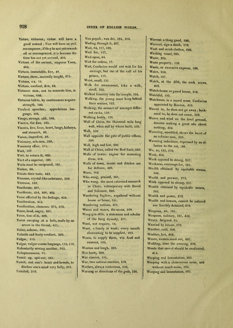 Virtue, virtuous j virtue will have a good reward j Vice will have an evil .recoin pence； if they be not yet reward- ed or recoropenced, it is because the time has not yet arrived, 404. Virtues of the ancient, emperor Yaou, 464. Virtues, immutable, five, 49. Virtues, three, anciently taught, 671. Virtues, six, 76. Virtues, cardinal, five, 64. Virtuous man, not to venerate him, is vicious, 646. Virtuous habits, by continuance acquire strength, 140. Virulent speeches ； opprobrious lan- guage, 426. YiRage, strange, odd, 348. Viscera, the five, 185. Viscera, five, liver, heart, lungs, kidneys, and stomach, 49. Vision^ imperfect, 49. Visionary, scht-mes, 526. Visionary affair, 571. Visit, 127. Visit, to return it, 460. Vis：t of a superior, 180. Visits must be reciprocal, 101. Visitor, 60. Vitiate their taste, 443. Vitreous, crystal-like substance, 500. Vitreous, 162. Vociferate, 407. Vociferate, 454, 406, 425. Voice affected by the feelings, 434. Vociferation, 425. Vociferation, clamour# 375, 376. Voice, loud, angry, 407, Voice, loss of it, 408. Yoice escaping at a hole, made by ail arrow in the throat, 411. Voice, solemn, 331. Volatile and hasty conduct, 369. Vulgar, 115. Vulgar, vulgar coarse language, 115,116, Voluntarily serving another, ^63. Voluptuousness, 91. Vomit up, spit out, S6I. Vomit, out oue^ heart and bowels, to disclose one's mind very fully? 361. Vomited, 340. Voxpopuli； vox dei, S34, 576. Wading through it, 407. Wait, 84, 127, 102. Wait for, 137. Wait upon, 84. Wait for orders, 17. Wait, Confucius would not wait for his carriage, but ran at the call of his prince, 117. Waist, small, 137. Walk for amusement, take a walk, stroll, 333. Walked leisurely into the temple, 154. Walking, the young must keep behind their seniors, 123. Walking, the m.nnner of amongst differ- ent ranks, 159. Walking feebly, 132. Wall of China, the thousand mile long wall, when and by whom built, 503. Wall, 550. Wall opposite the gate of public offices, 550. Wall, high and low, 500. Wall of China, called the Red lirait, 535. Walls of towns, engine for mounting them, 518. Walls of town, moats and ditches are for defence, 466. Warn, 1^64. Wan-wang, praised, 561. Waa-wang, the most esteemed monarch in China, cotemporary with David and Solomon, ^89. Wandering fugitive, .vagabond ^without house or'home, 151. Wandering nations, 471. Wanes and waxes, the moon, 599. Wang-g.in-shih, a statesman and scholar of the Sung dynasty, 517. Want, not require, 18. Want, a family in want} every mouth damouring to be snpplied, 423. Wants, to supply 务4em, viz. food and raiment, 105. Wanton and laugh, S98. War boats, 389. War chariot, 191. War, two nations enemies, 470. Warfare, alwa)s victorious, 238. Warning or direction各 of the gods, 126. i Warrant a thing good, 280. Warrant, sign a death, 279. Wash and scrub clothes, 230。 Washing vessel, 289. Waste, 325. Waste property, 150. Waste, or excessive expense, l?6. Water, 258. Watch, 127. Watch, at the fifth, the cock crows, 403. Watch-house or guard house, 516. Watchful, J 83. Watchman, iu a moral sense, Confucius appointed by Heaven, 413. Waved to, .he does not go away ； beck- oned to, he does not come, 333. Waves iind wind on the level ground, denotes niakioo： a great ado about nothing-, 484. Wavering, unsettled, shews the heart of aui“feriorman，339. Wavering indecision, expressed by an al- lusioa to the rat, iS6. We, us, L23, 370. Weak, 464. Weak opposed to strong, 257. Weakness, contempt for, 161. Wealth obtained by equitable means, 342. Wealth and prower, 273. Vv^eak opposed to strong, 257. Wealth obtained by equitable means, 342. Wealth and power, 27^. Wealth and honors, cannot be induced nor forcibly detained, 470. Weapons, £8, 191. Weapons, military, 19J, 440. Wearj, fatigued, 35. Wearied by labour, 272. Weather, cold, 208. Weather, hot, 464. Weave, women must not, 601. Wedding, time the tveuing, 639. Weeds that spread should be eradicated, 474. Weeping and lamentation, 383. Weeping with a clamourous noise, aad ■without much noise, 390. Weeping and laraeotation, 403,