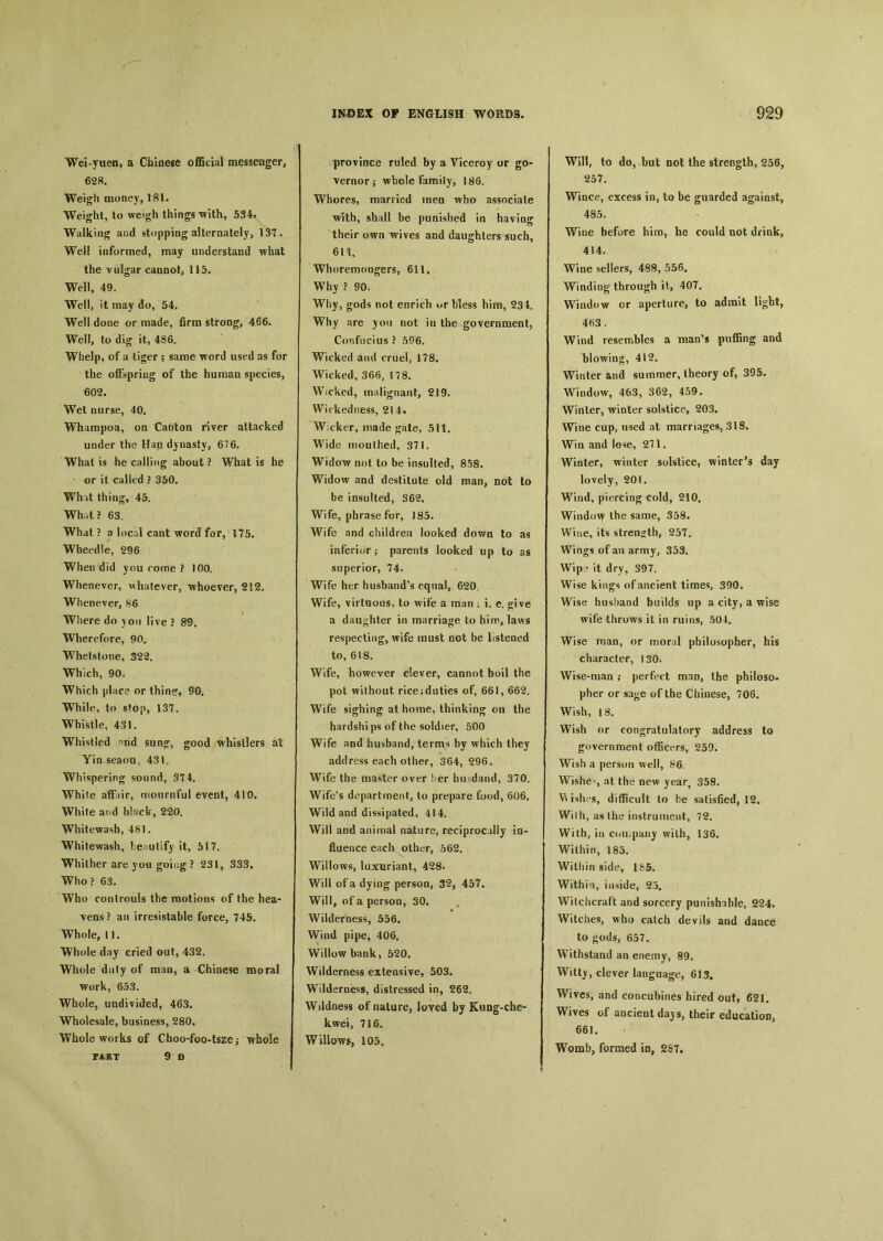 Wei-yuen, a Chinese o伍cial messenger, 628. Weigh money, Ifil. Weight, to weigh things with, 534# Walking and stopping alternately, 13T. Well informed, may understand what the vulgar cannot, 115. Well, 49. Well, it may do, 54. Well done or made, firm strong, 466. Well, to dig it, 486. Whelp, of a tiger ; same word used as for the offspring of the human species, 602. Wet nurse, 40. Whampoa, on Canton river attacked under the Han dynasty, 676. What is he calling about ? What is he or it called ? 350. Wh it thing, 45. Wh.it ? 63. What ? a local cant word for, 175. Wheedle, 296 When did you come ? 100. Whenever, whatever, whoever, 212. Whenever, 86 Where do jou live ? 89. Wherefore, 90. Whetstone, 322. Which, 90. Which place or thin?, 90. While, to stop, 137. Whistle, 431. Whistled °nd sun〇r, good whistlers ai Yin seaoa, 431. Whispering sound, 374. White aff iir, mournful event, 410. White and black, 220. Whitewash, 481. Whitewash, leautify it, 517. Whither are jou goiug ? 231, 333, Who? 63. Who controuls the motions of the hea- ■vens ? an irresistable force, 745. Whole, 11. Whole day cried out, 432. Whole duly of man, a Chinese moral work, 653. Whole, undivided, 463. Wholesale, business, 280. Whole works of Cho〇-f〇〇-tsze j whole PART 9 D province ruled by a Viceroy or go- vernor ；whole family, 186. Whores, married men who associate with, shall be punished in having their own wives and daughters such, 611. Whoremongers, 611, Why ? 90. Why, gods not enrich ur Mess him, 234. Why are you not in the government, Confucius ? 596. Wicked and cruel, 178. Wicked, 366, 178. Wicked, malignant, 219. Wickedness, 214. W cker, made ^ate, 511. Wide mouthed, 371. Widow not to be insulted, 858. Widow and destitute old man, not to be insulted, 362。 Wife, phrase for, 185. Wife and children looked down to as inferior ； parents looked up to as superior, 74. Wife her husband's equal, 620. Wife, virtuous, to wife a man ； i. e. give a daughter in marriage to him, laws respecting, wife must not be listened to, 618. Wife, however clever, cannot boil the pot without rice;duties of, 661, 662. Wife sighing at home, thinking on the hardshi ps of the soldier, 500 Wife and husband, terms by which they address each other, 364, 596. Wife the master over ! er hu .dand, 370. Wife's department, to prepare food, 606. Wild and dissipated, 414. Will and animal nature, reciprocally ia- flaence each other, 562. Willows, luxuriant, 428. Will of a dying person, 32, 457, Will, of a person, 30. Wilderness， Wind pipe, 406. Willow bank, 520. Wilderness extensive, 503. Wilderness, distressed in, 262. Wildness of nature, loved by Kung-che- kwei, 716. Willows, 105. Will, to do, but not the strength, 256, 257. Wince, excess in, to be guarded against, 485. Wine before him，he could not drink, 414. Wine sellers, 4&8, 556. Winding through it, 407. Window or aperture, to admit light, 4«3. Wind resembles a man’s pu伍ng and blowing, 412. Winter and summer, theory of, 395. Window, 463, 362, 459. Winter, winter solstice, 203. Wine cup, used at marriages, 3IS. Win and lose, 271. Winter，winter solstice, winter’s day lovely, 201. Wind, piercing cold, 210. Window t^e same, 358. Wine, its strength, 257. Wings of an army, 353. Wip* it dry, 397. Wise kings of ancient times, 390. Wise husband builds up a city, a wise wife throws it in ruins, 504. Wise man, or moral philosopher, his character, 130j Wise-man ； perfect man, the philoso^ pher or sa»e of the Chinese, 706. Wish, 18. Wish or congratulatory address to government officers, 259. Wish a person well, 86, Wishes at the new year} 358. Wishes, difficult to be satisfied^ 12. Wilh, as the instrument, 72. With, in coii.pany with, 136. Within, 185. Within side, 185. Within, inside, 25. Witchcraft and sorcery punishable, 224. Witches, who catch devils and dance to gods, 657. Withstand an enemy, 89. Wittj, clever language, 613. Wives, and concubines hired out, 621. Wives of* ancient da)’s，their education, 661. Womb, formed in, 287.