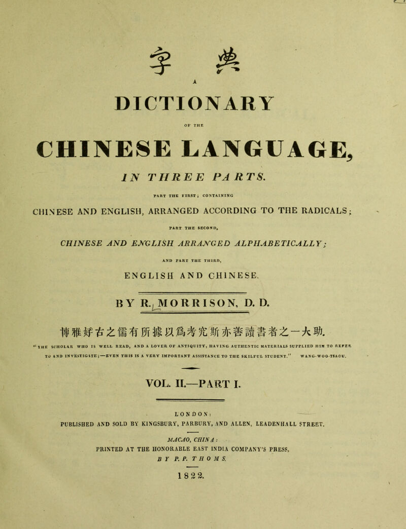 DICTIONARY CHINESE LANGUAGE, IN THREE PARTS. PART THE FIRST； CONTAINING CHINESE AND ENGLISH, ARRANGED ACCORDING TO THE RADICALS； PART THE SECOND, CHINESE AND ENGLISH ARRANGED ALPHABETICALLY; AND PART THE THIRD, ENGLISH AND CHINESE. BY R., M O R R I SO N, D. D. 博雅烀古之儒有所據以爲考究斯亦善讀書者之一大助. ^ \ HE SCHOL4.R WHO IS WELL READ, AND A LOVER OF ANTIQUITY, HAVING AUTHENTIC MATERIALS SUPPLIED HIM TO REFER TO AND INVESTIGATE; — EVEN THIS IS A VERY IMPORTANT ASSISTANCE TO THE SKILFUL STUDENT/* WANG-WOO-TSAOU. VOL. II—P4RT I. LONDON： PUBLISHED AND SOLD BY KINGSBURY, PARBURY, AND ALLEN, LEADENHALL STREET. MACAO, CHINA ： PRINTED AT THE HONORABLE EAST INDIA COMPANY’S PRESS， BY P. P. THOMS. 18 22.