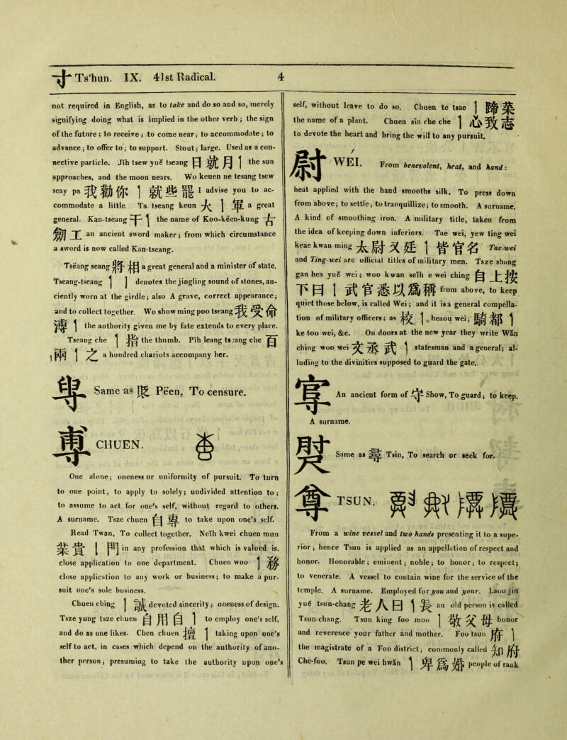 not required in English, as to take and do so and so, merely signifying doing what is implied in the other verb ； the sign of the futnre ; to receive ； to come near i to accommodate } to advance; to offer to; to support. Stout； larg；e. Used as a con- nective particle. Jih tsew yue tseang 曰就月1 … approaches, and the moon nears. Wo keuen ne tesang tsew seay pa 我勸你]就些罷 I advise you to ac- comtnodate a little. Ta tseang keun | a great general. Kan-tseang ^ the name of Koo-keen-kuag 劎工 an ancient sword maker ； from which circumstance a sword is now called Kan-tseang. Tseang seang a great general and a minister of state. Tseang-tseang ^ j denotes the jingling sound of stones, an- ciently worn at the girdle； also A grave, correct appearance； and to collect together. Wo «how raing poo tseang ^[命 y尊 1 the authority given me by fate extends to every place. Tseang che ^ the thumb. Pih leang tsaangche >兩彳之 a hundred chariots accompany her. 粵 專 Same as ^ Peen, To censure. CHUEN. 杳 One jvlone； oneness or uniformity of pursuit. To turn to one point j to apply to solely; undivided attention to; to assume to act for one^s self, without regard to others. A surname. Tsze chuen 自 to take upon one’s self. Read Twan, To collect together. Neih kwei chuen mun j in any profession that which is valued is. close application to one department. Chuen woo j close application lo any work or business； to make a pur- suit one*s sole business. 、 Chuen ching J devoted sincerity j oneness of design. Tsze yuDg tsze chuen 自用自1 to employ one’s self， and do as one likes. Chen chuen 者置 j taking upon one’s self to act，in cases which depend on the authority of ano- ther person j presuming to take the authority upon oue^ self, without leave to do so. Chuen te tsae the name of a plant. Chuen sin che che | to devote the heart and bring the will to any pursuit. 1蹄菜 心致志 尉 WEI. From benevolent, heat, and hand： heat applied with the hand sraoolhs silk. To press down from above； to settle j to tranquillize； to smooth. A surname. A kind cf smoothing iron. A military title, taken from the idea of keeping down inferiors. Tae wei, yew ting \rei keae kwan ming太尉又廷丨皆官名 Tae-wei and 7Vwg*-i£^ are o伍cial titles of military men. Tsze sbnng gan hea yue wei; woo kwan seih e wei ching 自卜 下曰1武官悉以爲I稱&。ro above，t。keep quiet those below, is called Wei； and it is a general compella- tion of military officers; as + 交 j heaou wei;馬奇者JJ 1 ke too wei, &c. On doors at the new year they write W5n ching woo wei ^ statesman and a general； al- luding to the divinities supposed to guard the gate. 零 An ancient form of Show, To guard ； to keep. A surname. Same a* 尋 Tsin, To search or icek for. 褽 尊T_妒鲂博麟 From a wine vessel and two hands presenting it lo a supe- rior j hence Tsun is applied as an appellation of respect and honor. Honorable； eminent j noble ^ to honor ; to respect； to venerate. A vessel to contain wine for the service of the temple. A surname. Employed for j/ou and your. Laou jin jue tsun-chang ^ an old person is called Tsun-chang. Tsun king foo raoo 1敬父母b。… and reverence your father and mother. Foo tsun 午 | the magistrate of a Foo district; commonly called 少j]乐J Che-foo. Tsun pe wei hwan ^ ^ people of rank