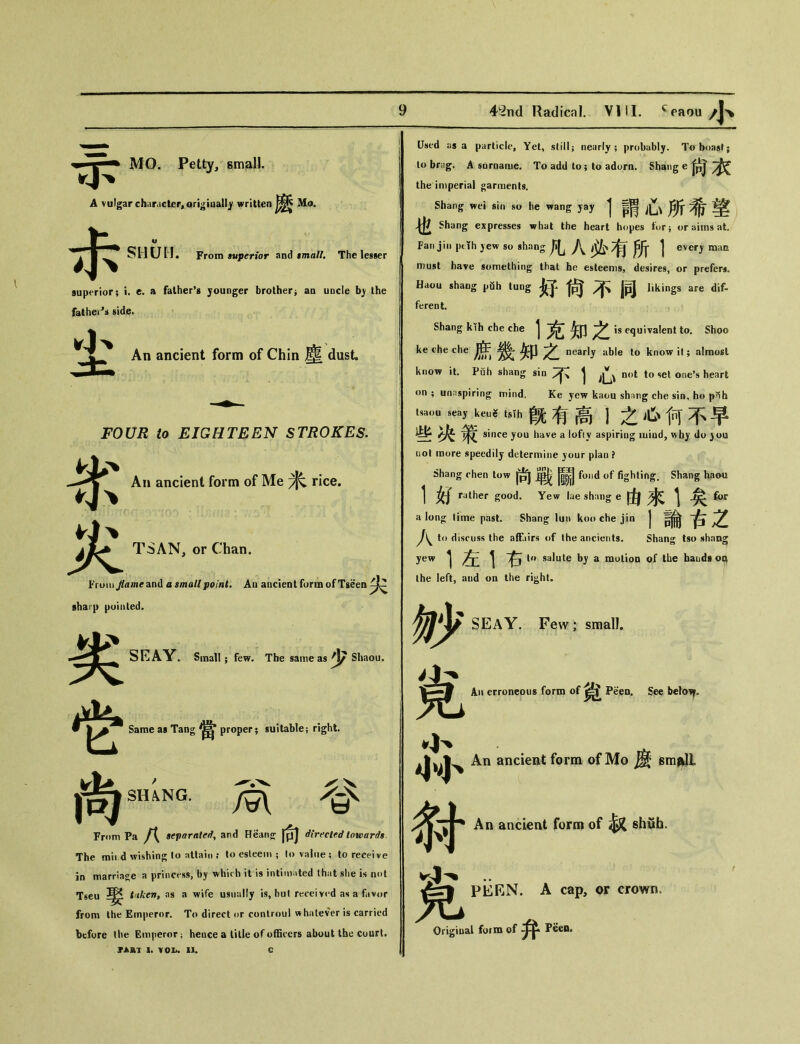 MO. Petty, small. A vulgar character^ori^iaall^ written Mo. 示 SH UII. From superior and tmalL The lesser superior； i. e. a father’s younger brother^ an uncle b) the fathe^i side. 尘 An ancient form of Chin 塵 dust. 災 FOUR to EIGHTEEN STROKES. Ah ancient form of Me 米 rice. TSAN, or Chan. From /aw^and a small point. An ancient form of Tseen sharp pointed. 劣 t SEAY. Small; few. The same as ^\/ Shaou. Same as Tang 當 proper； suitable； right. 尚“NG. M 替 Fmm Pa f\ separated^ and Hean〇： fpj directed towards The mil d wishing to atlain ; to esteem ； to value ; to receive in marriage a princess, by which it is intimated that she is not T6eu as a wife usually is，hut received as a fav<，r from Ihe Emperor. To direct or controul whatever is carried before the Em|ieror； heuce a lille of officers about the court. TART 1. \01h 11. Used as a particle. Yet, still； nearly; probably. To boast; to br.ig. A surname. To add to; to adorn. Shang e 尙衣 the imperial garments. Shang wei sin he wang yay 彳謂心所希望 Shang expresses what the heart hopes t〇rj or aims at. Fan jin ptth yew so shang 凡八必有所1 every raam must have something that he esteems, desires, or prefers. Haou shang pfih lung 好尙不同 likings are dif- ferent. Shang kih che che 1克知之 is equivalent to. Shoo ke c-he che nearly able to know it; almosl know it. Puh shang sin 不1心-t to set one’s heart on ; unnspiring mind. Ke yew kaou shnng che sin, ho p^h tsaou seay keu^ tsih 旣有高1之心何不早 些决策 since you huve a lofiy aspiring iuiod, ^by do )〇u nol raore speedily determine jour plan ? Shang chen tow 尚單foi丨d of fighting. Shang haoin 1 女J rather good. Yew lae shang e 由來1矣^ a Ion〇： lime past. Shang lun koo che jin | J\^ to discuss the affairs of the ancients. Shang tsu yew 1 ^ 右 U» salute by a motion of the hands oq the left, aud oq the ri^ht. 妙 SEAY. Few; small. % An ancient form of Mo ^ gm^lL An ancient form of ^ shuh. An erroneous form of Peen. See belo”. 宪 PERN. A cap, or crown, Origioai form of Peen.