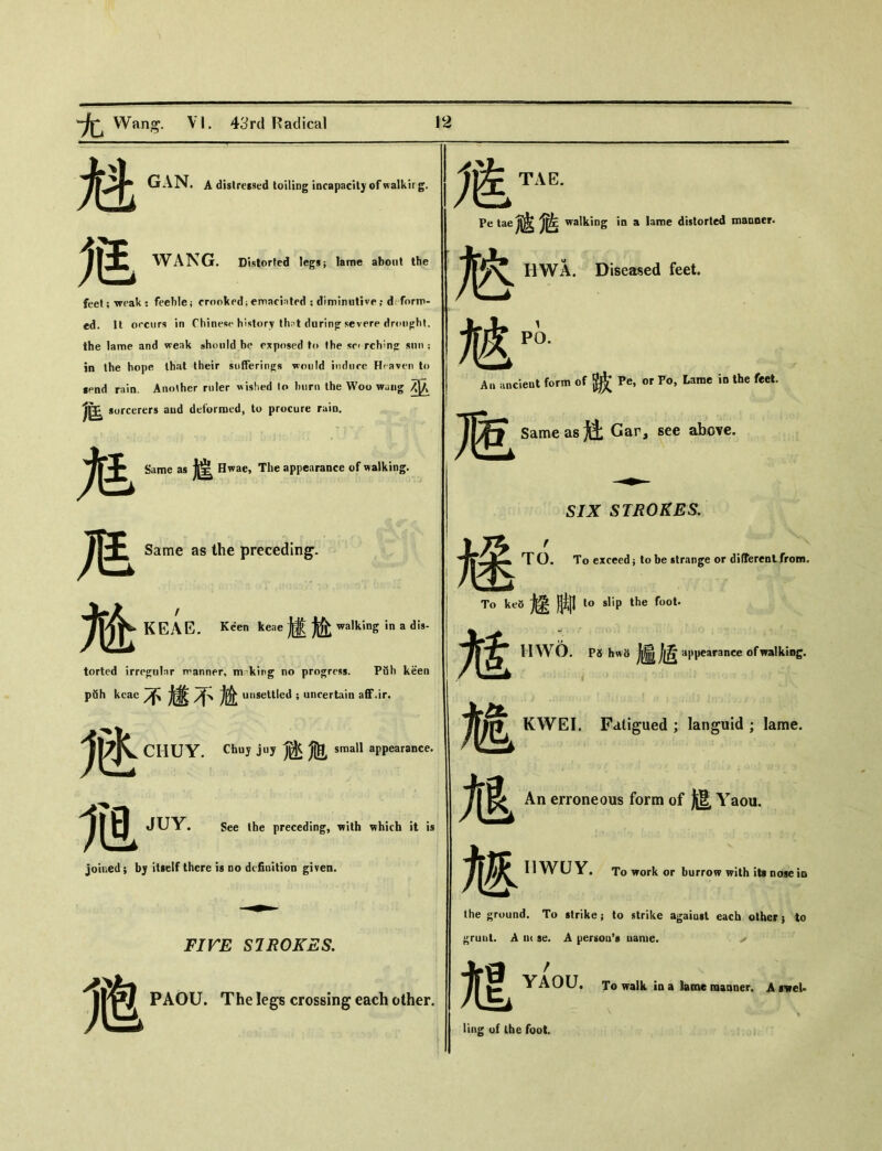 魁 GAN. A distressed toiling incapacity of walkirg. WANG. Distorted legs； lame about the feet; weak ： feeble； crooked；emacinted ： diminutive； d form- ed. It occurs in Chinese history that during severe drought, the lame and weak should be exposed fo the sc» rch?n〇： snn ； in the hope that their sufferings would induce Heaven to send rain. Another ruler wished lo burn the Woo wung 巫 % sorcerers and deformed, to procure raio. M M 尬 Same as 德 Hwae, The appearance of walking. Same as the preceding. KEAE. KSen Jteae 遽尬 walking in a dis- torted irre〇;uInr rranner, m king no progress. PiSh keen _ he不嫌不尬 unsettled ; uncertain aff.ir. M CIIUY. Chuy juy 迹瓶 small appearance. m JUY. See Ihe preceding, with which it is joined; bj itself there is do definition given. FIFE STROKES. PAOU. The legs crossing eac h other. 危彻 Petaejj^ walking in a lame distorted manner. IIWA. Diseased feet. A» ancient form of ^ Pe, or To, Lame in the feet. Same as j3： Gar, see above. SIX STROKES. 途 T O. T〇 exceed ； to be strange or difTerenLfrom. To ke8 煙脚 I。slip the foot. 訄 HW6. PS hw8 趣値 appearance of walking. 馗 An erroneous form of 挺 Yaou. IIWUY. To work or burrow with its nose in the ground. To strike； to strike agaiast each others to »ruui. A ut se. A person's name. Fatigued ; languid ； lame. / YAOU. To walk in a lame manner. A s^rei- ling of Ibe fool.