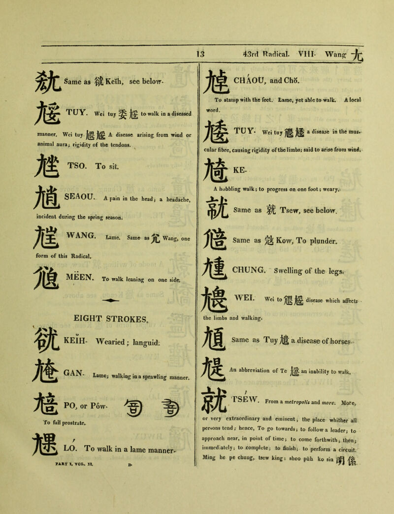 ft M Same as 锇 Keth, see below» TUY_ Wei tuy 委趙 to walk in a diseased manner. Wei tuy j歷 A disease arising, from wind or animal aura； rigidity of the tendons. TSO. To sit. 魅 .力SEA〇U. A pain in the headj a headache, incident during the spring season. WANG. Lame. Same as 尤 Wang, one form of this Radical. M MEEN. To walk leaning on one side. EIGHT STROKES. KEIH- Wearied; languid; GAN。Lame; walking in a sprawling maimer. M： 馗 PO^ or Pow- To fail prostrate. 3 耀 LO. To walk in a lame manner^ PART I. VOI., n. I> CHAOU, andCho. 魃 To stamp with the feet. Lame, yet able to walk. A local Trord, 趦 TUY. Weituy 遞趨 a disease in the mus- cular fibre, causing rigidity of the limbs; said to arise from wind. Mike A hobbling walk; to progress on one foot; weary.v 就 Same as ^ Tsew, see below, M Same as 認 Kow, To plunder, 馗 CHUNG. Swelling of the legs. 媳 WEI. Wei to J虐 disease which affect the limbs and walking。 馗 Same as Tuy ^ a disease of horses 虺 An abbreviation of Te 太宴 aa inability to walkt 就 rSE W。Frona a mefrojjoft'f and more. More, or very extraordinary and eminent i the place whither all persons tend； hence, To go towards； to follow a leader； to approach near, in point of time； to come forthwith； then； immediately； to completej to finish； to perform a circuit, Ming he pe chuug, tsew king: sboo pfih ko sia 明係