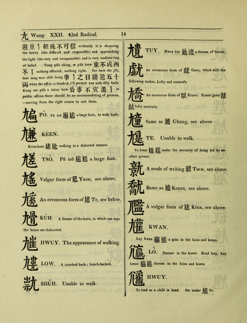 尤 Wang 避重1輕殊不可信evidenUy is shunnins the heavy (the difficult and responsible) and approaching the light (the easy and irresponsible) and is very undeserving bf belief. Tung puh ching, se puh tsew 東不成西 不 j nothing effected j nothing right. Sze tsew she jih, tsae sung w。。sh彳h leang事1之日緣送五十 両 when the affair is finished，HI present you with fifty taels. Kung sze puh e tseen tsew 公事不宜遷1 public affairs there should be no accomroodating of persons, _moving from the right course to suit them. 馗 P5 tsS 遍進 a large foot； to walk badly. 旌 KiSEN. Kwn-keae 嫌尬 walking in a distorted manner. 尷 TSO. Po tso jg a large foot. 馗 Vulgar form of 抵 Yaou, see above. 馗 An erroneous form of 趨 Te, see below. 7|^ KUH. A disease of the knee, in which one says the bones are dislocated. M M It HWU Y. The appearance of walking. LOW. A crooked back; hunch-backcd. SHUH. Unable to walk- TUY. Hwuy tuy 遺 a.disease of horses. 覷 An erroneous form of Gaou, which with the following makes, Lofty and unsteady. 趨 An erroneous form of Keaou. Keaou gaou ^ lofty unsteady. 訄 Same as 爐 Chung, see above- 尴 TE. Unable to walk. Te hwae under the necessity of being led by an- other person. 鼽 A mode of writing 就 Tsew, see above. 截 Same as Keaou, see above. 遞 力霍KWAN. Luy kwan J|巖 a pain ia the loins and knees. 、 /[ LO. Disease in the knees. Read Luy, Luy kwan disease in the loins and koees. 嫿 HWUY. To lead as a child in band. See under 趨 Te. A vulgar form of Keen, see above*