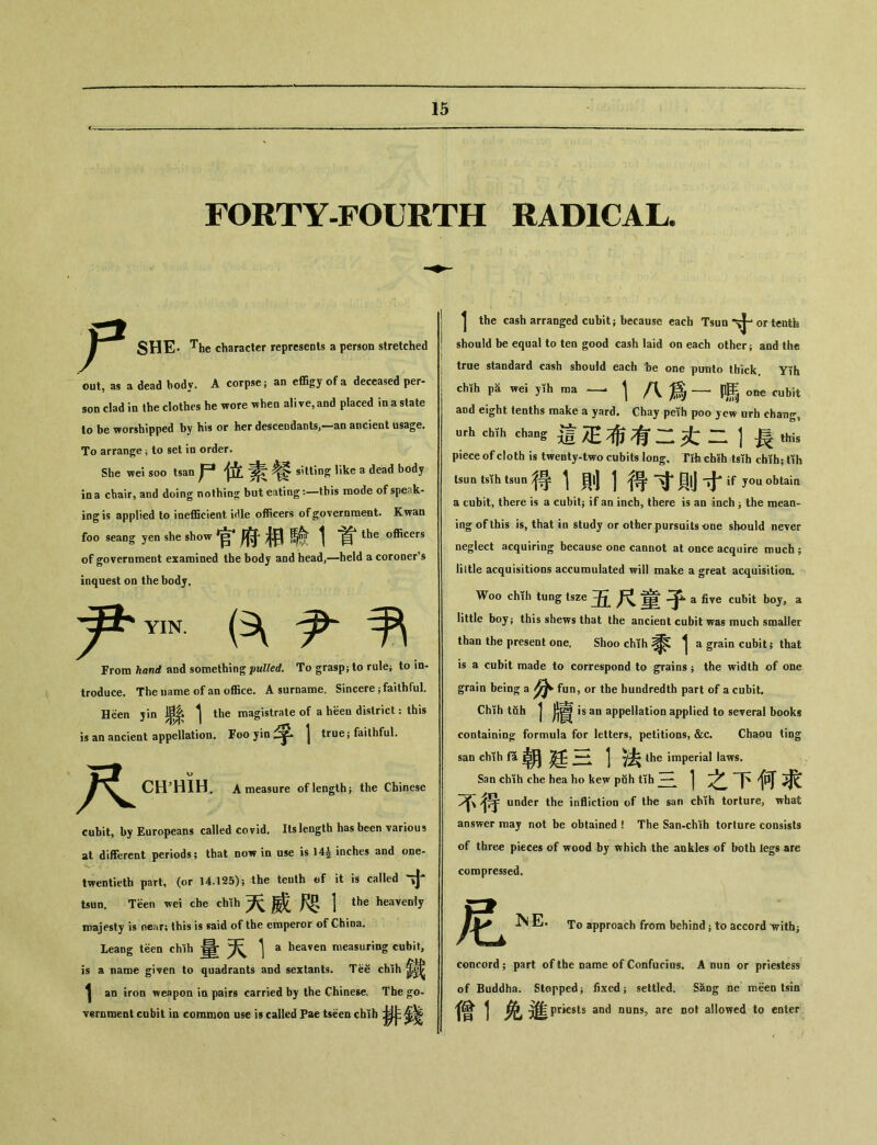 FORTY-FOURTH RADICAL. 尸 SHE* The character represents a person stretched out, as a dead body. A corpse; an e伍gy of a deceased per- son clad in the clothes he wore when alive， and placed in a state lo be worshipped by his or her descendants,—an ancient usage. To arrange ； to set in order. She we•丨 soo tsan 尸位素餐 s’tling like a dead body in a chair, and doing nothing but eating： 一this mode of speak- ing is applied to inefficient i^le officers of government. Kwan foo seang yen she show 官府相驗 1 首 the officers of government examined the body and head,一held a coroner’s inquest on the body. 尹 尹 YIN. From hand and something pulled. To grasp； to rulej to in- troduce. The uame of an office. A surname. Sincere ； faithful. Been jin ^ ^ the magistrate of a been district ： this is an ancient appellation. Foo yin | truej faithful. 尺 CHHIH. A measure of lengths the Chinese cubit, by Europeans called covid. Its length has been various at different periods; that dow in use is ]4| inches and one- twentieth part, (or 14.125)； the teuth ef it is called tsirn. Teen wei che chih 天威咫1 the heavenly iDajesty is near； this is said of the emperor of China. Leang teen chih ^ ^ a heaven measuring cubit, is a name given to quadrants and sextants. Te谷 chih 1 an iron weapon in pairs carried by the Chinese. The go- vernment cubit in common use is called Pae tseen chih ^ 1 the cash arranged cubit； because each Tsim or tentb should be equal to ten good cash laid on each other； and the true standard cash should each be one punto thick Yih cMh we丨 yth ma —^ 1 八爲 p馬 one cubit aDd eight tenths make a yard. Chay peih poo jew urh chang, urh cMh ehang 這疋布有二土二 1 長 this piece of cloth is twenty-two cubits long, Tih ch«h tsih cbih- tih 得1則1得寸則寸 if you obtain a cubit, there is a cubitj if an inch, there is an inch j the mean- ing of this is, that in study or other pursuits one should never neglect acquiring because one cannot at once acquire much ; little acquisitions accumulated will make a great acquisition. Woo chih tuog tsze 五尺童子a five cubit boj, a little boyj this shews that the ancient cubit was much smaller than the present one. Shoo chih ^ a grain cubit; that is a cubit made to correspond to grains ； the width of one grain being a 分 fun, or the hundredth part of a cubit. Chih tuh j is an appellation applied to several books containing： formula for letters, petitions，&c. Chaou ting san chih fa 朝廷三彳法 the imperial laws. San chih che hea ho kew pfih tih 一 1之下何求 under the infliction of the san chih torture, what answer may not be obtained ! The San-chih torture consists of three pieces of wood by which the ankles of both legs are compressed. 尼 InE. To approach from behind j to accord 'withj concord； part of the name of Confucius. A nun or priestess of Buddha. Stopped j fixed ； settled. S^og ne meen tsin 僧1免進—sts and nuns，are not allowed to enter