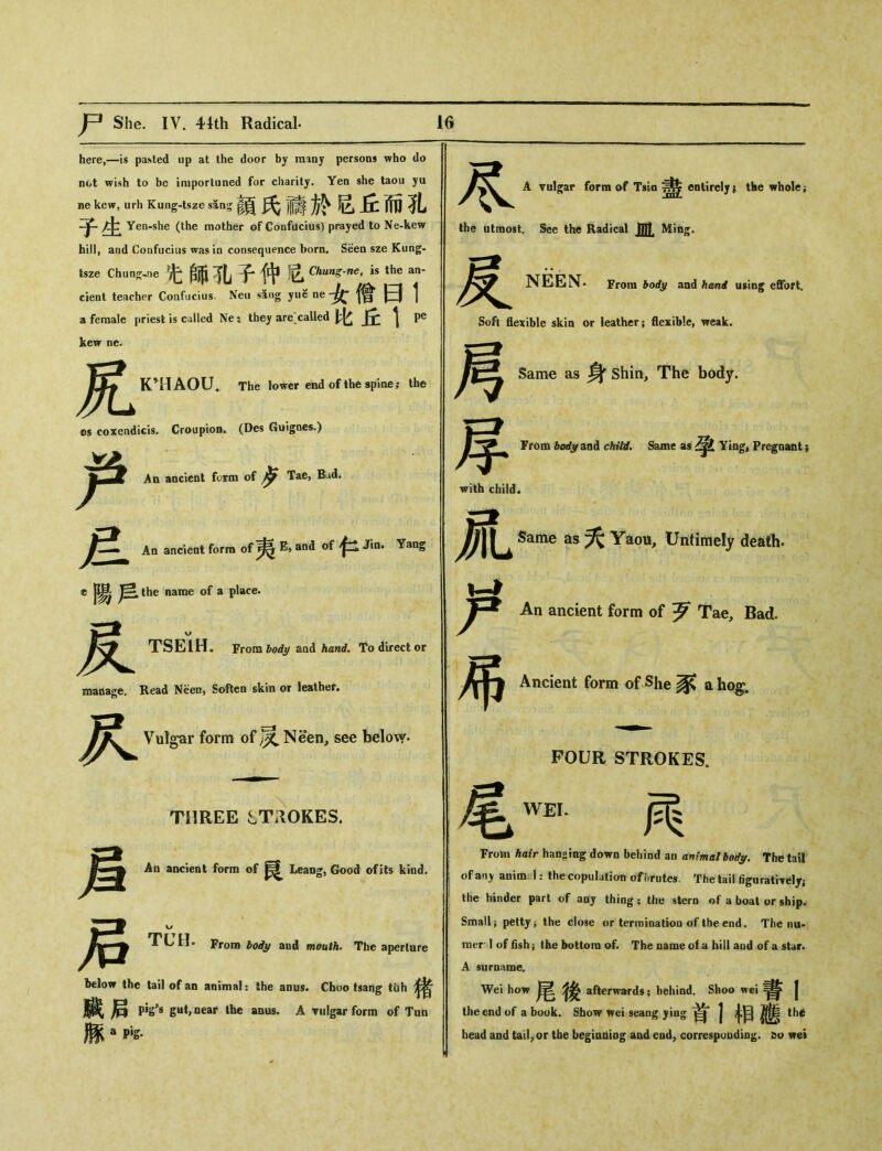 here,—is pasted up at the door by many persons who do not wish to be importuned for charity. Yen she taou yu ne kew, urh Kung-tsze s5ng菌氏禱於吃丘而孔 Yen-she (the mother of Confucius) prayed to Ne-kew hi, and Confucius was in consequence born. Seen sze Kung- tsze Chun^-ne 汜師孔子仲istheT cient teacher Confucius. Neu sang yue ne 女僧曰1 a female priest is called Nes they are called JFc \ Pe 尽 A vulgar form of Tswi entirely ( the wholes the utmost. See the Radical mt Ming. NEEN. Frani bod^ and hand effort. Soft flexible skin or leather； flexible, weak. kew ne. 尻 K’HAOU. The lower end of the spine; the os coxeadicis. Croupion. (Des Guignes.) An ancient form of ^ Tae, Bad. 旦 An ancient form of E, and of Jin* Yang c 陽 name of a place. P* w 付 TSEIH. From body aod hand. To direct or manage. Read Nee〇j Soften skin or leather. 尺 Vulgar form of 灵 NHen, see below. Same as 身 Shin, The body. From body and child. Same as Yiagt Pregnant; with child. Same as 夭 Yaou, Untimely death. An ancient form of 歹 Tae, Bad. 乂$ Ancient form of She 豕 a hog. FOUR STROKES. THREE STROKES. An ancient form of Leang, Good ofits kind. From body and mouth. The aperture below the tail of an animal： the anus. Cboo tsang tuh 臟后 pi^s gut, near the anus. A vulgar form of Tun 豚a此 尾WEI 两 From hair han〇ingdown behind an animalbot/y. The tail of any anim. 1 ? the copulation of brutes. The tail figuratWdy； the hinder part of aiij thing ； the siern i>f a boal or ship. Small； petty j the close or terminatioa of Ihe end. The nu- raer 1 of fish； the buttora of. The name of a hill aud of a star A surname. Wei how 後 afterward，； behind. Shoo wei j the end of a book. Show wei seang jiug | ^ th^ head and tailor the begiQQiog aiid eodr correspuudiog. &〇 wei