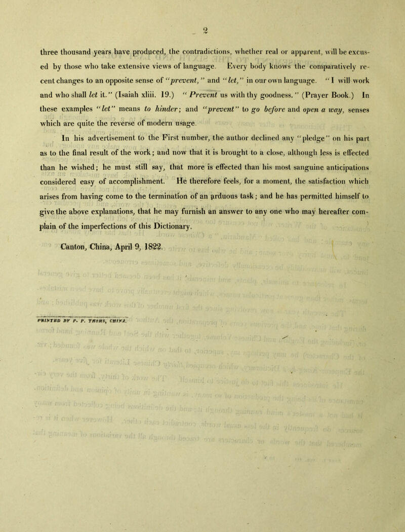 three thousand years have produced, the contradictions, whether real or apparent, will be excus- ed by those who take extensive views of language. Every body knows the comparatively re- cent changes to an opposite sense of eeprevent,5, and in our own language. “I will''work and who shall let it. (Isaiah xliii. 19.) ec Prevent us with thy goodness/5 (Prayer Book.) In these examples C(let means to hinder; and tcprevent,> to go before and open a way, senses which are quite the reverse of modern usage. In his advertisement to the First number, the author declined any pledgef，on his part as to the final result of the work; and now that it is brought to a close, although less is effected than he wished; he must still say, that more is effected than his most sanguine anticipations considered easy of accomplishment. He therefore feels, for a moment, the satisfaction which arises from having come to the termination of an firduous task; and he has permitted himself to give the above explanations,, that he may furnish an answer to any one who may hereafter com- plain of the imperfections of this Dictionary. Canton, Chirm, April 9, 182氧 PHISTBD BY P. P. TR〇MS9 CHiSJ.