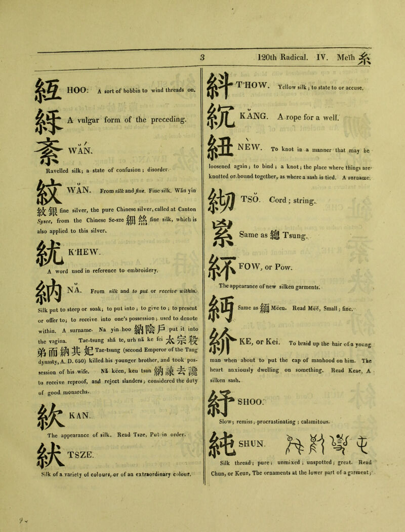 HOO: A sort of bobbin to wind threads oa. A vulgar form of the preceding. WAN. Ravelled silk； a state of confusion ; disorder. WAN. From silk and jint. Fine silk. Wad yin 紋 silver, the pure Chinese silver, called at Canton Sysee9 from the Chinese Se-sze ^ fine silk, whick is also applied to this silver*. 統_1 A word used in reference to embroiderj. NA^ From silk and to put ox receive within^ Silk put to steep or soak； to put into j to give to ； to present or offer to; to receive into one’s possession; used to denote within. A surname. Na yin hoo 鈉陰戶putit int。 the vagina. Tae-tsung sh^ te, urh na ke 太宗殺 弟而 Tae-t§ung (second Emperor of the Tang dynasty, A. D. 650) killed.his younger brother, and took pos- session of his.'wife. .. M.kgen, keu tsan 納諫去-讀 to receive reproof, and reject slanders > considered the duty of good ruoaarchs. The appearance of silk., Read Tsze, Pu4 :in order. TSZE Silk of a yarietj of colours, or of aa extraordinary colour. THOW. Yellow silk j to state to or accuse. KANG. A rope for a well. NEW. T6 knot in a manner that may be 斜 $z 紐 loosened again ; to bind ; a knot; the place where things are, knotted or-bound together, as where a sash is tied. A sorname^ _ TSO. Cord ； string. Same as 總 Tsung, 钚 F〇W, or Pow。 The appearance of new silken garments. Same as ^ Meen. Read Mee, Small 5 fide. 糸丐 E，〇r Kei. To braid up the hair of a young raan when about to pat the cap of manhood 〇〇 him. The heart anxiously dwelling 〇□ something. Read Keae, A silken sash» 紆 Slow; 純 SHOO： Slow? remiss ； procrastinatiog ； cafamitou^. SHUN. Silk thread ； pure; unmixed ; unspotted ; great. Read Chun, or Keun, The ornaments at the lower part of a gar«entp