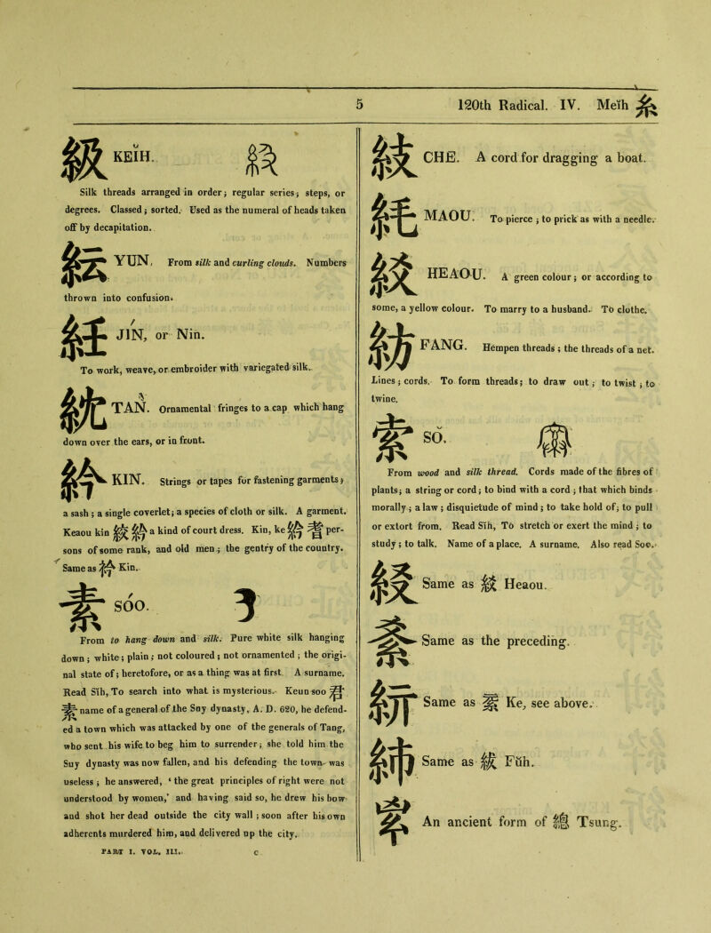 級 KEIH。 Silk threads arranged in order j regular series ; steps, or degrees. Classed ； sorted. Used as the numeral of heads taken off by decapitation. YUNi From silk and curling clouds. Numbers 紜 thrown into confusion♦ 紐 To wo 枕 JIN, or Niii. To wark^ weave, or embroider with variegated silk.. TAN. Ornaraental fringes to a cap which hang down over the ears, or in fcont^ KIN. Strings or tapes for fastening garments j a sash ； a single coverlet? a species of cloth or silk. A garment. Keaou kin ^ ^ a kind of court dress. Kin, ke ^ ^ per- sons of some rank, and old men 5 the gentry of the country. Same as Kin. 素 s6〇。 From 切为抓荽办拟w and «•说• Pure white silk hanging down ； white; plain,* not coloured ； not ornamented ； the origi- nal state of; heretofore, or as a thin^： was at first. A surname. Read Slh，To search into what is mysterious' Keunsoo 君 ^narae of ageneral of the Say dynasty, A. D. 620, he defend- ed a town which was attacked by one of the generals of Tang, who sent bis wife to beg him to surrender } she told him the Suy dynasty was now fallen, and his defending the town- was useless i he answered, i the great principles of right were not understood by women,* and having said so, he drew his bow and shot her dead outside the city wall ； soon after his own adherents murdered him, and delivered op the city. part 1. VOL* in.. c 紋 絞 CHE. A cord for dragging a boat. MAOU, To pierce j to prick as with a needle. HEAC^U. A green colour； or according to some, a yellow colour. To marry to a husbands TO clothe. F ANG. Hempen threads ; the threads of a net. 紡 Lines ； cords. To form threads； to draw out ^ to twist j to twine. so. 傷 萦 From wood and silk thread. Cords made of the fibres of plants； a string or cord ； to bind with a cord ； that which binds morally 9 a law 5 disquietude of mind ； to take hold of j to pull or extort from. Read Sih, To stretch or exert the mind ^ to study 5 to talk. Name of a place. A surname. Also read Sow 綬 S.ame as 絞 Heaou。 Same as the preceding, 糸开 Same as 累 Ke, see above,' 系Same as ^ Fuh. % An ancient f〇rm 〇f lS Tsung-