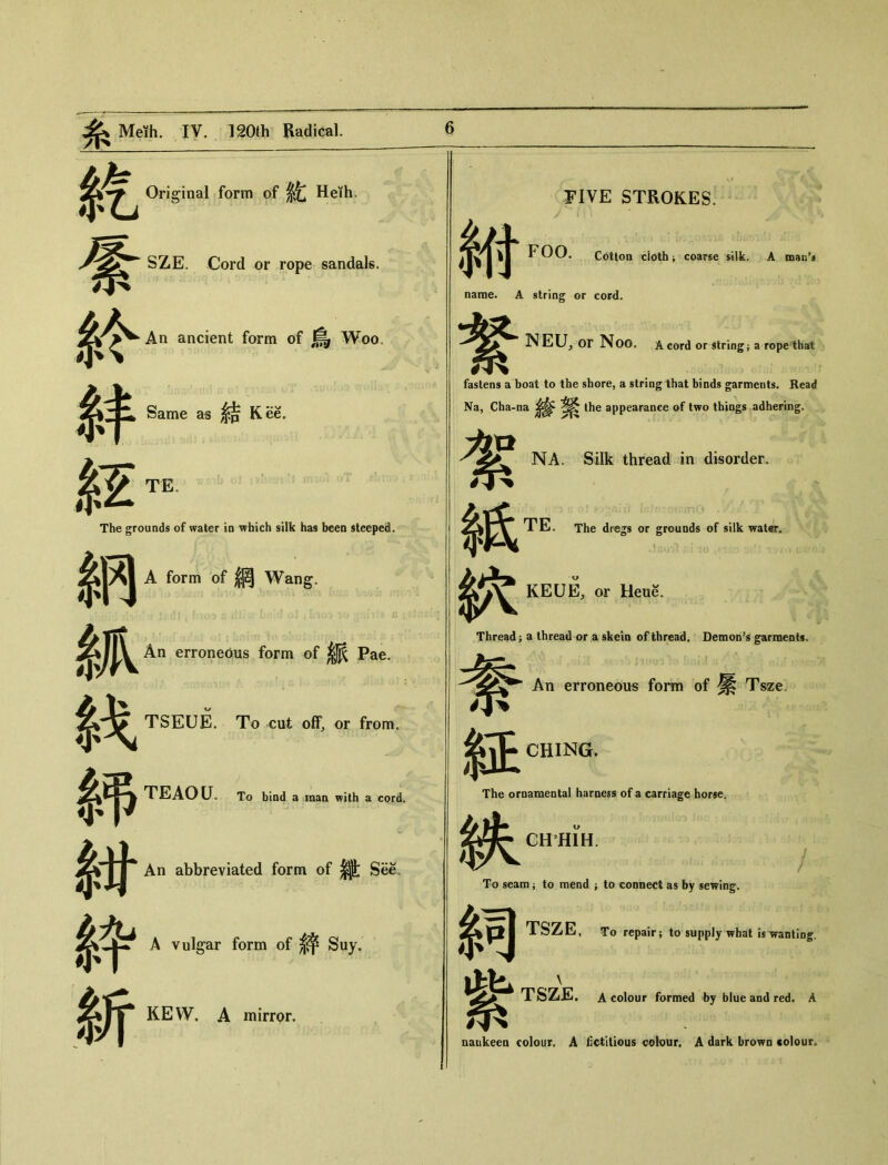 紇 % 系令 Original form of 乾 Heth‘ SZE. Cord or rope sandals. An ancient form of 鳥 Woo. Same as Kee. $E te The grounds of water io which silk has been steeped. 納 A form of 網 Wang. 抓 An erroneous form of ^ Pae. 战 TSEUE. To cut off, or from. n 紺 An abbreviated form of |j| See. 綷 A vulgar form of 絲 Suy. h TEAOU。 To bind a man with a cord. KEW. A mirror. $付 FIVE STROKES: FOO. Cotton cloth j coarse silk. A naan’j name. A string or cord. NEU, or Noo. A cord or string j a rope that 繁 fastens a boat to the shore, a string that binds garments. Read Na, Cha-na Ihe appearance of two things adhering. 絮 紙 NA. Silk thread in disorder. TE. The dregs or grounds of silk water. KEUE, or Heue. Thread j a thread or a skein of thread. Demon’s garments 夸 紐 The or 蛱 .：! An erroneous form of ^ Tsze. CHING. The ornamental harness of a carriage horse. CHHIH. / To seam ； to mend ； to connect as by sewing. TSZE, To repair； to supply what is wanting. I \ TSZE. A colour farmed by blue aod red. A naukeen colour. A fictitious colour. A dark brown colour*